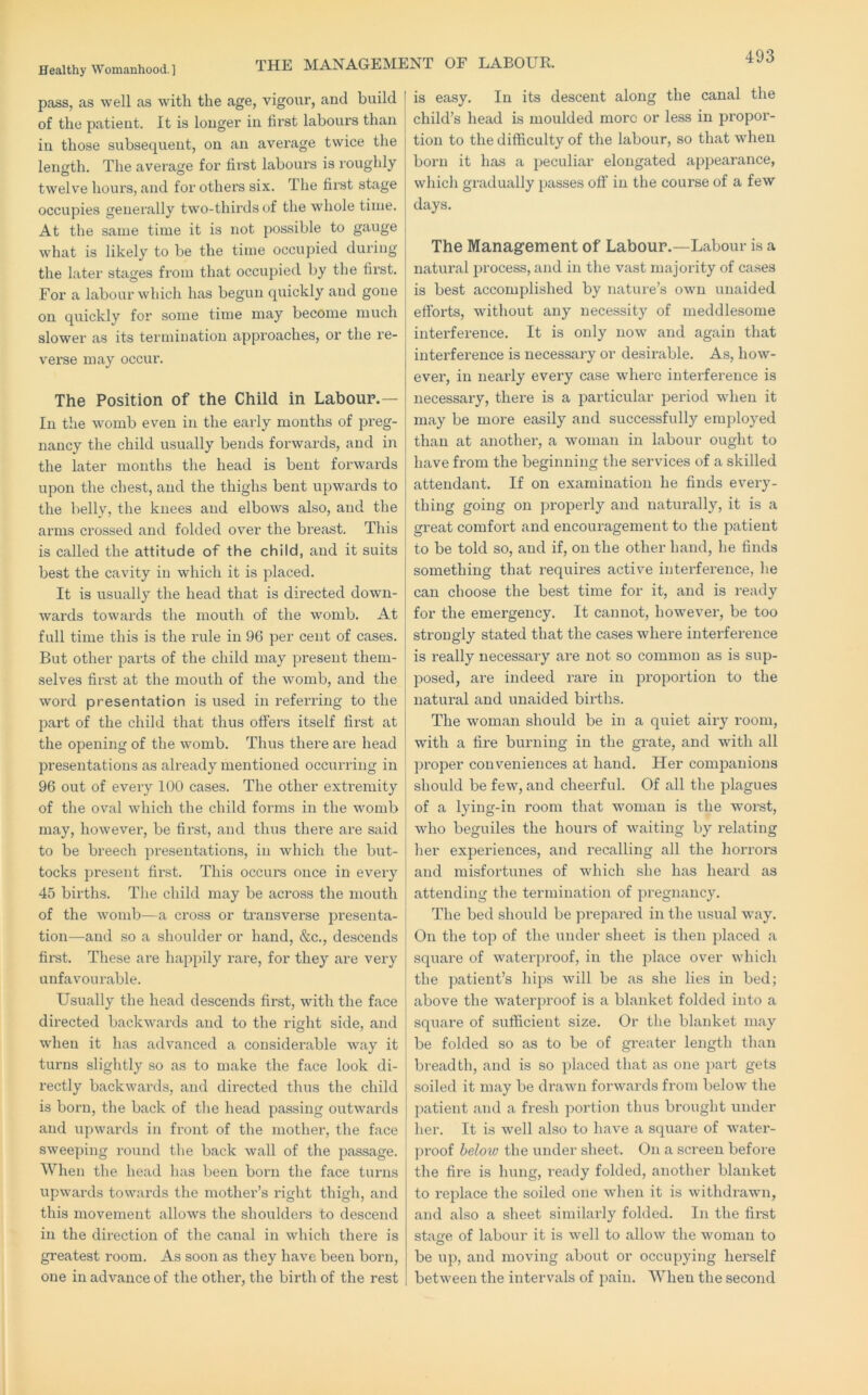 pass, as well as with the age, vigour, and build of the patieut. It is longer in first labours than in those subsequent, on an avei’age twice the length. The average for fii’st labours is roughly twelve hours, and for others six. The first stage occupies generally two-thirds of the whole time. At the same time it is not possible to gauge what is likely to be the time occupied during the later stages from that occupied by the first. For a labour which has begun quickly and gone on quickly for some time may become much slower as its termination approaches, or the re- verse may occur. The Position of the Child in Labour.— In the womb even in the early months of preg- nancy the child usually bends forwards, and iii the later months the head is bent forwards upon the chest, and the thighs bent upwards to the belly, the knees and elbows also, and the arms crossed and folded over the breast. This is called the attitude of the child, and it suits best the cavity in which it is placed. It is usually the head that is directed down- wards towards the mouth of the womb. At full time this is the rule in 96 per cent of cases. But other parts of the child may present them- selves first at the mouth of the womb, and the word presentation is used in referring to the part of the child that thus offers itself fii’st at the opening of the womb. Thus there are head presentations as already mentioned occurring in 96 out of every 100 cases. The other exti'emity of the oval which the child forms in the womb may, however, be first, and thus there are said to be breech presentations, in which the but- tocks present first. This occurs once in every 45 births. The child may be across the mouth of the womb—a cross or ti’ansverse presenta- tion—and so a shoulder or hand, &c., descends fii’st. These are happily rare, for they are very unfavourable. Usually the head descends first, with the face directed backwards and to the right side, and when it has advanced a considerable way it turns slightly so as to make the face look di- rectly backwards, and directed thus the child is born, the back of the head passing outwards and upwards in front of the mother, the face sweeping round the back wall of the passage. When the head has been born the face turns upwards towards the mother’s right thigli, and this movement allows the shoulders to descend in the direction of the canal in which there is greatest room. As soon as they have been born, one in advance of the other, the birth of the rest is easy. In its descent along the canal the child’s head is moulded more or less in propor- tion to the difficulty of the labour, so that when born it has a peculiar elongated appearance, which gradually passes off in the course of a few days. The Management of Labour.—Labour is a natural process, and in the vast majority of cases is best accomplished by nature’s own unaided efforts, without any necessity of meddlesome interference. It is only now and again that interference is necessary or desirable. As, how- ever, in nearly every case where interference is necessary, there is a particular period when it may be more easily and successfully employed than at another, a woman in labour ought to have from the beginning the services of a skilled attendant. If on examination he finds every- thing going on properly and natui’ally, it is a great comfort and encouragement to the patient to be told so, and if, on the other hand, he finds something that requires active interference, he can choose the best time for it, and is ready for the emergency. It cannot, however, be too sti’ongly stated that the cases where interference is really necessary are not so common as is sup- posed, are indeed rai’e in proportion to the natural and unaided births. The woman should be in a quiet airy room, with a fire burning in the grate, and with all proper conveniences at hand. Her companions should be few, and cheerful. Of all the plagues of a lying-in room that woman is the worst, who beguiles the hours of waiting by relating her experiences, and recalling all the horrors and misfortunes of which she has heard as attending the termination of pregnancy. The bed should be prepared in the usual way. On the top of the under sheet is then placed a square of wateiq)roof, in the place over which the patient’s hips will be as she lies in bed; above the waterproof is a blanket folded into a square of sufficient size. Or the blanket may be folded so as to be of greater length than breadth, and is so placed that as one jmrt gets soiled it may be drawn forwards from below the patient and a fresh portion thus brought under her. It is well also to have a square of w^ater- proof below the under sheet. On a screen before the fire is hung, ready folded, another blanket to replace the soiled one when it is withdrawn, and also a sheet similarly folded. In the first stajre of labour it is well to allow the woman to be up, and moving about or occupying herself between the intervals of pain. When the second