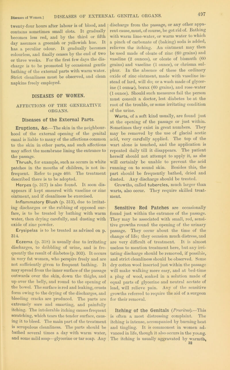 DISEASES OF EXTERNAL GENITAL ORGANS. twenty-four hours after labour is of blood, and contains sometimes small clots. It gradually becomes less red, and by the third or fifth day assumes a greenish or yellowish hue. It has a peculiar odour. It gradually becomes colourless, and finally ceases by the end of two or three weeks. For the first few days the dis- charge is to be promoted by occasional gentle bathing of the external parts with warm water. Strict cleanliness must be observed, and clean napkins freely employed. DISEASES OF WOMEN. AFFECTIONS OF THE GENERATIVE ORGANS. Diseases of the External Parts. Eruptions, &C—The skin in the neighbour- hood of the external opening of the genital canal is liable to many of the affections common to the skin in other parts, and such affections may affect the membrane lining the entrance to the passage. Thrush, for example, such as occurs in white patches in the mouths of childi’en, is not in- frequent. Refer to page 460. The treatment described there is to be adopted. Herpes (p. 317) is also found. It soon dis- appears if kept smeared with vaseline or zinc ointment, and if cleanliness be exercised. Inflammatory Blush (p. 313), due to irritat- ing discharges or the rubbing of opposed sur- face, is to be treated by bathing with warm water, then drying carefully, and dusting with oxide of zinc powder. Erysipelas is to be treated as advised on p. 314. Eczema (p. 318) is usually due to irritating discharges, to dribbling of urine, and is fre- quently the result of diabetes (p. 303). It occurs in very fat women, who perspire freely and are not sufficiently given to frequent bathing. It may spread from the inner surface of the passage outwards over the skin, down the thighs, and j up over the belly, and round to the opening of j the bowel. The surface is red and leaking, crusts form owing to the drying of the discharges, and bleeding cracks are produced. The parts are extremely sore and smai'ting, and painfully itching. The intolerable itching causes frequent scratching, which tears the tender surface, caus- ing it to bleed. The main part of the treatment bathed several times a day with warm water, ; and some mild soap—glycerine or tar soap. Any | discharge from the passage, or any other appa- rent cause, must, of course, be got rid of. Bathing with warm lime-water, or warm water to which a pinch of carbonate of (baking) soda is added, relieves tlie itching. An ointment may then be used made of oleate of zinc (60 grains) and vaseline (2 ounces), or oleate of bismuth (60 gi’ains) and vaseline (1 ounce), or chrisma sul- phur. In the absence of these the ordinary oxide of zinc ointment, made with vaseline in- stead of lard, will do; or a wash made of glycer- ine (1 ounce), borax (60 grains), and rose-water (1 ounce). Should such measures fail the pei”son must consult a doctor, lest diabetes be at the root of the trouble, or some irritating condition of the urine. Warts, of a soft kind usually, are found just at the opening of the passage or just within. Sometimes they exist in great numbers. They may be removed by the use of glacial acetic acid, very carefully applied. The top of the wart alone is touched, and the application is repeated daily till it disappears. The patient herself should not attempt to apply it, as she will certainly be unable to prevent the acid running on to sound skin. Besides this, the part should be frequently bathed, dried and dusted. Any dischai’ge should be ti’eated. Growths, called tubercles, much larger than warts, also occur. They require skilled treat- ment. Sensitive Red Patches are occasionally found just within the entrance of the passage. They may be associated with small, red, sensi- tive growths I’ound the opening of the urinary passage. They occur about the time of the change of life; they occasion much distress, and are very difficult of treatment. It is almost useless to mention treatment here, but any irri- tating discharge should be removed, if possible, and strict cleanliness should be observed. Some dry cotton wool insei’ted just within the passage will make walking more easy, and at bed-time a plug of wool, soaked in a solution made of equal parts of glyceilne and neutral acetate of lead, will relieve pain. Any of the sensitive grow'ths refei’red to require the aid of a surgeon for their removal. Itching’ of the Genitals (Pruritus).—This is often a most distressing complaint. The itching is intense, accompanied by burning heat and tingling. It is commonest in women ad- vanced in life, though it also occurs in the young. The itcliing is usually aggravated by warmth,
