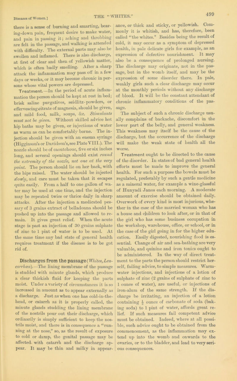Diseases of Women.] there is a sense of burning and smarting, beai- ing-down pain, frequent desire to make water, and pain in passing it; aching and throbbing are felt in the passage, and walking is attended ^ with difficulty. The external parts may also be ^ swollen and inflamed. There is also dischaige, at first of clear and then of yellowish mattei-, which is often badly smelling. Aftei a shaip attack the inflammation may pass of! in a few days or weeks, or it may become chronic in pei- sons whose vital powers are depressed. ^ Treatment.—In the period of acute inflam- j mation the person should be kept at rest in bed; brisk saline purgatives, seidlitz-powders, oi effervescing citrate of magnesia, should be given, and mild food, milk, soups, &c. Sthnulo.nts must not be given. Without skilled advice hot hip baths may be given, or injections of water as warm as can be comfortably borne. The in- jection should be given with an enema syringe (Higginson’s or Davidson’s, see Plate VIII.). The nozzle should be of caoutchouc, five or six inches long, and several openings should exist round the extremity of the nozzle, not one at the very point. The person should lie on her back, with the hips raised. The water should be injected slowly, and care must be taken that it escapes quite easily. From a half to one gallon of wa- ter may be used at one time, and the injection may be repeated twice or thrice daily in sharp attacks. After the injection a medicated pes- sary of 3 grains extract of belladonna should be pushed up into the passage and allowed to re- main. It ffives great relief. When the acute stage is past an injection of 30 grains sulphate of zinc to 1 jnnt of water is to be used. At the same time any bad state of general liealth requires treatment if the disease is to be got rid of. Discharges from the passage (ir/a’i;es,ZeM- corrhcea).—The lining membrane of the passage is studded with minute glands, which produce a clear thickish fluid for keeping the parts moist. Under a variety of circumstances it is so increased in amount as to appear externally as a discharge. Just as when one has cold-in-the- head, or catarrh as it is properly called, the minute glands studding the lining membrane of the nostrils pour out their discharge, which ordinarily is simply sufficient to keep the nos- trils moist, and there is in consequence a “run- ning at the nose,” so, as the result of exposure to cold or damp, the genital passage may be affected, with catarrh and the discharge ap- pear. It may be thin and milky in appear- HITES.” ance, or thick and sticky, or yellowish. Com- monly it is whitish, and has, therefore, been called “the whites.” Besides being the result of cold, it may occur as a symptom of depressed health, in ])ale delicate girls for example, as an expression of defective nourishment. It may also be a consequence of yji’olonged nursing. The discharge may originate, not in the pas- sage, but in the womb itself, and may be the expression of some disorder there. In pale, weakly girls such a clear discharge may occur at the monthly periods without any discharge of blood. It will be the constant attendant of chronic inflammatory conditions of the pas- sage. The subject of such a chronic dischai’ge usu- ally complains of backache, discomfort in the lower part of the belly, and general weakness. This weakness may itself be the cause of the discharge, but the occurrence of the discharge will make the weak state of health all the worse. Treatment ought to be directed to the cause of the disoi-der. In states of bad general health efforts must be made to improve the general health. For such a purpose the bowels must be regulated, prefei'ably by such a gentle medicine as a mineral water, for example a wine-glassful of Hunyadi Janos each morning. A moderate amount of exercise should be obtained daily. Overwork of eveiy kind is most injurious, whe- ther in the case of the married woman who has a house and children to look after, or in that of the girl who has some business occupation in the workshop, wai'ehouse, office, or school, or in the case of the girl going in for the higher edu- cation. Easily digested, nourishing food is es- sential. Change of air and sea-bathing are very valuable, and quinine and iron tonics ought to be administered. In the way of direct treat- ment to the parts the person should restrict her- self, failing advice, to simple measures. Warm- water injections, and injections of a lotion of sulphate of zinc (2 grains of sulphate of zinc to 1 ounce of water), are useful, or injections of iron-alum of the same strength. If the dis- charge be irritating, an injection of a lotion containing ^ ounce of carbonate of soda (bak- ing soda) to 1 pint of water, affords great re- lief. If such measures fail competent advice must be obtained. Indeed, where at all possi- ble, such advice ought to be obtained from the commencement, as the inflammation may ex- tend up into the womb and onwards to the ovaries, or to the bladder, and lead to very seri- ous consequences.
