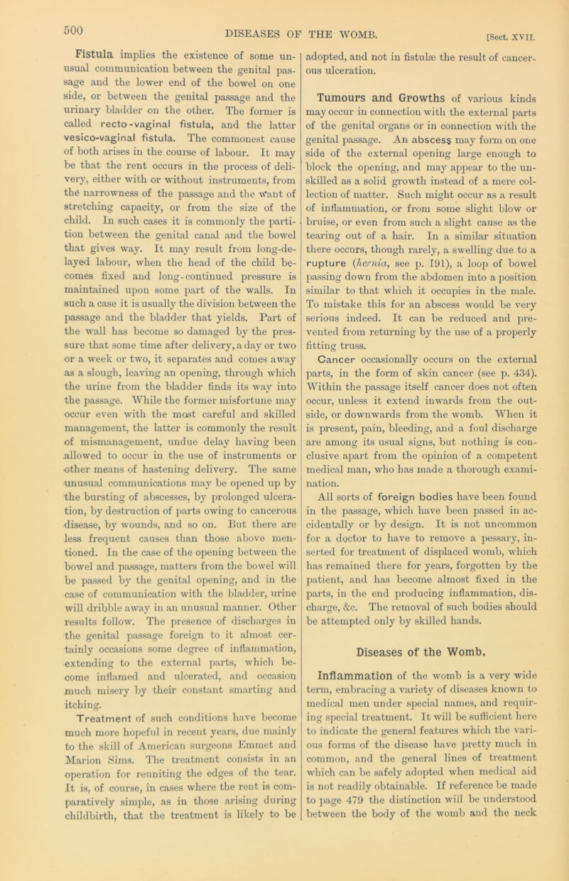 DISEASES OF THE WOMB. Fistula implies the existence of some un- usual communication between the genital pas- sage and the lower end of the bowel on one side, or between the genital passage and the urinary bladder on the other. The former is called recto-vaginal fistula, and the latter vesico-vaginal fistula. The commonest cause of both arises in the course of labour. It may be that the rent occurs in the process of deli- very, either with or without instruments, from the narrowness of the passage and the w’ant of stretching capacity, or from the size of the child. In such cases it is commonly the parti- tion between the genital canal and the bowel that gives way. It may result from long-de- layed labour, when the head of the child be- comes fixed and long-continued pressure is maintained upon some part of the walls. In such a case it is usually the division between the passage and the bladder that yields. Part of the wall has become so damaged by the pres- sure that some time after delivery, a day or two or a week or two, it separates and comes away as a slough, leaving an opening, through which the urine from the bladder finds its way into the passage. While the former misfortune may occur even with the most careful and skilled management, the latter is commonly the result of mismanagement, undue delay having been allowed to occur in the use of instruments or other means of hastening delivery. The same unusual communications may be opened up by the bursting of abscesses, by prolonged ulcera- tion, by destruction of parts owing to cancerous disease, by wounds, and so on. But there are less frequent causes than those above men- tioned. In the case of the opening between the bowel and passage, matters from the bowel will be passed by the genital opening, and in the case of communication with the bladder, urine will dribble away in an unusual manner. Other results follow. The presence of discharges in the genital passage foreign to it almost cer- tainly occasions some degree of inflammation, extending to the external parts, which be- come inflamed and ulcerated, and occasion much misery by their constant smarting and itching. Treatment of such conditions have become much more hopeful in recent years, due mainly to the skill of American surgeons Emmet and Marion Sims. The treatment con.si.sts in an operation for reuniting the edges of the tear. It is, of course, in cases where the rent is com- paratively simple, as in those arising during childbirth, that the treatment is likely to be [Sect. XVII. adopted, and not in fistulas the result of cancer- ous ulceration. Tumours and Growths of various kinds may occur in connection with the exteimal parts of the genital organs or in connection with the genital passage. An abscess may form on one side of the external opening large enough to block the opening, and may appear to the un- skilled as a solid growth instead of a mere col- lection of matter. Such might occur as a result of inflammation, or from some slight blow or bruise, or even from such a slight cause as the tearing out of a hair. In a similar situation there occurs, though rarely, a swelling due to a rupture {hernia, see p. 191), a loop of bowel passing down from the abdomen into a position similar to that which it occupies in the male. To mistake this for an abscess would be very serious indeed. It can be reduced and pre- vented from returning by the use of a proj^erly fitting truss. Cancer occasionally occurs on the external parts, in the form of skin cancer (see p. 434). Within the passage itself cancer does not often occur, unless it extend inwards from the out- side, or downwards from the womb. When it is present, pain, bleeding, and a foul discharge are among its usual signs, but nothing is con- clusive apart from the opinion of a competent medical man, who has made a thorough exami- nation. All sorts of foreign bodies have been found in the passage, which have been passed in ac- cidentally or by design. It is not uncommon for a doctor to have to remove a pessary, in- serted for treatment of displaced womb, which has remained there for years, forgotten by the patient, and has become almost fixed in the parts, in the end producing inflammation, dis- charge, «&c. The removal of such bodies should be attempted only by skilled hands. Diseases of the Womb, Inflammation of the womb is a very wide term, embracing a variety of diseases known to medical men under special names, and requir- ing special treatment. It will be sufficient here to indicate the general features which the vari- ous forms of the disease have pretty much in common, and the general lines of ti’eatment which can be safely adopted when medical aid is not readily obtainable. If reference be made to page 479 the distinction will be understood between the body of the womb and the neck
