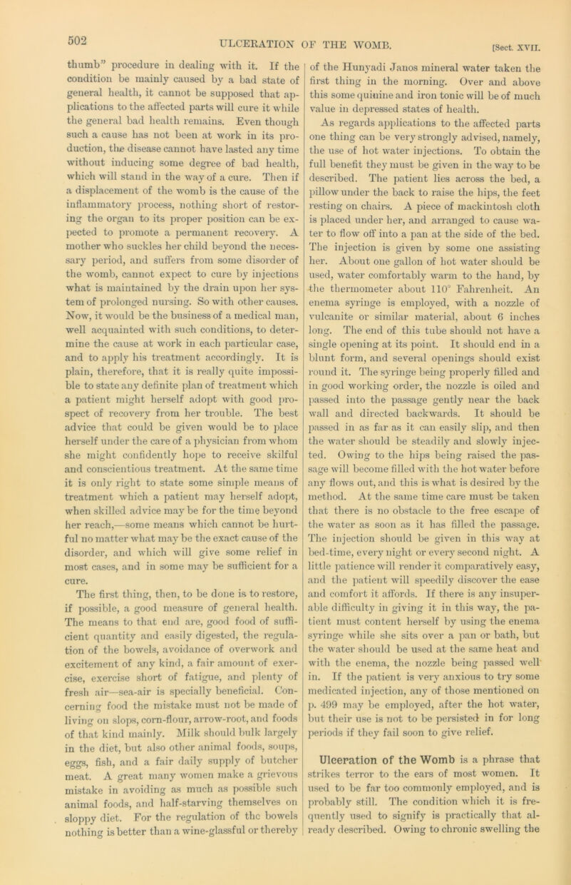 [Sect. XVII. thumb” procedure in dealing with it. If the condition be mainly caused by a bad state of general health, it cannot be supposed that ap- plications to the affected parts will cure it while the general bad health remains. Even though such a cause has not been at work in its pro- duction, tli£ disease cannot have lasted any time without inducing some degree of bad health, which will stand in the way of a cure. Then if a displacement of the w'omb is the cause of the inflammatory ])rocess, nothing short of restor- ing the organ to its j^roper position can be ex- pected to promote a permanent recovery. A mother who suckles her child beyond the neces- sary period, and suffers from some disorder of the womb, cannot expect to cure by injections what is maintained by the drain u|5on her sys- tem of prolonged nursing. So with other causes. Now, it wmuld be the business of a medical man, well acquainted with such conditions, to deter- mine the cause at work in each jmrticular case, and to apply his treatment accordingly. It is plain, therefore, that it is really quite impossi- ble to state any definite plan of treatment wdiich a patient might herself adopt with good ])ro- spect of recovery from her trouble. The best advice that could be given would be to place herself under the care of a physician from wdiom she might confidently hope to receive skilful and conscientious treatment. At the same time it is only right to state some sinqole means of treatment which a patient may herself adopt, when skilled advice may be for the time beyond her reach,—some means which cannot be hurt- ful no matter what may be the exact cause of the disorder, and which will give some relief in most cases, and in some may be sufficient for a cure. The first thing, then, to be done is to I’estore, if possible, a good measure of general health. The means to that end are, good food of suffi- cient quantity and easily digested, the regula- tion of the bowels, avoidance of overwoik and excitement of any kind, a fair amoinit of exer- cise, exercise short of fatigue, and plenty of fresli air—sea-air is specially beneficial. Con- cerning food the mistake must not be made of living on slops, corn-flour, arrow-root, and foods of that kind mainly. Milk should bulk largely in the diet, but also other animal foods, soups, eggs, fish, and a fair daily supply of butcher meat. A great many women make a grievous mistake in avoiding as much as possible such animal foods, and half-starving themselves on sloppy diet. For the regulation of the bowels nothing is better than a wine-glassful or thereby of the Hunyadi Janos mineral water taken the first thing in the morning. Over and above this some quinine and iron tonic will be of much value in depressed states of health. As regards applications to the affected parts one thing can be very strongly advised, namely, the use of hot water injections. To obtain the full benefit they must be given in the w’ay to be described. The patient lies across the bed, a pillow under the back to raise the hips, the feet resting on chairs. A piece of mackintosh cloth is placed under her, and arranged to cause wa- ter to flow off into a pan at the side of the bed. The injection is given by some one assisting her. About one gallon of hot water should be used, w'ater comfortably w^arm to the hand, by the thermometer about 110'’ Fahrenheit. An enema syringe is employed, with a nozzle of vulcanite or similar material, about 6 inches long. The end of this tube should not have a single opening at its point. It should end in a blunt form, and several openings should exist round it. The syringe being properly filled and in good working order, the nozzle is oiled and passed into the passage gently near the back wall and directed backwards. It should be passed in as far as it can easily slip, and then the water should be steadily and slowly injec- ted. Owing to the hips being raised the pas- sage will become filled with the hot water before any flows out, and this is what is desired by the method. At the same time care must be taken that there is no obstacle to the free escape of the water as soon as it has filled the passage. The injection should be given in this way at bed-time, every night or every second night. A little patience will render it comparatively easy, and the })atient will speedily discover the ease and comfort it affords. If there is any insuper- able difficulty in giving it in this way, the pa- tient must content herself by using the enema syringe while she sits over a pan or bath, but the water should be used at the same heat and with the enema, the nozzle being passed well' in. If the patient is very anxious to try some medicated injection, any of those mentioned on p. 499 may be employed, after the hot water, but their use is not to be persisted in for long periods if they fail soon to give relief. Ulceration of the Womb is a phrase that strikes terror to the ears of most women. It used to be far too commonly employed, and is probably still. The condition which it is fre- quently used to signify is jiractically that al- ready described. Owing to chronic swelling the