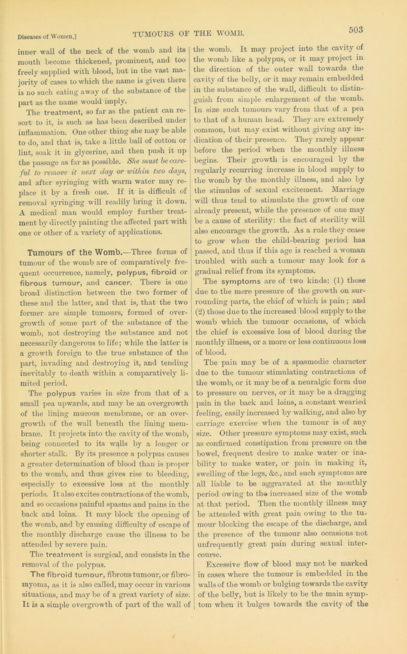 TUMOURS or inner wall of the neck of the womb and its mouth become thickened, prominent, and too freely supplied with blood, but in the vast ma- jority of cases to which the name is given there is no such eating away of the substance of the part as the name would imply. The treatment, so far as the patient can re- sort to it, is such as has been described under intlammation. One other thing she may be able to do, and that is, take a little ball of cotton or lint, soak it in glycerine, and then push it up the passage as far as possible. She must he care- ful to remove it next day or within two days, and after syringing with warm water may re- place it by a fresh one. If it is difficult of removal syringing will readily bring it down. A medical man would employ further treat- ment by directly painting the affected part with one or other of a variety of applications. Tumoups of the Womb.—Three forms of tumour of the womb are of comparatively fre- quent occurrence, namely, polypus, fibroid or fibrous tumour, and cancer. There is one broad distinction between the two former of these and the latter, and that is, that the two former are simple tumours, formed of over- growth of some part of the substance of the womb, not destroying the substance and not necessarily dangerous to life; while the latter is a growth foreign to the true substance of the part, invading and destroying it, and tending inevitably to death within a comparatively li- mited period. The polypus varies in size from that of a small pea upwards, and may be an overgrowth of the lining mucous membrane, or an over- growth of the wall beneath the lining mem- brane. It projects into the cavity of the womb, being connected to its wf|lls by a longer or shorter stalk. By its presence a polypus causes a greater determination of blood than is projier to the womb, and thus gives rise to bleeding, especially to excessive loss at the monthly periods. It also excites contractions of the womb, and so occasions painful spasms and pains in the back and loins. It may block the opening of the womb, and by causing difficulty of escape of the monthly discharge cause the illness to be attended by severe pain. The treatment is surgical, and consists in the removal of the polypus. The fibroid tumour, fibrous tumour,or fibro- myoma, as it is also called, may occur in various situations, and may be of a great variety of size. It is a simple overgrowth of part of the wall of THE WOMB. the womb. It may project into the cavity of the womb like a polypus, or it may project in the direction of the outer wall towards the cavity of the belly, or it may remain embedded in the substance of the wall, difficult to distin- guish from simple enlargement of the womb. In size such tumours vary from that of a pea to that of a human head. They are extremely common, but may exist without giving any in- dication of their presence. They rarely appear before the period when the monthly illness begins. Their growth is encouraged by the regularly recurring increase in blood supply to the womb by the monthly illness, and also by the stimulus of sexual excitement. Marriage will thus tend to stimulate the gi’owth of one already imesent, while the presence of one may be a cause of sterility: the fact of sterility will also encourage the growth. As a rule they cease to grow when the child-bearing period has passed, and thus if this age is reached a woman troubled with such a tumour may look for a gradual relief from its symptoms. The symptoms ai’e of two kinds: (1) those due to the mere jiressui’e of the growth on sur- i-ounding parts, the chief of which is pain; and (2) those due to the increased blood supply to the womb which the tumour occasions, of which the chief is excessive loss of blood during the monthly illness, or a more or less continuous loss of blood. The pain may be of a spasmodic character due to the tumour stimulating contractions of the womb, or it may be of a neuralgic form due to pressure on nerves, or it may be a dragging pain ii^ the back and loins, a constant wearied feeling, easily increased by walking, and also by carriage exercise when the tumour is of any size. Other pressure symptoms may exist, such as confirmed constipation from pressure on the bowel, frequent desire to make water or ina- bility to make water, or pain in making it, swelling of the legs, &c., and such symptoms are all liable to be aggravated at the monthly period owing to the increased size of the womb at that period. Then the monthly illness may be attended with great pain owing to the tu- mour blocking the escape of the discharge, and the presence of the tumour also occasions not unfrequently gi'eat pain during sexual inter- coui’se. Excessive flow of blood may not be marked in cases where the tumour is embedded in the walls of the womb or bulging towards the cavity of the belly, but is likely to be the main symp- tom when it bulges towards the cavity of the