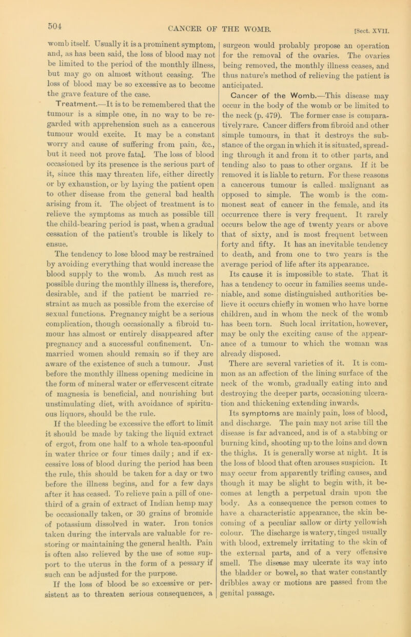 CANCER OF THE WOMB. [Sect. XVII. womb itself. Usually it is a prominent symptom, and, as has been said, the loss of blood may not be limited to the period of the monthly illness, but may go on almost without ceasing. The loss of blood may be so excessive as to become the grave feature of the case. Treatment.—It is to be remembered that the tumour is a simple one, in no way to be re- garded with apprehension such as a cancerous tumour would excite. It may be a constant worry and cause of suffering from pain, &c., but it need not prove fatal. The loss of blood occasioned by its presence is the serious part of it, since this may threaten life, either directly or by exhaustion, or by laying the patient open to other disease from the general bad health arising from it. The object of treatment is to relieve the symptoms as much as possible till the child-bearing period is past, when a gradual cessation of the patient’s trouble is likely to ensue. The tendency to lose blood may be restrained by avoiding everything that would increase the blood supply to the womb. As much rest as possible during the monthly illness is, therefore, desirable, and if the patient be married re- straint as much as possible from the exercise of sexual functions. Pregnancy might be a serious complication, though occasionally a fibroid tu- mour has almost or entirely disappeared after pregnancy and a successful confinement. Un- married women should remain so if they are aware of the existence of such a tumour. Just before the monthly illness opening medicine in the form of mineral water or effervescent citrate of magnesia is beneficial, and nourishing but unstimulating diet, with avoidance of spiritu- ous liquors, should be the rule. If the bleeding be excessive the effort to limit it should be made by taking the liquid extract of ergot, from one half to a whole tea-.spoonful in water thrice or four times daily; and if ex- cessive loss of blood during the period has been the rule, this should be taken for a day or two before the illne.ss begins, and for a few days after it has ceased. To relieve pain a pill of one- third of a grain of extract of Indian hemp may be occasionally taken, or 30 grains of bromide of potassium dissolved in water. Iron tonics taken during the intervals are valuable for re- storing or maintaining the general health. Pain is often also relieved by the use of some sup- port to the uterus in the form of a pessary if such can be adjusted for the purpose. If the loss of blood be so excessive or per- sistent as to threaten serious consequences, a surgeon would probably propose an operation for the removal of the ovaries. The ovaries being removed, the monthly illness ceases, and thus nature’s method of relieving the patient is antici])ated. Cancer of the Womb.—This disease may occur in the body of the womb or be limited to the neck (p. 479). The former case is compara- tively rare. Cancer differs from fibroid and other simple tumours, in that it destroys the sub- stance of the organ in which it is situated, spread- ing through it and from it to other jmrts, and tending also to pass to other organs. If it be removed it is liable to return. For these reasons a cancerous tumour is called- malignant as oppo.sed to simple. The womb is the com- monest seat of cancer in the female, and its occurrence there is very frequent. It rarely occurs below the age of twenty yeai’s or above that of sixty, and is most frequent between forty and fifty. It has an inevitable tendency to death, and from one to two years is the average period of life after its aj^pearance. Its cause it is impossible to state. That it has a tendency to occur in families seems unde- niable, and some distinguished authorities be- lieve it occurs chiefly in women who have borne children, and in whom the neck of the womb has been torn. Such local irritation, however, may be only the exciting cause of the api)ear- ance of a tumour to which the woman was already disposed. There are several vai’ieties of it. It is com- mon as an affection of the lining surface of the neck of the womb, gradually eating into and destroying the deeper parts, occasioning ulcera- tion and thickening extending inwards. Its symptoms are mainly pain, loss of blood, and discharge. The pain may not arise till the disease is far advanced, and is of a stabbing or burning kind, shooting up to the loins and down the thighs. It is generally worse at night. It is the loss of blood that often arouses suspicion. It may occur from apparently trifling causes, and though it may be slight to begin with, it be- comes at length a perpetual drain upon the body. As a consequence the person comes to have a characteristic appearance, the skin be- coming of a peculiar sallow or dirty yellowish colour. The discharge is watery, tinged usually with blood, extremely irritating to the skin of the external parts, and of a very offensive smell. The disease may ulcerate its way into the bladder or bowel, so that water constantly dribbles away or motions are passed from the genital passage.