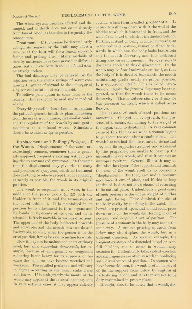 DISPLACEMENT OF THE WOMB. The whole system becomes affected aud de- ranged, and if death does not occur directly from loss of blood, exhaustion is frequently the consequence. Treatment.—If the disease be detected early enough, its removal by the knife may etiect a cure, or at the least will for a season stop suf- fering and prolong life. Many methods of cure by medicines have been praised at different times, but all have been in the end found com- paratively useless. The foul discharge may be relieved by the injection with the enema syringe of water con- taining 10 grains of thymol to tlie ounce, or of a 2^ per cent solution of carbolic acid. To relieve pain opium in some form is the remedy. But it should be used under medical advice. Everything possible should be done to maintain the patient’s general health by plain nourishing food, the use of iron, quinine, and similar tonics, and the regulation of the bowels by such gentle medicines as a mineral water. Stimulants should be avoided as far as possible. Displacement and Falling (Prolapse) of the Womb.—Displacements of the womb are exceedingly common, commoner than is gener- ally supposed, frequently' existing without giv- ing rise to any raai’ked symptoms. At the same time the displacement may give rise to many and pronounced symptoms, which no treatment does anything to relieve except that of replacing, as nearly as possible, the womb in its original position. The womb is suspended, as it were, in the middle of the pelvic cavity (p. 22) with the bladder in front of it, and the termination of the bowel behind it. It is maintained in its position by its attachment to these organs, and by bands or ligaments of its own, and in its situation is freely movable in various directions. The upper end of the body is directed upwards and forwards, and the mouth downwards and backwards, so that, when the person is in the erect position, it may be said to incline forwards. Now it may not be maintained at its ordinary level, but sink somewhat doivmvards, for ex- ample, because of enlargement or congestion rendering it too heavy for its supports, or be- cause the supports have become stretched and weakened. This is called prolapse, and will vary in degi’ee according as the womb sinks lower and lower. If it sink greatly the mouth of the womb may appear at the external opening, and, in very extreme cases, it may appear entirely outside, which form is called procedentia. It naturally will drag down with it the wall of the bladder to which it is attached in front, and the wall of the bowel to which it is attached behind. Further, instead of being inclined forwards, as in the ordinary position, it may be tilted back- wards, in which case the body looks backwards and the mouth forwards, aud this backward tilting also varies in amount. Retroversion is the name applied to this displacement. Or the womb may be bent backwards on itself, so that the body of it is directed backwards, the mouth maintaining pretty nearly its proper position. It is doubled on itself. This is called retro- flexion. Again the forward slope may be exag- gerated, so that the womb tends to lie across the cavity. This is anteversion; or it may be bent forwards on itself, which is called ante- flexion. The causes of such altered positions are numerous. Congestion, overgrowth, the pre- sence of tumours, &c., adding to the weight of the organ, tend to displace it. A very common cause of this kind arises when a woman begins to ffo about too soon after a confinement. The womb has not had time to return to its natural size, and its supports, stretched and weakened by the pregnancy, are unable to bear up the unusually heavy womb, and thus it assumes an improper position. General ill-health may so diminish the vigour of the supports and diminish the tone of the womb itself as to occasion a “displacement.” Further, any undue pressure may force it out of place, and if this be long continued it does not get a chance of returning to its natural place. Undoubtedly a great cause of such pressure is the undue weight of clothes and tiht lacing. These diminish tlie size of the belly cavity by pinching in the waist. The bowels are pressed upon, and to find room press downwards on the womb, &c., forcing it out of position, and keeping it out of position. The pressure of a tumour in the belly may act in the same way. A tumour pressing ujiwards from below may also displace the womb, but in a different direction. As another example, the frequent existence of a distended bowel or over- full bladder, apt to occur in women, may occasion it. Undoubtedly falls, violent exertion and such agencies are often at work in producing such disturbances of position. In women who have borne children, the womb is often deprived of its due su])port from below by rupture of parts during labour, and it is then apt not to be duly maintained in proper place. It ought, also, to be noted that a womb, dis-
