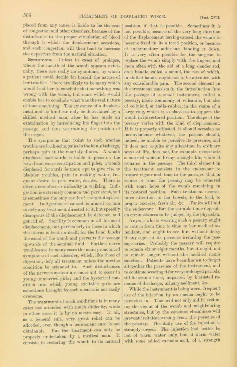 TREATMENT OF DISPLACED WOMB. [Sect. XVII. placed from any cause, is liable to be the seat of congestion and other disorders, because of the disturbance to the proper circulation of blood through it which the displacement occasions, and such congestion will then tend to increase the departure from the natural situation. Symptoms.—Unless in cases of prolapse, where the mouth of the womb appeal’s exter- nally, thei’e are really no symptoms, by which a patient could decide for herself the nature of her trouble. There are likely to be many which would lead her to conclude that something was wrong with the womb, but none which would enable her to conclude what was the real nature of that something. The existence of a displace- ment and its kind can only be determined by a skilled medical man, after he has made an examination by introducing his finger into the passage, and thus ascertaining the position of the organ. The symptoms that point to such uterine trouble are back-ache, pains in the loin, discharge, perhaps pain at the monthly illness. A womb displaced backwards is liable to press on the bowel and cause constipation and piles; a womb displaced forwards is more apt to give rise to bladder troubles, pain in making watei', fre- quent desire to pass water, &c. &c. There is often discomfort or difficulty in walking. Indi- gestion is extremely common and persistent, and is sometimes the only result of a slight displace- ment. Indigestion so caused is almost certain to defy any treatment directed to it, but speedily disappears if the displacement be detected and got rid of. Sterility is common in all forms of dis})lacemeiit, but particularly in those in which the uterus is bent on itself, for the bend blocks the canal of the womb and jjrevents the passage upwards of the seminal fluid, Fui’ther, nerve troubles are in many cases the main pronounced symptoms of such disorder, which, like those of digestion, defy all treatment unless the uterine condition be attended to. Such disturbances of the nervous system are more apt to occur in young unmarried girls; and the hysterical con- ditioti into which young excitable girls are sometimes brought by such a cause is not easily overcome. The treatment of such conditions is in many cases not attended with much difficulty, while in other cases it is by no means ea.sy. In all, as a general rule, very great relief can be afforded, even though a permanent cure is not obtainable. But the treatment can only be properly undertaken by a medical man. It consists in restoring the womb to its natural position, if that is possible. Sometimes it is not possible, because of the very long dui’ation of the displacement having caused the womb to become fixed in its altered position, or because of inflammatory adhesions binding it down. It is very often ])ossible for the surgeon to replace the womb simply with the fingers, and more often with the aid of a long slender rod, on a handle, called a sound, the use of which, in skilled hands, ought not to be attended with any considerable pain. The second element in the treatment consists in the introduction into the passage of a small instrument, called a pessary, made commonly of vulcanite, but also of celluloid, or india-rubber, in the shape of a large ring, which is so placed as to support the womb in its restored position. The shape of the pessary varies with the kind of displacement. If it is projaerly adjusted, it should occasion no inconvenience whatever, the patient should, indeed, be unable to perceive its presence, and it does not require any alteration in ordinary ways of life, does not, for example, necessitate a married woman living a single life, while it remains in the passage. The third element in the treatment consists in the endeavour to restore vigour and tone to the parts, so that in course of time the pessary may be removed with some hope of the womb remaining in its restored position. Such treatment necessi- tates attention to the bowels, to the food, to proper exercise, fresh air, &c. Tonics will aid the endeavour. But the suitable tonic depends on circumstances to be judged by the physician. Anyone who is wearing such a pessary ought to return from time to time to her medical at- tendant, and ought to see him without delay if any signs of its presence irritating the pas- sage arise. Probably the pessary will require to remain six or eight months, but it ought not to remain longer without the medical man’s sanction. Patients have been known to forget altogether the presence of the instrument, and to continue wearing itforveryprolonged periods, till it became fixed, impacted by incrusted re- mains of discharge, urinai’y sediment, &c. While the instrument is being worn, frequent use of the injection by an enema ought to be persisted in. This will not only aid in restor- ing the vigour of the womb and neighbouring structures, but by the constant cleanliness will prevent irritation arising from the presence of the pessary. The daily use of the injection is strongly urged. The injection had better be not of warm water only, but of warm water with some added carbolic acid, of a strength