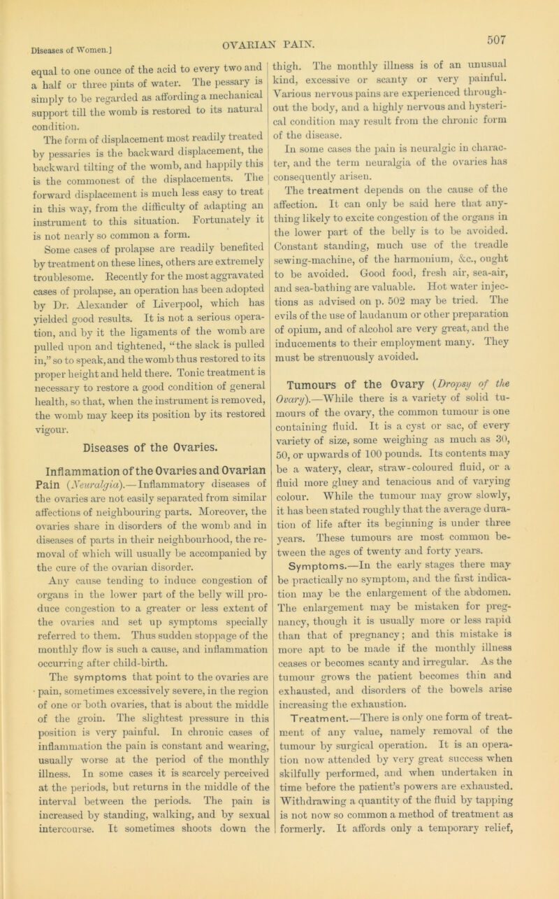 OVARIAN PAIN. equal to one ounce of the acid to every two and ^ a half or three pints of water. The pessary is simply to be regai'ded as affording a mechanical support till the womb is restored to its natural condition. j The form of displacement most readily treated ^ by pessaries is the backward displacement, the backward tilting of the womb, and happily this j is the commonest of the displacements. The [ forward displacement is much less easy to treat in this way, from the difficulty of adapting an instrument to this situation. Fortunately it is not nearly so common a form. Some cases of prolapse are readily benefited by treatment on these lines, others are extremely troublesome. Recently for the most aggravated cases of prolapse, an operation has been adopted by Dr. Alexander of Liverpool, which has yielded good results. It is not a serious opera- tion, and by it the ligaments of the womb are pulled upon and tightened, “the slack is pulled in,” so to speak, and the womb thus restored to its proper height and held there. Tonic treatment is necessary to restore a good condition of general health, so that, when the instrument is removed, the womb may keep its position by its restored vigour. Diseases of the Ovaries. Inflammation of the Ovaries and Ovarian Pain {Neuralgia).— Inflammatory diseases of the ovaries are not easily separated from similar affections of neighbouring parts. Moreover, the ovaries share in disorders of the womb and in diseases of pails in their neighbourhood, the re- moval of which will usually be accompanied by the cure of the ovarian disorder. Any cause tending to induce congestion of organs in the lower part of the belly will pro- duce congestion to a greater or less extent of the ovaries and set up symptoms specially referred to them. Thus sudden stoppage of the monthly flow is such a cause, and inflammation occurring after child-birth. The symptoms that point to the ovaries are • pain, sometimes excessively severe, in the region of one or both ovaries, that is about the middle of the groin. The slightest pressure in this position is very painful. In chronic cases of inflammation the pain is constant and wearing, usually worse at the period of the monthly illness. In some cases it is scarcely perceived at the periods, but returns in the middle of the interval between the periods. The pain is increased by standing, walking, and by sexual intercourse. It sometimes shoots down the thigh. The monthly illness is of an unusual kind, excessive or scanty or very painful. Various nervous pains are experienced through- out the body, and a highly nervous and hysteri- cal condition may result from the chronic form of the disease. In some cases the pain is neuralgic in charac- ter, and the term neuralgia of the ovaries has consequently arisen. The treatment depends on the cause of the affection. It can only be said here that any- thing likely to excite congestion of the organs in the lower part of the belly is to be avoided. Constant standing, much use of the treadle sewing-machine, of the harmonium, &c., ought to be avoided. Good food, fresh air, sea-air, and sea-bathing are valuable. Hot water injec- tions as advised on p. 502 may be tried. The evils of the use of laudanum or other preparation of opium, and of alcohol are very great, and the inducements to their employment many. They must be strenuously avoided. Tumours of the Ovary {Dropsy of the Ovary).—While there is a variety of solid tu- mours of the ovary, the common tumour is one containing fluid. It is a cyst or sac, of every variety of size, some weighing as much as 30, 50, or upwards of 100 pounds. Its contents may be a watery, clear, straw-coloured fluid, or a fluid more gluey and tenacious and of varying colour. While the tumour may grow slowly, it has been stated roughly that the average dura- tion of life after its beginning is under three years. These tumours are most common be- tween the ages of twenty and forty years. Symptoms.—In the early stages there may be practically no symptom, and the first indica- tion may be the enlargement of the abdomen. The enlargement may be mistaken for preg- nancy, though it is usually more or less rapid than that of pregnancy; and this mistake is more apt to be made if the monthly illness ceases or becomes scanty and irregular. As the tumour grows the patient becomes thin and exhausted, and disoi'ders of the bowels arise increasing the exhaustion. Treatment.—There is only one form of treat- ment of any value, namely removal of the tumour by surgical operation. It is an opera- tion now attended by very great success when skilfully performed, and when undertaken in time before the patient’s powers are exhausted. Withdrawing a quantity of the fluid by tapping is not now so common a method of treatment as formerly. It affords only a temporary relief,