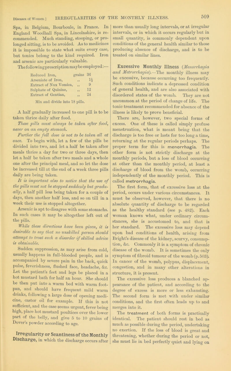 Spa, in Belgium, Bourboule, in France. In England Woodhall Spa, in Lincolnshire, is re- commended. Much standing, stooping, or pro- longed sitting, is to be avoided. As to medicines it is impossible to state what suits every case, but tonics belong to the kind required. Iron and arsenic are particularly valuable. The following prescription maybe employed:— Reduced Iron, grains 36 Arseniate of Iron, ,, Extract of Nux Vomica, ,, 9 Sulphate of Quinine, ,, 12 Extract of Gentian, ,, 21 Mix and divide into 18 pills. A half gradually increased to one pill is to be taken thrice daily after food. These pills must always he taken after food, never on an empty stomach. Further the full dose is not to he taken all at once. To begin with, let a few of the j^ills be divided into two, and let a half be taken after meals thi-ice a day for two or three days, then let a half be taken after two meals and a whole one after the principal meal, and so let the dose be increased till at the end of a week three pills daily are being taken. It is important also to notice that the use of the pills must not he stopped suddenly hut gradu- ally, a half pill less being taken for a couple of days, then another half less, and so on till in a ■week their use is stopped altogether. Arsenic is apt to disagree with some stomachs. In such cases it may be altogether left out of the pills. While these directions have heen given, it is desirable to say that no unskilled person shoidd attempt to treat such a disorder if skilled advice is ohtainahle. Sudden suppression, as may arise from cold, usually happens in full-blooded people, and is accompanied by severe pain in the back, quick pulse, feverishness, flushed face, headache, &c. Let the patient’s feet and legs be placed in a hot mustard bath for half an hour. She should be then put into a warm bed witli warm foot- pan, and should liave frequent mild warm diinks, following a large dose of opening medi- cine, castor oil for example. If this is not sufficient, and the case seems urgent, fever being place hot mustard poultices over the lower part of the belly, and give 5 to 10 grains of Dover’s powder according to age. Ippegulapity op Scantiness of the Monthly Disehapg’e, in which the discharge occurs after more than usually long intervals, or at irregular intervals, or in which it occurs regularly but in small quantity, is commonly dependent upon conditions of the general health similar to those producing absence of discharge, and is to be treated on similar lines. Excessive Monthly Illness {Menorrhagia and Metrorrhagia).—The monthly illness may be excessive, because occurring too frequently. Such conditions indicate a depressed condition of general health, and are also associated with disordered states of the womb. They are not uncommon at the period of change of life. The tonic treatment recommended for absence of the illness is likely to prove beneficial. There are, however, two special forms of excess. One of these is called simply profuse menstruation, what is meant being that the discharge is too free or lasts for too long a time, returning at the regular j^eriods jDerhaps. The proper term for this is menorrhagia. The other form is not strictly discharge at the monthly periods, but a loss of blood occurring at other than the monthly period, at least a discharge of blood from the womb, occurring independently of the monthly period. This is called metrorrhagia. The first form, that of excessive loss at the period, occurs under various circumstances. It must be observed, however, that there is no absolute quantity of discharge to be regarded as the healthy standai’d (see p. 482). Each woman knows what, under oi’dinary circum- stances, she is accustomed to, and that is her standard. The excessive loss may dej)end upon bad conditions of health, arising from Bright’s disease of the kidney, scurvy, consump- tion, »&c. Commonly it is a symptom of chronic disease of the womb. It is sometimes the only symptom of fibroid tumour of the womb (p.503). In cancer of the womb, polypus, displacement, congestion, and in many other alterations in structure, it is present. The excessive loss produces a blanched ap- pearance of the patient, and according to the degree of excess is more or less exhausting. The second form is met with under similar conditions, and the first often leads up to and merges into it. The treatment of both forms is practically identical. Tlie patient should rest in bed as much as possible during the period, undertaking no exertion. If the loss of blood is great and threatening, whether during the period or not, she must lie in bed perfectly quiet and lying on