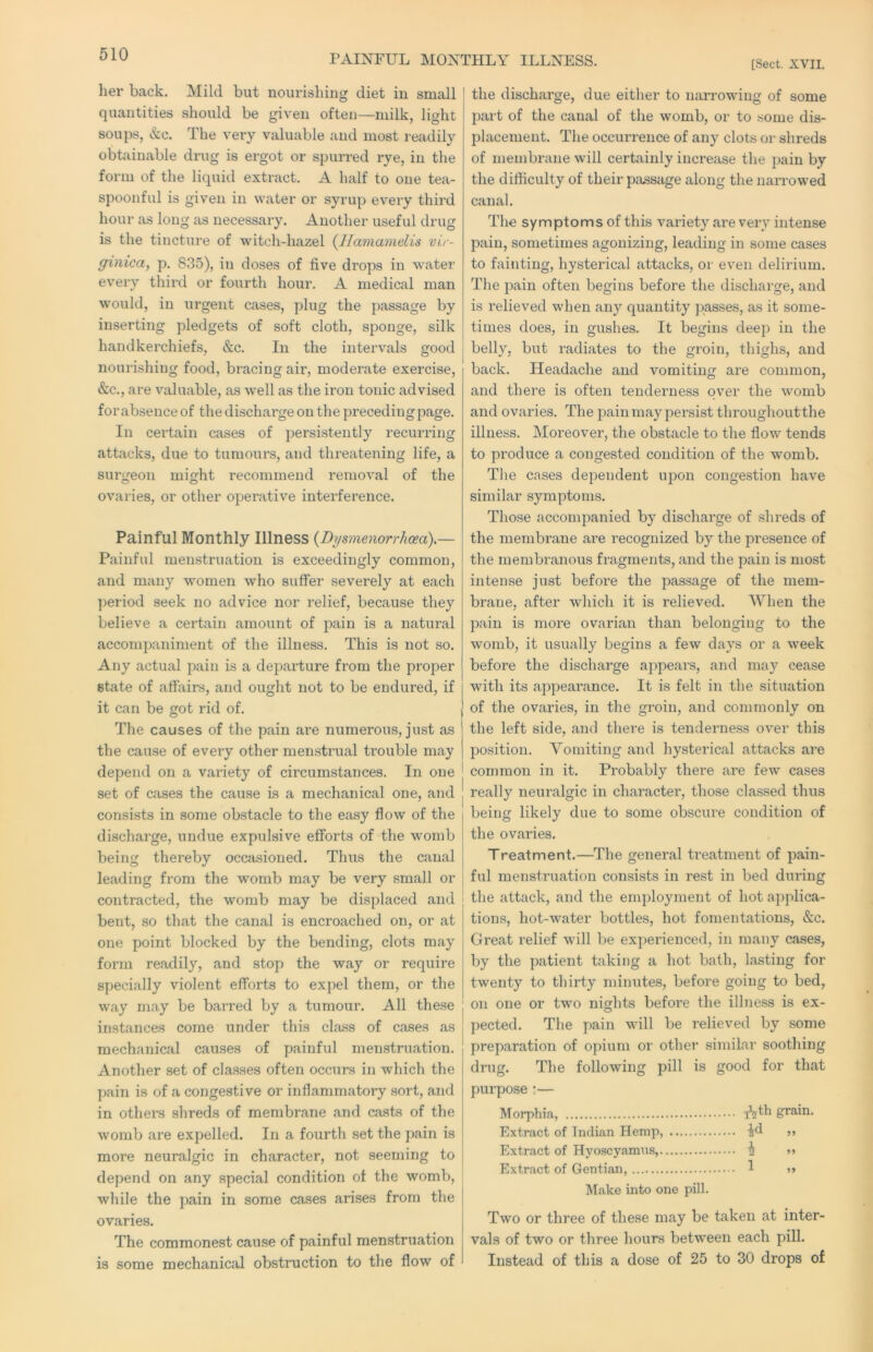 PAINFUL MONTHLY ILLNESS. [Sect. XVII. her back. Mild but nourishing diet in small quantities should be given often—milk, light soups, &c. The very valuable and most readily obtainable drug is ergot or spurred rye, in the form of the liquid extract. A half to one tea- spoonful is given in water or syrup every third hour as long as necessary. Another useful drug is the tincture of witch-hazel {llamamelis vir- ginica, p. 835), in doses of five drops in water every third or fourth hour. A medical man would, in urgent cases, plug the passage by inserting pledgets of soft cloth, sponge, silk handkerchiefs, &c. In the intervals good nourishing food, bracing air, moderate exercise, &c., are valuable, as well as the iron tonic advised forabsence of the discharge on the preceding page. In certain cases of persistently recurring attacks, due to tumours, and threatening life, a surgeon might recommend removal of the ovaries, or other operative interference. Painful Monthly Illness {Dysmenorrhoea).— Painful menstruation is exceedingly common, and many women who suffer severely at each period seek no advice nor relief, because they believe a certain amount of pain is a natural accompaniment of the illness. This is not so. Any actual pain is a departure from the proper state of affairs, and ought not to be endured, if it can be got rid of. The causes of the pain are numerous, just as the cause of every other menstrual trouble may depend on a variety of circumstances. In one set of cases the cause is a mechanical one, and consists in some obstacle to the easy flow of the discharge, undue expulsive efforts of the womb being thereby occasioned. Thus the canal leading from the womb may be very small or contracted, the womb may be displaced and bent, so that the canal is encroached on, or at one point blocked by the bending, clots may form readily, and stop the way or require specially violent efforts to expel them, or the way may be barred by a tumour. All these instances come under this class of cases as mechanical causes of painful menstruation. Another set of classes often occurs in which the pain is of a congestive or inflammatory sort, and in othei’s shreds of membrane and casts of the womb are expelled. In a fourth set the pain is more neuralgic in character, not seeming to depend on any special condition of the womb, while the pain in some cases arises from the ovaries. The commonest cause of painful menstruation is some mechanical obstruction to the flow of the discharge, due either to narrowing of some part of the canal of the womb, or to some dis- placement. The occurrence of any clots or shreds of membrane will certainly increase the pain by the difficulty of their piissage along the narrowed canal. The symptoms of this variety are very intense pain, sometimes agonizing, leading in some cases to fainting, hysterical attacks, or even delirium. The pain often begins before the discharge, and is relieved when any quantity jjasses, as it some- times does, in gushes. It begins deep in the belly, but radiates to the groin, thighs, and back. Headache and vomiting are common, and thei'e is often tenderness over the womb and ovaries. The pain may persist throughout the illness. Moreover, the obstacle to the flow tends to produce a congested condition of the womb. The cases dependent upon congestion have similar symptoms. Those accompanied by discharge of shreds of the membrane are recognized by the presence of the membranous fragments, and the pain is most intense just before the passage of the mem- brane, after which it is relieved. When the pain is more ovarian than belonging to the womb, it usually begins a few days or a week before the discharge appears, and may cease with its appeai'ance. It is felt in the situation of the ovaries, in the groin, and commonly on the left side, and there is tenderness over this position. Vomiting and hysterical attacks are common in it. Probably there are few cases really neuralgic in character, those classed thus being likely due to some obscure condition of the ovaries. Treatment.—The general treatment of pain- ful menstruation consists in rest in bed during the attack, and the employment of hot applica- tions, hot-water bottles, hot fomentations, &c. Great relief will be experienced, in many cases, by the patient taking a hot bath, lasting for twenty to thirty minutes, before going to bed, on one or two nights before the illness is ex- pected. The pain will be relieved by some preparation of opium or other similar soothing drug. The following pill is good for that purpose:— Morphia, grain. Extract of Indian Hemp, ^d ,, Extract of Hyoscyamiis, i Extract of Gentian, 1 »> Make into one pill. Two or three of these may be taken at inter- vals of two or three hours between each pill. Instead of this a dose of 25 to 30 drops of