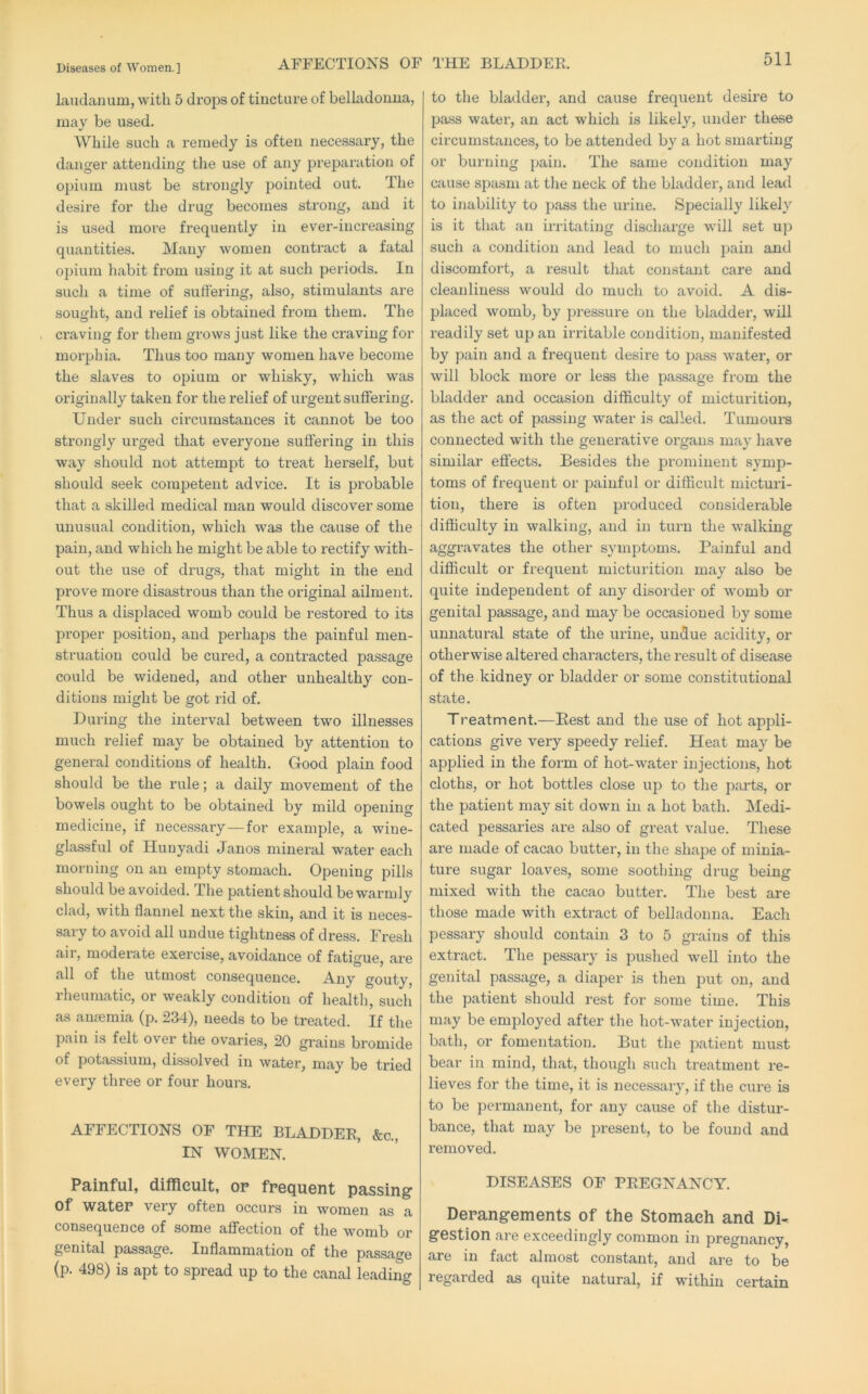 AFFECTIONS OF THE BLADDER. landanum, with 5 drops of tincture of belladonna, may be used. While such a remedy is often necessary, the danger attending the use of any preparation of opium must be strongly pointed out. The desire for the drug becomes strong, and it is used more frequently in ever-increasing quantities. Many women contract a fatal opium habit from using it at such periods. In such a time of suffering, also, stimulants are sought, and relief is obtained from them. The craving for them grows just like the craving for moiqjhia. Thus too many women have become the slaves to opium or whisky, which was originally taken for the relief of urgent suffering. Under such circumstances it cannot be too strongly urged that everyone suffering in this way should not attempt to treat herself, but should seek competent advice. It is probable that a skilled medical man would discover some unusual condition, which was the cause of the pain, and which he might be able to rectify with- out the use of drugs, that might in the end prove more disastrous than the original ailment. Thus a displaced womb could be restored to its proper position, and perhaps the painful men- struation could be cured, a contracted pa.ssage could be widened, and other unhealthy con- ditions might be got rid of. During the interval between two illnesses much relief may be obtained by attention to general conditions of health. Good plain food should be the rule; a daily movement of the bowels ought to be obtained by mild opening medicine, if necessary—for example, a wine- glassful of Hunyadi Janos mineral water each morning on an empty stomach. Opening pills should be avoided. The patient should be warmly clad, with flannel next the skin, and it is neces- sary to avoid all undue tightness of dress. Fresh air, moderate exercise, avoidance of fatigue, are all of the utmost consequence. Any gouty, rheumatic, or weakly condition of health, such as anseraia (p. 234), needs to be treated. If the pain is felt over the ovaries, 20 grains bromide of potassium, dissolved in water, may be tried every three or four hours. AFFECTIONS OF THE BLADDER, &c., IN WOMEN. Painful, difficult, op frequent passing of water very often occurs in women as a consequence of some affection of the womb or genital passage. Inflammation of the passage (p. 498) is apt to spread up to the canal leading to the bladder, and cause frequent desire to pass water, an act which is likely, under these circumstances, to be attended by a hot smarting or burning pain. The same condition may cause spasm at the neck of the bladder, and lead to inability to pass the urine. Specially likely is it that an irritating discharge will set uj) such a condition and lead to much pain and discomfort, a result that constant care and cleanliness would do much to avoid. A dis- placed womb, by pressure on the bladder, will readily set up an irritable condition, manifested by pain and a frequent desire to pass water, or will block more or less the passage from the bladder and occasion difficulty of micturition, as the act of passing water is called. Tumours connected with the genei’ative organs may have similar effects. Besides the prominent symp- toms of frequent or painful or difficult micturi- tion, there is often produced considerable difficulty in walking, and in turn the walking aggravates the other symptoms. Painful and difficult or frequent micturition may also be quite independent of any disorder of womb or genital passage, and may be occasioned by some unnatural state of the urine, undue acidity, or otherwise altered characters, the result of disease of the kidney or bladder or some constitutional state. Treatment.—Eest and the use of hot appli- cations give very speedy relief. Heat may be applied in the form of hot-water injections, hot cloths, or hot bottles close up to the parts, or the patient may sit down in a hot bath. Medi- cated pessaries are also of great value. These are made of cacao butter, in the shape of minia- ture sugar loaves, some soothing drug being mixed with the cacao butter. The best are those made with extract of belladonna. Each pessary should contain 3 to 5 grains of this extract. The pessary is pushed well into the genital passage, a diaper is then put on, and the patient should rest for some time. This may be employed after the hot-water injection, bath, or fomentation. But the patient must bear in mind, that, though such treatment re- lieves for the time, it is necessary, if the cure is to be permanent, for any cause of the distur- bance, that may be present, to be found and removed. DISEASES OF PREGNANCY. Derangements of the Stomach and DD gestion are exceedingly common in pregnancy, are in fact almost constant, and are to be regarded as quite natural, if within certain