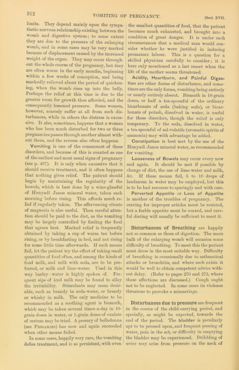 limits. They depend mainly upon the sympa- thetic nervous relationship existing between the womb and digestive system; to some extent they are due to the pressure of the enlarging womb, and in some cases may be very marked because of displacement caused by the increased weight of the organ. They may occur through- out the whole course of the pregnancy, but tiiey are often worse in the eai’ly months, beginning within a few weeks of conception, and being markedly reliev'ed about the period of quicken- ing, when the womb rises up into the belly. Perhaps the relief at this time is due to the greater room for growth thus afforded, and the consequently lessened pressure. Some women, however, scarcely suffer at all from such dis- turbances, while in others the distress is exces- sive. It also, sometimes, hapjiens that a woman who has been much disturbed for two or three pregnancies passes through another almost with- out them, and the revei-se also often happens. Vomiting is one of the commonest of these disorders, and because of this is counted as one of the earliest and most usual signs of pregnancy (see p. 487). It is only when excessive that it should receive treatment, and it often happens that nothing gives relief. The patient should begin by maintaining the regularity of the bowels, which is best done by a wme-glassful of Hunvadi Janos mineral water, taken each morning before rising. This affords much re- lief if regularly taken. The effervescing citrate of magnesia is also useful. Then careful atten- tion should be paid to the diet, as the vomiting may be largely controlled by finding the food that agrees best. Marked relief is frequently obtained by taking a cup of warm tea before rising, or by breakfasting in bed, and not rising for some little time afterwards. If such means fail, let the patient try the effect of taking small quantities of food often, and among the kinds of food milk, and milk with soda, are to be pre- ferred, or milk and lime-water. Used in this way barley-water is highly spoken of. Fre- quent sips of iced milk may be found to allay the irritability. Stimulants may seem desir- able, such as brandy in soda-water, or brandy or whisky in milk. The only medicine to be recommended as a soothing agent is bismuth, which may be taken several times a-day in 10- grain doses in water, or 1-grain doses of oxalate of cerium may be tried. A pessary of belladonna (see Pessaries) has now and again succeeded when other means failed. In some cases, happily very rare, the vomiting defies treatment, and is so persistent, with even [Sect. XVII. the smallest quantities of food, that the patient becomes much exhausted, and brought into a condition of great danger. It is under such circumstances that a medical man would con- sider whether he were justified in inducing premature labour. This is a question for a skilled physician carefully to consider; it is here only mentioned as a last resort when the life of the mother seems threatened. Acidity, Heartburn, and Painful Diges- i tion are other forms of disturbance, and some- times are the only forms, vomiting being entirely or nearly entirely absent. Bismuth in 10-graiu doses, or half a tea-spoonful of the ordinaiy bicarbonate of soda (baking soda), or bicar- bonate of potash, dissolved in water, is useful for these disorders, though the relief is only temporary. To the soda, dissolved in water, a tea-spoonful of sal-volatile (aromatic spirits of ammonia) may with advantage be added. Constipation is best met by the use of the Hunyadi Janos mineral water, as recommended for vomiting. Looseness of Bowels may occur every now and again. It should be met if ]50ssible by change of diet, the use of lime-water and milk, &c. If these means fail, 5 to 10 drops of laudanum in water may be employed, but this is to be had recourse to sparingly and with care. Perverted Appetite or Loss of Appetite is another of the troubles of pregnancy. The craving for improper articles must be resisted, but a feeble appetite must be coaxed, and care- ful dieting will usually be sufficient to meet it. Disturbances of Breathing- are happily not so common as those of digestion. The mere bulk of the enlarging womb will occasion some difficulty of breathing. To meet this the patient must dress in the most suitable way. Difficulty of breathing is occasionally due to asthmatical attacks or bronchitis, and where such exists it would be well to obtain competent advice with- out delay. (Eefer to pages 270 and 273, where these affections are discussed.) Cough ought not to be neglected. In some cases its violence threatens to jirovoke a miscarriage. Disturbances due to pressure are frequent in the course of the child-carrying period, and specially, as might be expected, towards the end of the period. The bladder is peculiarly apt to be pressed upon, and frequent passing of water, pain in the act, or difficulty in emptying the bladder may be experienced. Dribbling of ^ urine may arise from pressure on the neck of VOMITING OP PREGNANCY.