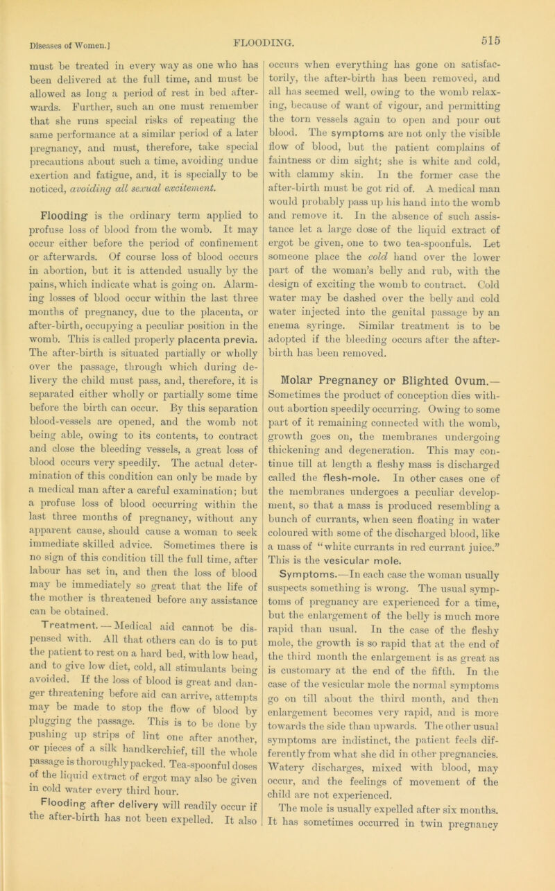 FLOODING. must be treated in every way as one who has been delivered at the full time, and must be allowed as long a period of rest in bed after- wards. Further, such an one must I’emeinber that she runs special risks of repeating the same performance at a similar period of a later pregnancy, and must, therefore, take special precautions about such a time, avoiding undue exei’tion and fatigue, and, it is specially to be noticed, avoiding all sexual excitement. Flooding’ is tlie ordinary term applied to pi’ofuse loss of blood from the womb. It may occur either before the period of confinement or afterwards. Of course loss of blood occurs in abortion, but it is attended usually by the pains, which indicate what is going on. Alarm- ing losses of blood occur within the last three months of pregnancy, due to the placenta, or aftei’-birth, occupying a peculiar position in the womb. This is called properly placenta previa. The after-birth is situated partially or wholly over the passage, through which during de- livery the child must pass, and, therefore, it is separated either wholly or partially some time befoi’e the birth can occur. By this separation blood-vessels are opened, and the womb not being able, owing to its contents, to contract and close the bleeding vessels, a great loss of blood occurs very speedily. The actual deter- mination of this condition can only be made by a medical man after a careful examination; but a profuse loss of blood occurring within the last three months of pregnancy, without any apparent cause, should cause a woman to seek immediate skilled advice. Sometimes there is no sign of this condition till the full time, after labour has set in, and then the loss of blood may be immediately so great that the life of the mother is threatened before any assistance can be obtained. Treatment. —Medical aid cannot be dis- pensed with. All that others can do is to put the patient to rest on a hard bed, with low head, and to give low diet, cold, all stimulants being avoided. If the lo,ss of blood is great and dam ger thieatening before aid can arriv^'e, attempts may be made to stop the flow of blood by plugging the passage. This is to be done by pushing up strips of lint one after another, or pieces of a silk handkerchief, till the whole pa.ssage is thoroughly packed. Tea-spoonful doses of the licpiid extract of ergot may also be given in cold water evei’y third hour. Flooding after delivery will readily occur if the after-birth has not been expelled. It also occurs when everything hiis gone on satisfac- torily, the after-birth h;\s been removed, and all has seemed well, owing to the womb I’elax- ing, because of want of vigour, and permitting the torn vessels again to open and pour out blood. The symptoms are not only the visible flow of blood, but the patient complains of faintness or dim sight; she is white and cold, with clammy skin. In the former case the after-birth must be got rid of. A medical man would probably pass up his hand into the womb and remove it. In the absence of such assis- tance let a large dose of the liquid extract of ergot be given, one to two tea-spoonfuls. Let someone place the cold hand over the lower part of the woman’s belly and rub, with the design of exciting the womb to contract. Cold water may be dashed over the belly and cold water injected into the genital passage by an enema syringe. Similar treatment is to be adopted if the bleeding occurs after the after- birth has been removed. Molar Pregnancy or Blighted Ovum.— Sometimes the product of concejDtion dies with- out abortion speedily occurring. Owing to some part of it remaining connected with the womb, growth goes on, the membranes undergoing thickening and degeneration. This may con- tinue till at length a fleshy mass is discharged called the flesh-mole. In other cases one of the membranes undergoes a peculiar develop- ment, so that a mass is produced resembling a bunch of currants, when seen floating in water coloured with some of the discharged blood, like a mass of “white currants in red currant juice.” This is the vesicular mole. Symptoms.—In each case the woman usually suspects something is wrong. The usual symp- toms of pregnancy are experienced for a time, but the enlargement of the belly is much more rapid than usual. In the case of the fleshy mole, the growth is so rapid that at the end of the third month the enlargement is as great as is customary at the end of the fifth. In the case of the vesicular mole the normal symptoms go on till about the third month, and then enlargement becomes very rapid, and is more towards the side than ui>wards. The other usual symptoms are indistinct, the patient feels dif- ferently from what she did in other pregnancies. Watery discharges, mixed with blood, may occur, and the feelings of movement of the child are not experienced. The mole is usually expelled after six months. It has sometimes occurred in twin pregnancy