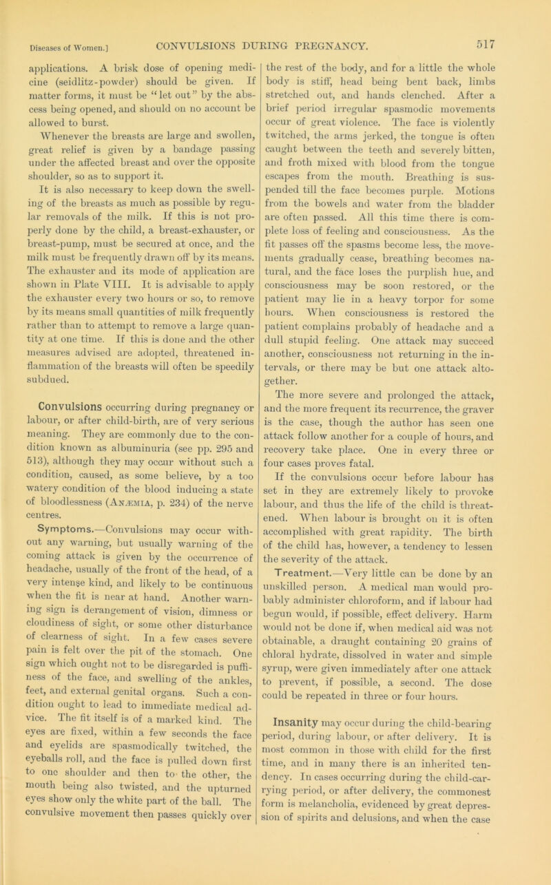 applications. A brisk dose of opening medi- cine (seidlitz-powder) should be given. If matter forms, it must be “let out” by the abs- cess being opened, and should on no account be allowed to burst. Whenever the breasts are large and swollen, great relief is given by a bandage passing under the affected breast and over the opposite shoulder, so as to support it. It is also necessary to keep down the swell- ing of the breasts as much as possible by regu- lar removals of the n)ilk. If this is not pro- perly done by the child, a breast-exhauster, or breast-pump, must be secured at once, and the milk must be frequently drawn off by its means. The exhauster and its mode of application ai’e shown in Plate VIII. It is advisable to apply the exhauster every two hours or so, to remove by its means small quantities of milk frequently rather than to attempt to remove a large quan- tity at one time. If this is done and the other measures advised are adopted, threatened in- flammation of the breasts will often be speedily subdued. Convulsions occurring during pregnancy or labour, or after child-birth, are of very serious meaning. They are commonly due to the con- dition known as albuminuria (see pp. 295 and 513), although they may ocour without such a condition, caused, as some believe, by a too watery condition of the blood inducing a state of bloodlessness (An.^emia, p. 234) of the nerve centres. Symptoms.—Convulsions may occur with- out any warning, but usually warning of the coming attack is given by the occurrence of headache, usually of the front of the head, of a very intense kind, and likely to be continuous when the fit is near at hand. Another warn- ing sign is derangement of vision, dimness or 0 mess of si^ht, or some other disturbance of deal ness of sight. In a few cases severe pain is felt over the pit of the stomach. One sign which ought not to be disregarded is puffi- ness of the face, and swelling of the ankles, feet, and external genital organs. Such a con- dition ought to lead to immediate medical ad- vice. The fit itself is of a marked kind. The eyes are fixed, within a few seconds the face and eyelids are spasmodically twitched, the eyeballs roll, and the face is pulled down first to one shoulder and then tO' the other, the mouth being also twisted, and the upturned eyes show only the white part of the ball. The convulsive movement then passes quickly over the rest of the body, and for a little the whole body is stiff, head being bent back, limbs stretched out, and hands clenched. After a brief j)eriod iiregular spasmodic movements occur of great violence. The face is violently twitched, the arms jerked, the tongue is often Ciiught between the teeth and severely bitten, and froth mixed with blood from the tongue escapes from the mouth. Breathing is sus- pended till the face becomes purple. Motions from the bowels and water from the bladder ai’e often passed. All this time there is com- plete loss of feeling and consciousness. As the fit passes off the spasms become less, the move- ments gradually cease, breathing becomes na- tural, and the face loses the ])urplish hue, and consciousness may be soon restored, or the patient may lie in a heavy torpor for some hours. When consciousness is restored the patient complains probably of headache and a dull stupid feeling. One attack may succeed another, consciousness not returning in the in- tervals, or there may be but one attack alto- gether. The more severe and pi’olonged the attack, and the more frequent its recurrence, the graver is the case, though the author has seen one attack follow another for a couple of hours, and recovery take place. One in every three or four cases proves fatal. If the convulsions occur before labour has set in they are extremely likely to jirovoke laboui’, and thus the life of the child is threat- ened. When labour is brought on it is often accomplished with great rapidity. The birth of the child has, however, a tendency to lessen the severity of the attack. Treatment.—Very little can be done by an \inskilled person. A medical man would pro- bably administer chloroform, and if labour had begun would, if possible, effect delivery. Harm would not be done if, when medical aid was not obtainable, a draught containing 20 grains of chloral hydrate, dissolved in water and simple syrup, were given immediately after one attack to prevent, if possible, a second. The dose could be repeated in three or four hours. Insanity may occur during the child-bearing period, during labour, or after delivery. It is most common in those with diild for the first time, and in many there is an inherited ten- dency. In cases occurring during the child-car- rying period, or after delivery, the commonest form is melancholia, evidenced by great depres- sion of spirits and delusions, and when the case