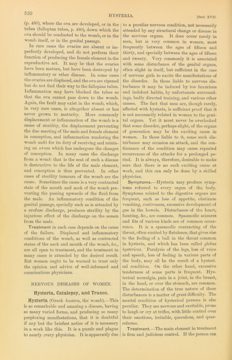 HYSTERIA. [Sect. XVII. (p. 480), where the ova are developed, or iu the tubes (fallopian tubes, p. 480), down which the ova should be conducted to the womb, or in the womb itself, or in the genital passage. In rare cases the ovaries are absent or im- perfectly developed, and do not perform their function of producing the female element in the reproductive act. It may be that the ovaiies have been mature, but have been destroyed by inflammatory or other disease. In some cases tlie ovaries are displaced, and the ova are I’ipened but do not find their way to the fallopian tubes. Inflammation may have blocked the tubes so that the ova cannot pass down to the womb. Again, the fault may exist in the womb, which, in very rare cases, is altogether absent or has never grown to maturity. More commonly displacement or inflammation of the womb is a cause of sterility, the displacement preventing the due meeting of the male and female element in conception, and inflammation rendering tlie womb unfit for its duty of receiving and retain- ing an ovum which has undergone the changes of conception. In many cases the discharge from a womb that is the seat of such a disease is destructive to the life of the male element, and conception is thus prevented. In other cases of sterility tumours of the womb are the cause. Sometimes the cause is a very contracted state of the mouth and neck of the womb pre- venting the passing upwards of the fluid from the male. An inflammatoi'y condition of the genital passage, specially such as is attended by a profuse discharge, produces sterility by the injurious effect of the discharge on the semen from the male. Treatment in each case depends on the cause of the failure. Displaced and inflammatory conditions of the womb, as well as contracted states of the neck and mouth of the womb, &c., are all open to treatment, and the treatment in many cases is attended by the desired result. But women ought to be warned to trust only the opinion and advice of well-informed and conscientious physicians. NERVOUS DISEASES OF WOMEN. Hystepia, Catalepsy, and Trance. Hysteria (Greek hustera, the womb).—This is so remarkable and amazing a disease, having so many varied forms, and producing so many perplexing manifestations, that it is doubtful if any but the briefest notice of it is necessary in a work like this. It is a puzzle and plague to nearly overy physician. It is apparently due to a peculiar nervous condition, not necessarily attended by any structural change or disease in the nervous organs. It does occur rarely iu men, but is very common in women, most frequently between the ages of fifteen and thirty, and specially between the ages of fifteen and twenty. Very commonly it is associated with some disturbance of the genital organs, often slight in itself, but sufficient in the case of nervous girls to excite the manifestations of the disordei'. In those liable to nervous dis- turbance it may be induced by too luxurious and indolent habits, by unfortunate surround- ings, badly directed training, and various other causes. The fact that men are, tliough rarely, affected with hysteria, is sufficient proof that it is not necessarily related in women to the geni- tal organs. Yet it must never be overlooked that some disorder, perhaps slight, of the organs of generation may be the exciting cause in women. In those liable to it, some such dis- turbance may occasion an attack, and the con- tinuance of the condition may cause repeated recurrences of the attacks for a prolonged ))e- riod. It is always, thei’efore, desirable to make sure that there is no such exciting cause at work, and this can only be done by a skilled physician. Symptoms.—Hysteria may produce s}'mp- toms referred to every organ of the body. Symptoms I’elated to the digestive organs are frequent, such as loss of appetite, obstinate vomiting, costiveness, excessive development of gas in the bowels. Disturbance of the heart, fainting, &c., are common. Spasmodic seizures and fits of various kinds are of common occur- rence. It is a spasmodic contracting of the throat, often excited by flatulence, that gives rise to the feeling of a ball in the throat common in hysteria, and which has been called globus hystericus. ' Paralysis of the legs, loss of voice and speech, loss of feeling in various parts of the body, may all be tlie result of a liysteri- cal condition. On the other hand, excessive tenderness of some parts is frequent. Hys- terical neuralgia, pain in a joint, in tlie breast, in the head, or over the stomach, are common. The determination of the true nature of these disturbances is a matter of great difficulty. The mental condition of hysterical persons is also peculiar. They are nervous and excitable, prone to laugh or cry at trifles, with little control over their emotions, irritable, querulous, and quar- relsome. Treatment.—The main element in treatment is firm and judicious control. If the person can