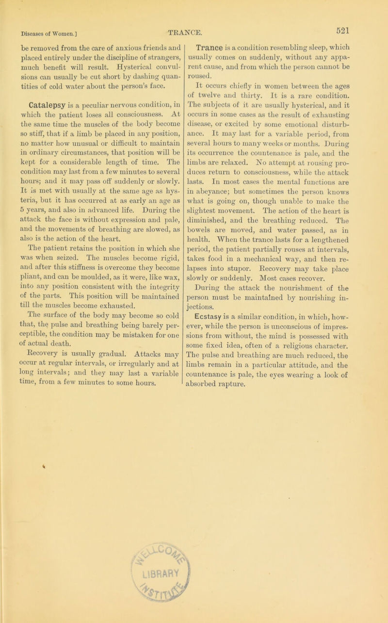 TRANCE. be removed from the care of anxious friends and placed entirely under the discipline of strangers, much benefit will result. Hysterical convul- sions can usually be cut short by dashing quan- tities of cold water about the person’s face. Catalepsy is a peculiar nervous condition, in which the patient loses all consciousness. At the same time the muscles of the body become so stiff, that if a limb be placed in any position, no matter how unusual or difficult to maintain in ordinary circumstances, that position will be kept for a considerable length of time. The condition may last from a few minutes to several hours; and it may pass off suddenly or slowly. It is met with usually at the same age as hys- teria, but it has occurred at as early an age as 5 years, and also in advanced life. During the attack the face is without expression and pale, and the movements of breathing are slowed, as also is the action of the heart. The patient retains the position in which she was when seized. The muscles become rigid, and after this stiffness is overcome they become pliant, and can be moulded, as it were, like wax, into any position consistent with the integrity of the parts. This position will be maintained till the muscles become exhausted. The surface of the body may become so cold that, the pulse and breathing being bai’ely pei’- ceptible, the condition may be mistaken for one of actual death. Recovery is usually gradual. Attacks may occur at regular intervals, or irregularly and at long intervals; and they may last a variable time, from a few minutes to some hours. Trance is a condition resembling sleep, which usually comes on suddenly, without any appa- rent cause, and from which the person cannot be roused. It occurs chiefly in women between the ages of twelve and thirty. It is a lare condition. The subjects of it are usually hysterical, and it occurs in some cases as the result of exhausting disease, or excited by some emotional disturb- ance. It may last for a variable period, from several hours to many weeks or months. During its occurrence the countenance is pale, and the limbs are relaxed. No attempt at rousing pro- duces return to consciousness, while the attack lasts. In most cases the mental functions ax’e in abeyance; but sometimes the person knows what is going on, though unable to make the slightest movement. The action of the heart is diminished, and the breathing reduced. The bowels are moved, and water passed, as in health. When the trance lasts for a lengthened period, the patient partially rouses at intervals, takes food in a mechanical way, and then re- lapses into stupor. Recovexy may take place slowly or suddeixly. Most cases x^ecover. Durixxg the attack the noixx'ishmexit of the persoxi must be maixitaixied by xxoux'ishing ixx- jections. Ecstasy is a similar condition, ixx which, how- evex', while the pex’son is uxiconscious of ixxxpres- sions fx'om without, the xnind is possessed with some fixed idea, oftexi of a x’eligious chax’actex'. The pxxlse aixd breathing ax’e much reduced, the limbs rexnaixx ixx a pax’ticular attitude, axid the couixtenaxice is pale, the eyes weax’ixig a look of absorbed x-aptux’e. << ,-S-od.