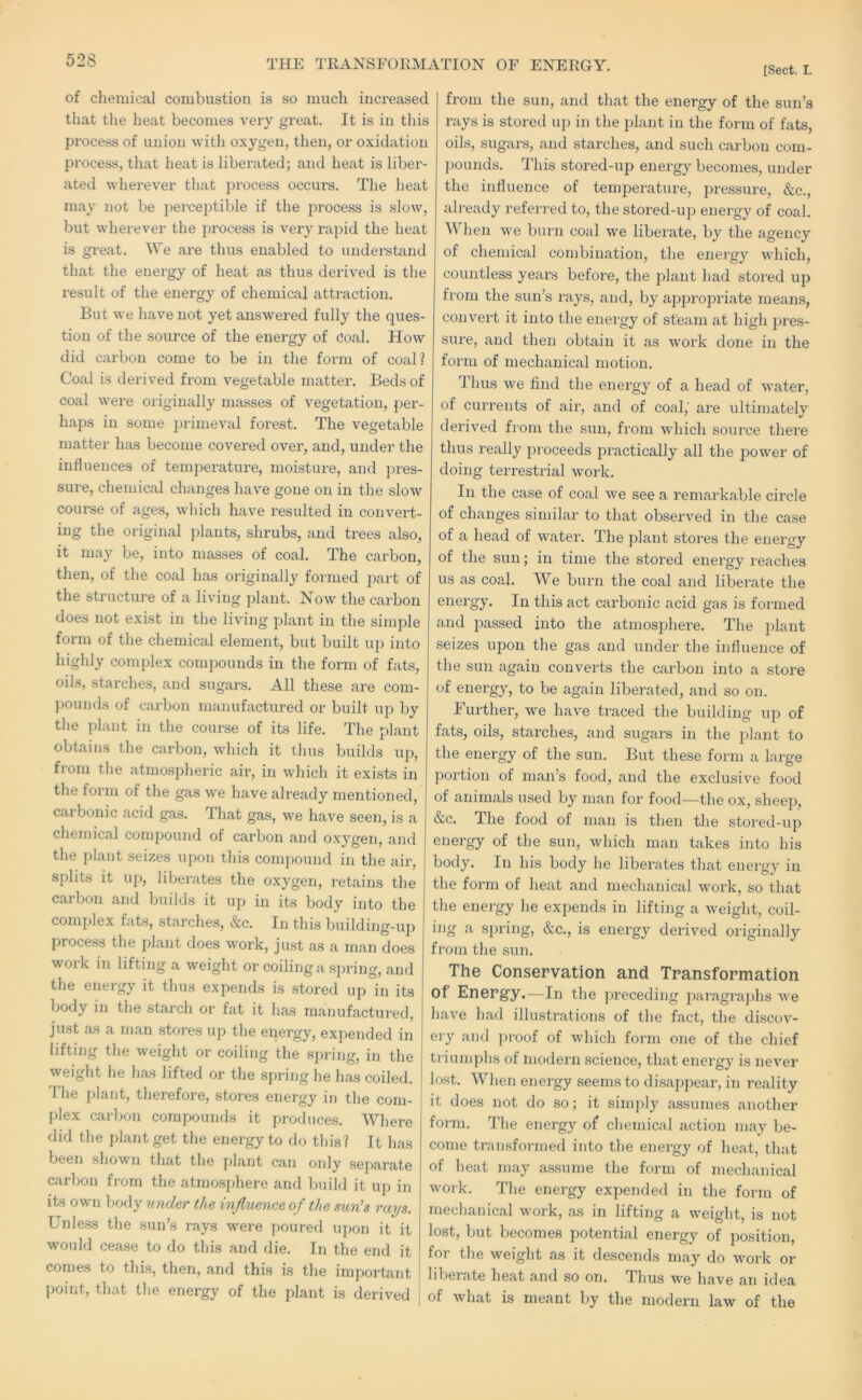 [Sect. I. of chemical combustion is so much increased that the heat becomes very great. It is in tliis process of union with oxygen, then, or oxidation process, that heat is liberated; and heat is liber- ated wherever that process occurs. The heat may not be perceptible if the process is slow, but wherever the process is very rapid the heat is gi'eat. We are thus enabled to undei-stand that the energy of heat as thus derived is the result of the energy of chemical attraction. But we have not yet answered fully the ques- tion of the source of the energy of coal. How did carbon come to be in the form of coal? Coal is derived from vegetable matter. Beds of coal were originally masses of vegetation, per- haps in some inimeval forest. The vegetable matter has become covered over, and, under the influences of temperature, moisture, and pres- sure, chemical changes have gone on in the slow course of ages, which have resulted in convert- ing the original plants, shrubs, and trees also, it may be, into masses of coal. The carbon, then, of the coal has originally formed part of the structure of a living plant. Now the carbon does not exist in the living plant in the simple form of the chemical element, but built up into highly complex compounds in the form of fats, oils, starches, and sugars. All these are com- pounds of carbon manufactured or built up by the plant in the course of its life. The plant obtains the carbon, which it thus builds up, from the atmospheric air, in which it exists in the form of the gas we have already mentioned, carbonic acid gas. I hat gas, we have seen, is a chemical compound of carbon and oxygen, and the plant seizes upon this compound in the air, splits it uj), liberates the oxygen, retains the carbon and builds it up in its body into the complex fats, starches, &c. In this building-up process the plant does work, just as a man does work in lifting a weight or coiling a spring, and the energy it thus expends is stored up in its body in the starch or fat it has manufactured, just as a man stores up the energy, expended in lifting the weight or coiling the spring, in the weight he Inas lifted or the spring he has coiled, rhe plant, therefore, stores energy in the com- plex carbon compounds it produces. Where did the plant get the energy to do this? It has been shown that the plant can only separate carbon from the atmosphere and liuild it up in its own body under the influence of the sun’s rays. Unle.ss the sun’s rays were poured upon it it would cease to do this and die. In the end it comes to this, then, and this is the important point, that the energy of the plant is derived from the sun, and that the energy of the sun’s rays is stored up in the plant in the form of fats, oils, sugars, and starches, and such carbon com- pounds. This stored-up energy becomes, under the influence of temperature, pressure, &c., already referred to, the stored-uj) energy of coal. When we burn coal we liberate, by the agency of chemical combination, the energy which, countless years before, the plant had stored up from the sun’s rays, and, by approj^riate means, convert it into the energy of steam at high pres- sure, and then obtain it as work done in the form of mechanical motion. Thus we find the energy of a head of water, of currents of air, and of coal,' are ultimately derived from the sun, from which source there thus really proceeds practically all the power of doing terrestrial work. In the case of coal w^e see a remarkable circle of changes similar to that observed in the case of a head of water. The plant stores the energy of the sun; in time the stored energy reaches us as coal. We burn the coal and liberate the energy. In this act carbonic acid gas is formed and passed into the atmosphere. The plant seizes upon the gas and under the influence of the sun again converts the carbon into a store of energy, to be again liberated, and so on. Further, we have traced the building up of fats, oils, starches, and sugars in the plant to the energy of the sun. But these form a large portion of man’s food, and the exclusive food of animals used by man for food—the ox, sheep, &c. The food of man is then the stored-up energy of the sun, which man takes into his body. In his body he liberates that energy in the form of heat and mechanical work, so that the energy he expends in lifting a weight, coil- ing a spring, &c., is energy derived originally from the sun. The Conservation and Transformation of Energy.—In the preceding paragraphs we have had illustrations of the fact, the discov- ery and proof of which form one of the chief triunj])hs of modern science, that energy is never lost. When energy seems to disappear, in reality it does not do so; it simply assumes another foim. The energy of chemical action may be- come transformed into the energy of heat, that of heat may assume the form of mechanical work. The energy expended in the form of mechanical work, as in lifting a weight, is not lost, but becomes potential energy of position, for the weight as it descends may do work or liberate heat and so on. Thus we have an idea of what is meant by the modern law of the