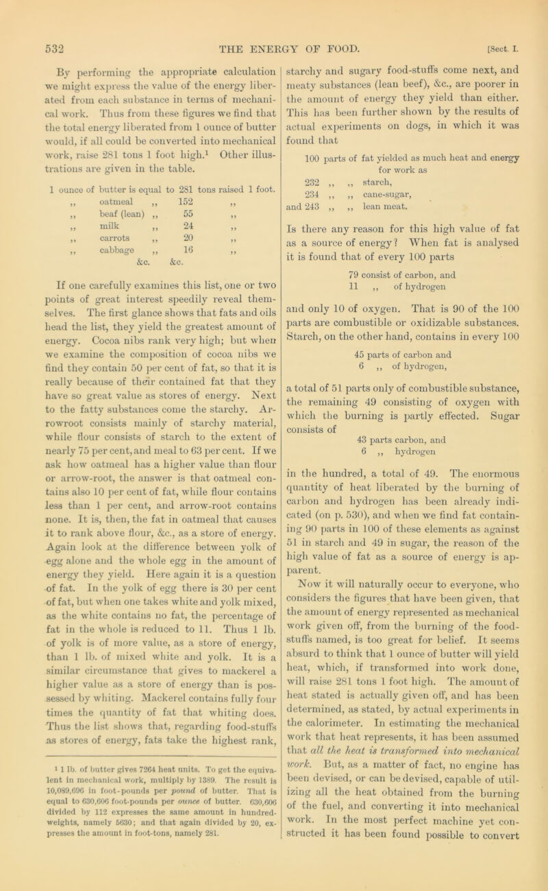 By performing the appropriate calculation we might exj)ress the value of the energy liber- ated from each substance in terms of mechani- cal work. Thus from these figures we find that the total energy liberated from 1 ounce of butter would, if all could be converted into mechanical work, raise 281 tons 1 foot high.^ Other illus- trations are given in the table. 1 ounce of butter is equal to 281 tons raised 1 foot. ) J oatmeal ,, 152 > > beaf (lean) ,, 55 >> milk ,, 24 carrots ,, 20 5 > cabbage ,, 16 &c. &c. If one carefully examines this list, one or two points of great interest speedily reveal them- selves. The first glance shows that fats and oils head the list, they yield the greatest amount of energy. Cocoa nibs rank very high; but when we examine the composition of cocoa nibs we find they contain 50 per cent of fat, so that it is really because of their contained fat that they have so great value as stores of energy. Next to the fatty substances come the starchy. Ar- rowroot consists mainly of starchy material, while dour consists of starch to the extent of nearly 75 per cent, and meal to 63 per cent. If we ask how oatmeal has a higher value than flour or arrow-root, the answer is that oatmeal con- tains also 10 per cent of fat, while flour contains less than 1 per cent, and arrow-root contains none. It is, then, the fat in oatmeal that causes it to rank above flour, &c., as a store of energy. Again look at the difference between yolk of egg alone and the whole egg in the amount of energy they yield. Here again it is a cpiestion of fat. In the yolk of egg there is 30 per cent of fat, but when one takes white and yolk mixed, as the white contains no fat, the percentage of fat in the whole is reduced to 11. Thus 1 lb. of yolk is of more value, as a store of energy, than 1 lb. of mixed white and yolk. It is a similar circumstance that gives to mackerel a higher value as a stoi’e of energy than is pos- sessed by whiting. Mackerel contains fully four times the quantity of fat that whiting does. Thus the list shows that, regarding food-stuffs as stores of energy, fats take the highest rank. 1 1 lb. of butter gives 7264 heat units. To get the equiva- lent in mechanical work, multiply by 1389. The result is 10,089,696 in foot-pounds per pound of butter. 'J'hat is equal to 630,606 foot-pounds per ounce of butter. 630,606 divided by 112 expresses the same amount in hundred- weights, namely 5630; and that again divided by 20, ex- presses the amount in foot-tons, namely 281. starchy and sugary food-stuffs come next, and meaty substances (lean beef), &c., are poorer in the amount of energy they yield than either. This has been further shown by the results of actual experiments on dogs, in which it was found that 100 parts of fat yielded as much heat and energy for work as 232 ,, ,, starch, 234 ,, ,, cane-sugar, and 243 ,, ,, lean meat. Is there any reason for this high value of fat as a source of energy? When fat is analysed it is found that of every 100 parts 79 consist of carbon, and 11 ,, of hydrogen and only 10 of oxygen. That is 90 of the 100 parts are combustible or oxidizable substances. Starch, on the other hand, contains in every 100 45 parts of carbon and 6 ,, of hydrogen, a total of 51 parts only of combustible substance, the remaining 49 consisting of oxygen with which the burning is partly effected. Sugar consists of 43 parts carbon, and 6 ,, hydrogen in the hundred, a total of 49. The enormous quantity of heat liberated by the burning of carbon and hydrogen has been already indi- cated (on p. 530), and when we find fat contain- ing 90 |)arts in 100 of these elements as against 51 in starch and 49 in sugar, the reason of the high value of fat as a source of energy is ap- parent. Now it will naturally occur to everyone, who considers the figures that have been given, that the amount of energy represented as mechanical work given off, from the burning of the food- stuffs named, is too great for belief. It seems absurd to think that 1 ounce of butter will yield heat, which, if transformed into xvork done, will raise 281 tons 1 foot high. The amount of heat stated is actually given off, and has been determined, as stated, by actual experiments in the calorimeter. In estimating the mechanical work that heat represents, it has been assumed that all the heat is transformed into mechanical work. Blit, as a matter of fact, no engine has been devised, or can be devised, capable of util- izing all the heat obtained from the burning of the fuel, and converting it into mechanical work. In the most perfect machine yet con- structed it has been found possible to convert