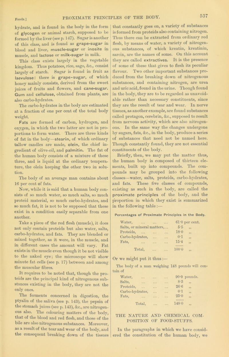 PROXIMATE PRINCIPLES OF THE BODY. hydrate, and is found in the body in the form of glycogen or animal starch, supposed to be formed by the liver (see p. 147). Sugar is another of this class, and is found as grape-sugar in blood and liver, muscle-sugar or inosite in muscle, and lactose or milk-sugar in milk. This class exists largely in the vegetable kingdom. Thus potatoes, rice, sago, &c., consist largely of starch. Sugar is found in fruit as laevulose: there is grape-sugar, of which honey mainly consists, derived from the sweet juices of fruits and flowers, and cane-sugar. Gum and cellulose, obtained from plants, are also carbo-hydrates. The carbo-hydrates in the body are estimated at a fraction of one per cent of the total body weight. Fats are formed of carbon, hydrogen, and oxygen, in which the two latter are not in pro- portions to form water. There are three kinds of fat in the body—stearin, of which ordinary tallow candles are made, olein, the chief in- gredient of olive-oil, and palmitin. The fat of the human body consists of a mixture of these three, and is liquid at the ordinaiy tempera- ture, the olein keeping the other two in solu- tion. The body of an average man contains about 16 per cent of fats. Now, while it is said that a human body con- sists of so much water, so much salts, so much proteid material, so much carbo-hydrates, and so much fat, it is not to be supposed that these exist in a condition easily separable from one another. Take a piece of the red flesh (muscle), it does not only contain proteids but also water, salts, carbo-hydrates, and fats. They are blended or mixed together, as it wei'e, in the muscle, and in different cases the amount will vary. Fat exists in the muscle even though it be not visible to the naked eye; the microscope will show minute fat cells (see p. 17) between and among the muscular fibi'es. It requires to be noted that, though the pro- teids are the principal kind of nitrogenous sub- stances existing in the body, they are not the only ones. The ferments concerned in digestion, the ptyalin of the saliva (see p. 143), the pepsin of the stomach juices (see p. 143), &c., are nitrogen- ous also. The colouring matters of the body, that of the blood and red flesh, and those of the bile are also nitrogenous substances. Moreover, as a result of the tear and wear of the body, and the consequent breaking down of the tissues that constantly goes on, a variety of substances is formed from proteids also containing nitrogen. Thus there can be extracted from ordinary red flesh, by means of water, a variety of nitrogen- ous substances, of which kreatin, kreatinin, sarcin, are the names of some. On this account they are called extractives. It is the presence of some of these that gives to flesh its peculiar flavour. Two other important substances pro- duced from the breaking down of nitrogenous substances, and containing nitrogen, are urea and uric acid, found in the urine. Though found in the body, they are to be regarded as unavoid- able I’ather than necessary constituents, since they are the result of tear and wear. In nerve tissues, as another example, are found substances called protagon, cerebrin, &c., supposed to result from nervous activity, which ai’e also nitrogen- ous. In the same way the changes undergone by sugar's, fats, &c., in the body, produce a series of substances that need not be named here. Though constantly found, they are not essential constituents of the body. Briefly, then, we may put the matter thus, the human body is comjrosed of thirteen ele- ments, built up into comjrounds. The com- pounds may be grouped into the following classes—water, salts, proteids, carbo-hydrates, and fats. These five classes of compounds, existing as such in the body, are called the proximate principles of the body, and the proportioir in which they exist is summarized in the following table :— Percentages of Proximate Principles n the Body. Water, 61-0 per cent. Salts, or mineral matters ,... 5-5 55 Proteids, 18-0 55 Carbo-hydrates, 0-1 5 5 Fats, 15-4 5 5 Total, 100-0 55 Or we might put it thus:— The body of a man weighing 148 pounds will con tain of Water, 90 -0 ]30unds. Salts, 8-3 55 Proteids, 26-6 5 5 Carbo-hydrates, 0-1 55 Fats, 23-0 55 Total, ... 148-0 55 THE NATURE AND CHEMICAL COM- POSITION OF FOOD-STUFFS. In the jraragraphs in which we have consid- ered the constitution of the human body, we