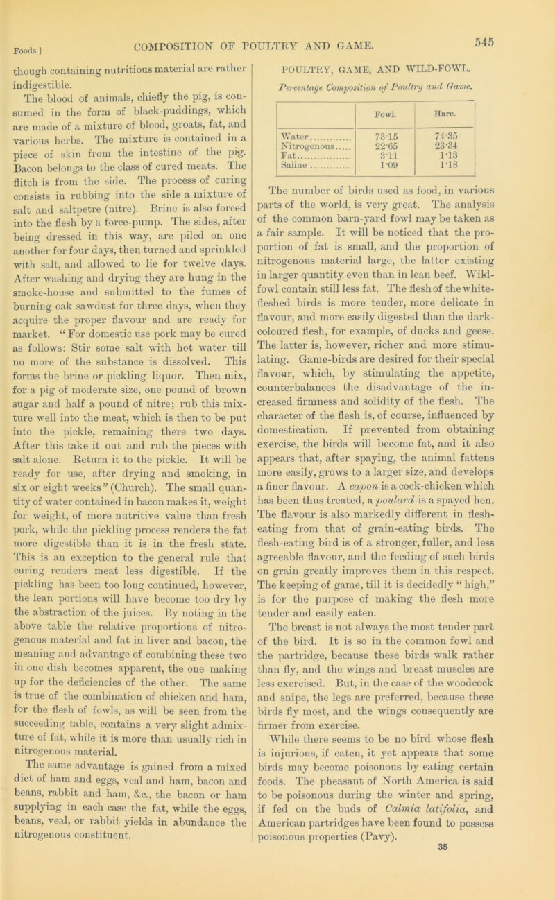 COMPOSITION OF POULTRY AND GAME. though containing nutritious material are rather indigestible. The blood of animals, chiefly the pig, is con- sumed in the form of black-puddings, which are made of a mixture of blood, groats, fat, and various herbs. The mixture is contained in a piece of skin from the intestine of the jiig. Bacon belongs to the class of cured meats. The flitch is from the side. The process of curing consists in rubbing into the side a mixture of salt and saltpetre (nitre). Brine is also forced into the flesh by a force-pump. The sides, after being dressed in this way, are piled on one another for four days, then turned and sprinkled with salt, and allowed to lie for twelve days. After washing and drying they are hung in the smoke-house and submitted to the fumes of burning oak sawdust for three days, when they acquire the proper flavour and are ready for market. ‘‘ For domestic use pork may be cured as follows; Stir some salt with hot water till no more of the substance is dissolved. This forms the brine or pickling liquor. Then mix, for a pig of moderate size, one pound of brown sugar and half a pound of nitre; rub this mix- ture well into the meat, which is then to be put into the pickle, I’emaining there two days. After this take it out and rub the pieces with salt alone. Eeturn it to the pickle. It will be ready for use, after drying and smoking, in six or eight weeks” (Church). The small quan- tity of water contained in bacon makes it, weight for weight, of more nutritive value than fresh pork, while the pickling process renders the fat more digestible than it is in the fresli state. This is an exception to the general rule that curing renders meat less digestible. If the pickling has been too long continued, however, the lean portions will have become too dry by the abstraction of the juices. By noting in the above table the relative pi’oportions of nitro- genous material and fat in liver and bacon, the meaning and advantage of combining these two in one dish becomes apparent, the one making np for the deficiencies of the other. The same is true of the combination of chicken and ham, for the flesh of fowls, as will be seen from the succeeding table, contains a very slight admix- ture of fat, while it is more than usually rich in nitrogenous material. The same advantage is gained from a mixed diet of ham and eggs, veal and ham, bacon and beans, rabbit and ham, &c., the bacon or ham supplying in each case the fat, while the eggs, beans, veal, or rabbit yields in abundance the nitrogenous constituent. POULTRY, GAME, AND WILD-FOWL. Percentage Composition of Poultry and Game, Fowl. Hare. Water 7315 74-35 Nitrogenous 22-65 23-34 Fat 3-11 1-13 Saline 1-09 1-18 The number of birds used as food, in various parts of the world, is very great. The analysis of the common barn-yard fowl maybe taken as a fair sample. It will be noticed that the pro- portion of fat is small, and the proportion of nitrogenous material large, the latter existing in larger quantity even than in lean beef. Wikl- fowl contain still less fat. The flesh of the white- fleshed birds is more tender, more delicate in flavour, and more easily digested than the dark- coloured flesh, for example, of ducks and geese. The latter is, however, richer and more stimu- lating. Game-birds are desii’ed for their special flavour, which, by stimulating the appetite, counterbalances the disadvantage of the in- creased firmness and solidity of the flesh. The character of the flesh is, of course, influenced by domestication. If prevented from obtaining exercise, the birds will become fat, and it also appears that, after spaying, the animal fattens more easily, grows to a larger size, and develops a finer flavour. A capon is a cock-chicken which has been th\is treated, a poulard is a spayed hen. The flavour is also markedly different in flesh- eating from that of grain-eating birds. The flesh-eating bird is of a stronger, fuller, and less agreeable flavour, and the feeding of such birds on gi’ain greatly improves them in this respect. The keeping of game, till it is decidedly “ high,” is for the purpose of making the flesh more tender and easily eaten. The breast is not always the most tender part of the bird. It is so in the common fowl and the pai-tridge, because these birds walk rather tlian fly, and the wings and breast muscles are less exercised. But, in the case of the woodcock and snipe, the legs are preferred, because these birds fly most, and the wings consequently are firmer from exercise. While there seems to be no bird whose flesh is injurious, if eaten, it yet appears that some birds may become poisonous by eating certain foods. The pheasant of North America is said to be poisonous during the winter and spring, if fed on the buds of Calmia latifolia, and American partridges have been found to possess poisonous properties (Pavy). 35