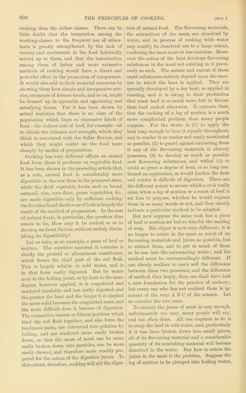 cookiu than the richer classes. There can be o little doubt that the temptation among the working-classes to the frequent use of stimu- lants is greatly strengthened by the lack of variety and excitement in the food habitually served up to them, and that the introduction amoncr them of better and more extensive methods of cooking would have a direct and powerful effect in the promotion of temperance. It would also add to their material I’esources by showing them how simple and inexpensive arti- cles, remnants of former meals, and so on, might be dressed up in agreeable and appetizing and satisfying forms. For it has been shown by actual statistics that there is no class of the population which buys so expensive kinds of food—the richest cuts of beef, for example—all to obtain the richness and strength, which they think is a.ssociated with the fuller flavour, and which they might confer on the food more cheaply by modes of preparation. Cooking has very different effects on animal food from those it pi’oduces on vegetable food. It has been shown in the preceding article that, as a rule, animal food is considerably more digestible in the raw than in the prepared state, while the chief vegetable foods, such as bread, oatmeal, rice, corn-flour, green vegetables, &c., are made digestible only by sufficient cooking. On the other hand the flavour of both is largely the result of the method of preparation. In the case of animal foods, in particular, the question thus comes to be. How may it be cooked so as to develop its finest flavour, without unduly dimin- ishing its digestibility] Let us take, as an example, a piece of beef or mutton. The nutritive material it contains is chiefly the proteid or albuminous constituent, which forms the chief part of the red flesh. This is largely soluble in cold water, and is in that form easily digested. But by water near to the boiling point, or by heat to the same degree, however applied, it is coagulated and rendered insoluble and less easily digested, and the greater the heat and the longer it is applied the more solid becomes the coagulated mass, and the more difficult does it become of digestion. The connective tissues or fibrous portions which bind the red flesh together, and also form the tendinous parts, are converted into gelatine by boiling, and are rendered more easily broken down,”so that the mass of meat can be more easily broken down into particles, can be more easily chewed, and therefore more readily pre- pared for the action of the digestive juices. To this extent, therefore, cooking will aid the diges- tion of animal food. The flavouring materials, the extractives of the meat, are dissolved by water, and in process of cooking with water may readily be dissolved out to a large extent, rendering the meat more or less tasteless. More- over the action of the heat develops flavouring substances in the meat not existing in it previ- ously as such. The nature and extent of these sapid substances entirely depend upon the man- ner in which the heat is applied. They are specially developed by a dry heat, as applied in roasting, and it is owing to their production that roast beef is so much more full in flavour than beef cooked otherwise. It appears, then, that the cooking of a leg of mutton is a much more comjdicated problem than many people suppose. For the desire is (1) to apply the heat long enough to heat it equally throughout, and to render it as tender and easily masticated as possible, (2) to guard against extracting from it any of the flavouring materials it already possesses, (3) to develop as much as possible new flavouring substances, and withal (4) to avoid so great a degree of heat, or so long con- tinued an application, as would harden the flesh and render it difficult of digestion. These are the different points to secure which a cook really aims, when a leg of mutton or a roast of beef is set him to prepare, whether he would express them in so many words or not, and they clearly indicate a particular method to be adopted. But now suppose the same cook has a piece of beef or mutton set before him for the making of soup. His object is now very different; it is no longer to retain in the meat as much of its flavouring materials and juices as possible, but to extract them, and to get as much of them as he can into the surrounding water; and his method must be correspondingly different. If one clearly realizes to one’s self the difference between these two processes, and the difference of method they imply, then one shall have laid a sure foundation for the practice of cookery; but every one who has not realized them is ig- norant of the very A B C of the science. Let us consider the two cases. To extract the juices of meat is easy enough, unfortunately too easy, many people will say, and too often done. All one requires to do is to steep the beef in cold water, and, particularly if it has been broken down into small pieces, all of its flavouring material and a considerable quantity of its nourishing material will become dissolved in the water. But how to retain the juices in the meat is the problem. Suppose the leg of mutton to be plunged into boiling water,
