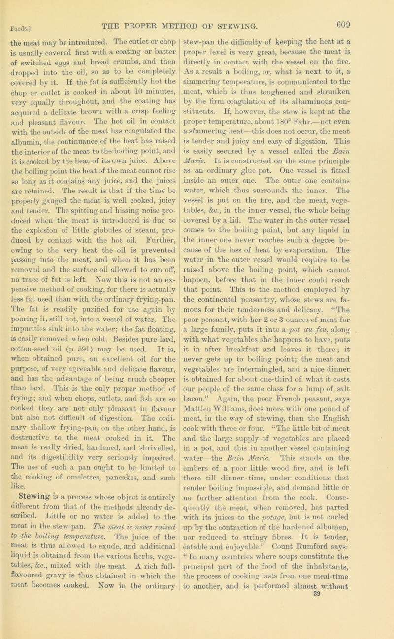 the meat may be introduced. The cutlet or chop is usually covered first with a coating or batter of switched eggs and bread crumbs, and then dropped into the oil, so as to be completely covered by it. If the fat is sufficiently hot the chop or cutlet is cooked in about 10 minutes, very e(|ually throughout, and the coating has acquired a delicate brown with a crisp feeling and pleasant flavour. The hot oil in contact with the outside of the meat has coagulated the albumin, the continuance of the heat has raised the interior of the meat to the boiling point, and it is cooked by the heat of its own juice. Above the boiling point the heat of the meat cannot rise so long as it contains any juice, and the juices are retained. The result is that if the time be properly gauged the meat is well cooked, juicy and tender. The spitting and hissing noise pro- duced when the meat is introduced is due to the explosion of little globules of steam, pro- duced by contact with the hot oil. Further, owing to the very heat the oil is prevented passing into the meat, and when it has been removed and the surface oil allowed to run off, no trace of fat is left. Now this is not an ex- pensive method of cooking, for there is actually less fat used than with the ordinary frying-pan. The fat is readily purified for use again by pouring it, still hot, into a vessel of water. The impurities sink into the water; the fat floating, is easily removed when cold. Besides pure lard, cotton-seed oil (p. 591) may be used. It is, when obtained pure, an excellent oil for the purpose, of very agreeable and delicate flavour, and has the advantage of being much cheaper than lard. This is the only proper method of frying; and when chops, cutlets, and fish are so cooked they are not only pleasant in flavour but also not difficult of digestion. The ordi- nary shallow frying-pan, on the other hand, is destructive to the meat cooked in it. The meat is really dried, hardened, and shrivelled, and its digestibility very seriously impaired. The use of such a pan ought to be limited to the cooking of omelettes, pancakes, and such like. Stewing” is a process whose object is entirely different from that of the methods already de- scribed. Little or no water is added to the meat in the stew-pan. The meat is never raised to the boiling temperature. Tlie juice of the meat is thus allowed to exude, and additional liquid is obtained fx’om the various herbs, vege- tables, &c., mixed with the meat. A rich full- flavoured gravy is thus obtained in which the meat becomes cooked. Now in the ordinary stew-pan the difficulty of keeping the heat at a proper level is very great, because the meat is directly in contact with the vessel on the fire. As a result a boiling, or, what is next to it, a simmering temperature, is communicated to the meat, which is thus toughened and shrunken by the firm coagulation of its albuminous con- stituents. If, however, the stew is kept at the proper temperature, about 180° Fahr.-—not even a simmering heat—this does not occur, the meat is tender and juicy and easy of digestion. This is easily secured by a vessel called the Bain Marie. It is constructed on the same principle as an ordinary glue-pot. One vessel is fitted inside an outer one. The outer one contains water, which thus surrounds the inner. The vessel is put on the fire, and the meat, vege- tables, &c., in the inner vessel, the whole being covered by a lid. The water in the outer vessel comes to the boiling point, but any liquid in the inner one never reaches such a degree be- cause of the loss of heat by evaporation. The water in the outer vessel would require to be liaised above the boiling point, which cannot happen, before that in the inner could reach that point. This is the method employed by the continental peasantry, whose stews are fa- mous for their tenderness and delicacy. “The poor peasant, with her 2 or 3 ounces of meat for a large family, puts it into a pot au feu, along with what vegetables she happens to have, puts it in after breakfast and leaves it there; it never gets up to boiling point; the meat and vegetables are intermingled, and a nice dinner is obtained for about one-third of what it costs our people of the same class for a lump of salt bacon.” Again, the poor French peasant, says Mattieu Williams, does more with one pound of meat, in the way of stewing, than the English cook with three or foixr. “The little bit of meat and the lai’ge supply of vegetables are placed in a pot, and this in another vessel containing water—the Bain Marie. This stands on the embers of a jioor little wood fire, and is left there till dinner-time, under conditions that render boiling impossible, and demand little or no further attention from the cook. Conse- quently the meat, when removed, has parted with its juices to the potage, but is not curled up by the contraction of the hardened albumen, nor reduced to stringy fibres. It is tender, eatable and enjoyable.” Count Rumford says: “ In many countries where soups constitute the principal part of the food of the inhabitants, the process of cooking lasts from one meal-time to another, and is performed almost without 39