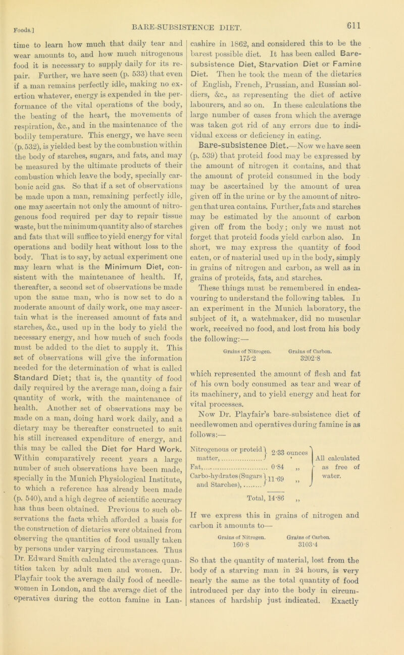 BARE-SUBSISTENCE DIET. time to learn how m\ich that daily tear and wear amounts to, and how much nitrogenous food it is necessary to supply daily for its re- pair. Further, we have seen (p. 533) that even if a man remains perfectly idle, making no ex- ertion whatevei', energy is expended in the per- formance of the vital operations of the body, the beating of the heart, the movements of respiration, &c., and in the maintenance of the bodily temperature. This energy, we have seen (p. 532), is yielded best by the combustion within the body of starches, sugars, and fats, and may be measured by the ultimate products of their combustion which leave the body, specially car- bonic acid gas. So that if a set of observations be made upon a man, remaining perfectly idle, one may ascertain not only the amount of nitro- genous food required per day to repair tissue waste, but the minimum quantity also of starches and fats that will suffice to yield energy for vital operations and bodily heat without loss to the body. That is to say, by actual experiment one may learn what is the Minimum Diet, con- sistent with the maintenance of health. If, thereafter, a second set of observations be made upon the same man, who is now set to do a moderate amoiint of daily work, one may ascer- tain what is the increased amount of fats and starches, &c., used up in the body to yield the necessary energy, and how much of such foods must be added to the diet to supply it. This set of observations will give the information needed for the determination of what is called Standard Diet; that is, the quantity of food daily required by the average man, doing a fair quantity of work, with the maintenance of health. Another set of observations may be made on a man, doing hard work daily, and a dietary may be thereafter constructed to suit his still increased expenditure of energy, and this may be called the Diet for Hard Work. Within comparatively recent years a large number of such observations have been made, specially in the Munich Physiological Institute, to which a reference has already been made (p. 540), and a high degree of scientific accuracy has thus been obtained. Previous to such ob- servations the facts which afforded a basis for the construction of dietaries were obtained from observing the quantities of food usually taken by persons under varying circumstances. Thus Dr. Edward Smith calculated the average quan- tities taken by adult men and w^omen. Dr. Playfair took the average daily food of needle- women in London, and the average diet of the operatives during the cotton famine in Lan- cashire in 1862, and considered this to be the barest possible diet. It has been called Bare- subsistence Diet, Starvation Diet or Famine Diet. Then he took the mean of the dietaries of English, French, Prussian, and Russian sol- diers, &c., as representing the diet of active labourers, and so on. In these calculations the large number of cases from which the average was taken got rid of any errors due to indi- vidual excess or deficiency in eating, BaPG-subsistene6 Diet.—Now we have seen (p. 539) that proteid food may be expressed by the amount of nitrogen it contains, and that the amount of proteid consumed in the body may be ascertained by the amount of urea given off in the lU'ine or by the amount of nitro- gen that urea contains. Further, fats and starches may be estimated by the amount of carbon given off from the body; only we must not forget that proteid foods yield carbon also. In short, we may express the quantity of food eaten, or of material used up in the body, simply in grains of nitrogen and carbon, as well as in grains of proteids, fats, and starches. These things must be remembered in endea- vouring to understand the following tables. In an experiment in the Munich laboratory, the subject of it, a watchmaker, did no muscular work, x’eceived no food, and lost from his body the following:—- Grains of Nitrogen. Grains of Carbon. 175-2 3202-8 which represented the amount of flesh and fat of his own body consumed as tear and wear of its machinery, and to yield energy and heat for vital processes. Now Dr. Playfair’s bare-subsistence diet of needlewomen and operatives during famine is as follows:— Nitrogenous or proteid\ 2-33 ounces matter, J Fat, 0-84 ,, Carbo-hydrates (Sugars \ -09 and Starches), J ” Total, 14-86 ,, If we express this in grains of nitrogen and carbon it amounts to— Grains of Nitrogen. Grains of Carboa 160-8 3103-4 So that the quantity of material, lost from the body of a starving man in 24 hours, is very nearly the same as the total quantity of food introduced per day into the body in circum- stances of hardship just indicated. Exactly All calculated as free of water.