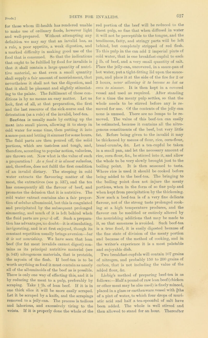 for tliose wliom ill-health has rendered unable to make nse of ordinary foods, however light and well-prepared. Without attemiding any definition we may say that an invalid has, as a rule, a poor appetite, a w'eak digestion, and a marked difficulty in making good use of the food that is consumed. So that the indications that ouffiit to be fulfilled by food for invalids is that it shall contain a large quantity of nutri- tive material, so that even a small quantity shall supply a fair amount of nourishment, that nevertheless it shall not tax the digestion, and that it shall be pleasant and slightly stimulat- ing to the palate. The fulfilment of these con- ditions is by no means an easy matter. Let us look, first of all, at that preparation, the first and the last resource of the sick-nurse and the detestation (as a rule) of the invalid, beef-tea. Beef-tea is usually made by cutting up the meat into small pieces, allowing it to steep in cold water for some time, then putting it into a sauce-pan and letting it simmer for some hours. The fluid parts are then poured off, the solid portions, which are tasteless and tough, and, therefoi’e, according to popular notion, valueless, are thrown out. Now what is the value of such a preparation? As a food it is almost valueless, and, therefore, does not fulfil the first condition of an invalid dietary. The steeping in cold water extracts the flavouring matter of the meat, the extractives (see p. 537), and the tea has consequently all the flavour of beef, and promotes the delusion that it is nutritive. The cold water extract contains also a fair propor- tion of soluble albuminoid, but this is coagulated and precipitated by the subsequent prolonged simmering, and much of it is left behind when the fluid parts are pour d off. Such a prepara- tion has advantages, no doubt—it is stimulating, invigorating, and is at first enjoyed, though its constant repetition usually brings aversion—Imt it is not noitrishing. We have seen that lean beef (for fat meat invalids cannot digest) con- tains as its principal nutritive material (see p. 543) nitrogenous materials, that is proteids, the myosin of the flesh. If beef-tea is to be worth anything as food it must contain as nearly all of the albuminoids of the beef as is possible. There is only one w'ay of effecting this, and it is by reducing the meat to a pulp, preferably by scraping. Take 1 'lb. of lean beef. If it is in one thick slice it will be more easily scraped. Let it be scraped by a knife, and the scrapings removed to a jelly-can. The process is tedious and laborious, and excessively tiring to the wrists. If it is properly done the whole of the red portion of the beef will be reduced to the finest pulp, so fine that when diffused in water it will not be ])erceptible to the tongue, and the tendinous, fatty, and stringy parts will be left behind, but completely stripped of red flesh. To this pulp in the can add 2 impeidal ]»ints of cold water, that is one breakfast-cupful to each lb. of beef, and a very small quantity of salt. Place the jelly-can, uncovered, in a sauce-pan of hot water, put a tight-fitting lid upon the sauce- pan, and place it at the side of the fire for 2 or 3 hours, nevei' allowing it to become so hot as even to simmer. It is then kept in a covered vessel and used as required. After standing for a time the meaty pulp settles, so that the whole needs to be stirred before any is re- moved for use. Of the contents of the jelly-can none is unused. There are no lumps to be re- moved. The value of this beef-tea can easily be estimated, because it contains all the nitro- genous constituents of the beef, but very little fat. Before being given to the invalid it may be thickened by means of flour, rice, corn-flour, bi’ead-crumbs, &c. Let a tea-cupful be taken in a small pan, and let the necessary amount of rice, corn-flour, &c., be stirred into it, and allow the whole to be very slowly brought just to the boiling point. It is then seasoned to taste. Where rice is used it should be cooked before being added to the beef-tea. The bringing to the boiling point does not injure the meaty portions, when in the form of so fine pulp and when kept from precipitation by the thickening. Now' such a beef-tea is of a very fine delicate flavour, not of the strong taste prolonged cook- ing at a high temperature produces, and the flavour can be modified or entirely altered by the nourishing additions that may be made to it, so that sameness is avoided. Such beef-tea is a true food, it is easily digested because of the fine state of division of the meaty portion and because of the method of cooking, and in the Avriter’s experience it is a most palatable and enjoyable dish. Two 1 weak fast-cupfuls will contain 107 grains of nitrogen, and ])robably 150 to 200 grains of carbon, that is not including the A^alue of the added flour, &c. Liebig’s method of preparing beef-tea is as follows:—Half a pound of raw lean beef (chicken or other meat may be also used) is finely minced, placed in la glass or earthenware vessel Avith |ths of a pint of Avater, to which four drops of muri- atic acid and half a tea-spoonful of salt have been added. The Avhole is well stirred and then allowed to stand for an hour. Thereafter