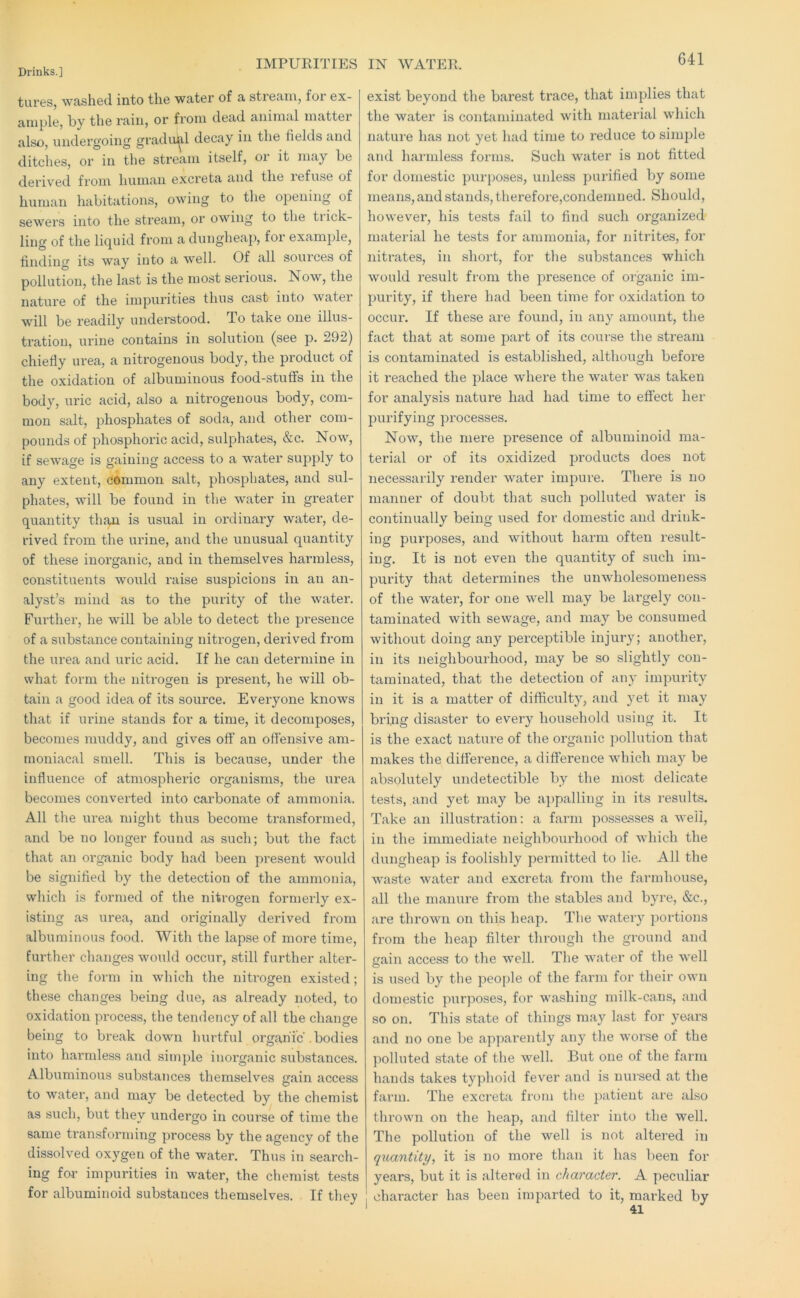 IMPUEITIES IN WATER. tures, washed into the water of a stream, for ex- ample, by the rain, or from dead animal matter also, undergoing gradiil^l decay in the fields and ditches, or in the stream itself, oi it may be derived from human excreta and the refuse of human habitations, owing to the opening of sewers into the stream, or owing to the trick- ling of the liquid from a dungheap, for example, finding its way into a well. Of all sources of pollution, the last is the most serious. Now, the nature of the impurities thus cast into water will be readily understood. To take one illus- tration, urine contains in solution (see p. 292) chiefiy urea, a nitrogenous body, the product of the oxidation of albuminous food-stuffs in the body, uric acid, also a nitrogenous body, com- mon salt, phosphates of soda, and other com- pounds of phosphoric acid, sulphates, &c. Now, if sewage is gaining access to a water supply to any extent, cdmmon salt, phosphates, and sul- phates, will be found in the water in greater quantity than is usual in ordinary water, de- rived from the urine, and the unusual quantity of these inorganic, and in themselves harmless, constituents would raise suspicions in an an- alyst’s mind as to the purity of the water. Further, he will be able to detect the presence of a substance containing nitrogen, derived from the urea and uric acid. If he can determine in what form the nitrogen is present, he will ob- tain a good idea of its source. Everyone knows that if urine stands for a time, it decomposes, becomes muddy, and gives off an offensive am- moniacal smell. This is because, under the influence of atmospheric organisms, the urea becomes converted into carbonate of ammonia. All the urea might thus become transformed, and be no longer found as such; but the fact that an organic body had been present would be signified by the detection of the ammonia, which is formed of the nitrogen fornmidy ex- isting as urea, and originally derived from albuminous food. With the lapse of more time, further changes would occur, still further alter- ing the form in which the niti’ogen existed; these changes being due, as already noted, to oxidation process, the tendency of all the change being to break down hurtful organic .bodies into harmless and simple inorganic substances. Albuminous substances themselves gain access to water, and may be detected by the chemist as such, but they undergo in course of time the same transforming process by the agency of the dissolved oxygen of the water. Thus in search- ing for impurities in water, the chemist tests for albuminoid substances themselves. If they exist beyond the barest trace, that implies that the water is contaminated with material which nature has not yet had time to reduce to simple and harmless forms. Such water is not fitted for domestic purposes, unless purified by some means, and stands, therefore,condemned. Should, however, his tests fail to find such organized material he tests for ammonia, for nitrites, for nitrates, in short, for the substances which would result from the presence of organic im- purity, if there had been time for oxidation to occur. If these are found, in any amount, the fact that at some part of its com-se the stream is contaminated is established, although before it reached the place where the water was taken for analysis nature had had time to effect her purifying processes. Now, the mere presence of albuminoid ma- terial or of its oxidized products does not necessarily render water impure. There is no manner of doubt that such polluted water is continually being used for domestic and drink- ing purposes, and without harm often result- ing. It is not even the quantity of such im- purity that determines the unwholesomeness of the water, for one well may be largely con- taminated with sewage, and may be consumed without doing any perceptible injury; another, in its neighbourhood, may be so slightly con- taminated, that the detection of any impurity in it is a matter of difficiilty, and yet it may bring disaster to every household using it. It is the exact nature of the organic pollution that makes the difierence, a difference which may be absolutely undetectible by the most delicate tests, and yet may be appalling in its results. Take an illustration: a farm possesses a weii, in the immediate neighbourhood of which the dungheap is foolishly permitted to lie. All the waste water and excreta from the farndiouse, all the manure from the stables and byre, &c., are thrown on this heap. The watery portions from the heap filter through the ground and frain access to the well. The water of the well is used by the ])eople of the farm for their own domestic purposes, for washing milk-cans, and so on. This state of things may last for years and no one be apparently any the worse of the polluted state of the well. But one of the farm hands takes typhoid fever and is nursed at the farm. The excreta from the patient are also thrown on the heap, and filter into the well. The pollution of the well is not altered in quantity, it is no more than it has been for years, but it is altered in character. A peculiar ! character has been imparted to it, marked by