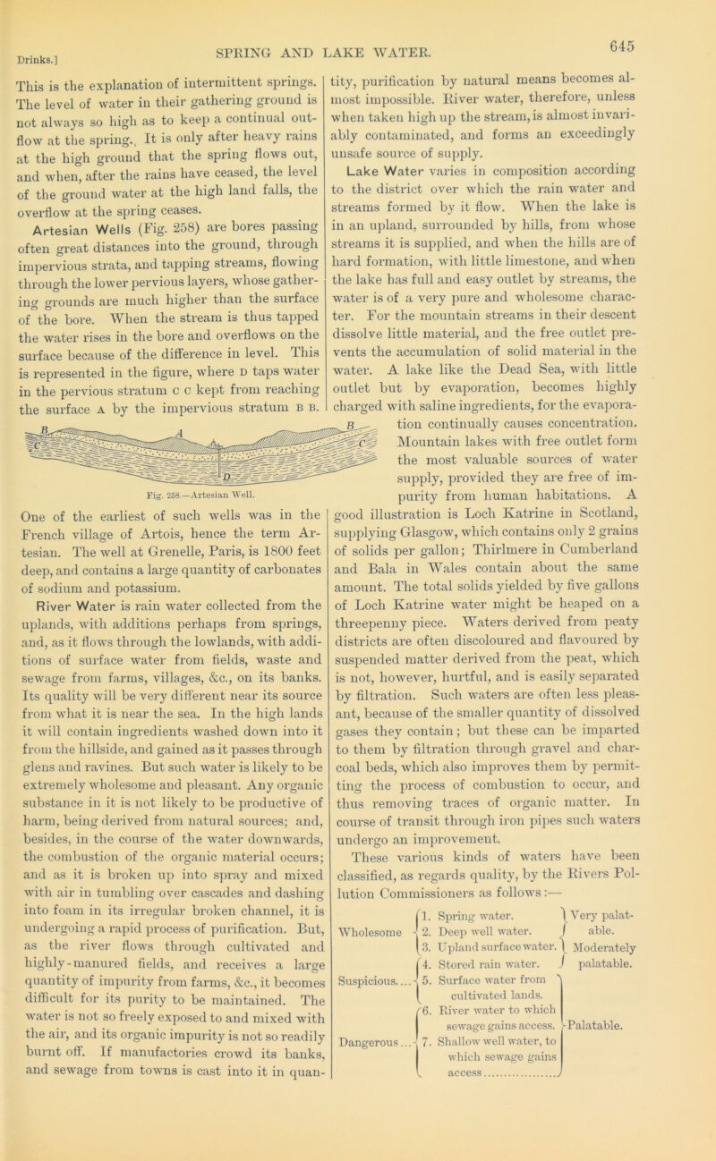 SPRING AND LAKE WATER. This is the explanation of intermittent springs. The level of water in their gathering ground is not always so high as to keep a continual out- flow at the spring., It is only after heavy rains at the high ground that the spring flows out, and when, after the rains have ceased, the level of the ground water at the high land falls, the overflow at the spring ceases. Artesian Wells (Fig. 258) are bores passing often great distances into the ground, through impervious strata, and tapping streams, flowing through the lower pervious layers, whose gather- inof grounds are much higher than the surface of the bore. W^hen the stream is thus tapped the water rises in the bore and overflows on the surface because of the difference in level. This is represented in the figure, where d taps water in the pervious stratum c c kept from reaching the surface A by the impervious stratum b b. Fig. 258.—Artesian Well. One of the earliest of such wells was in the French village of Ai’tois, hence the term Ar- tesian. The well at Grenelle, Paris, is 1800 feet deep, and contains a large quantity of carbonates of sodium and potassium. River Water is rain water collected from the uplands, with additions perhaps from springs, and, as it flows through the lowlands, with addi- tions of surface water from fields, waste and sewage from farms, villages, &c., on its banks. Its quality will be very different near its source from what it is near the sea. In the high lands it will contain ingredients washed down into it from the hillside, and gained as it passes through glens and ravines. But such water is likely to be extreniely wholesome and pleasant. Any organic substance in it is not likely to be productive of harm, being derived from natural sources; and, besides, in the course of the water downwards, the combustion of the organic material occurs; and as it is broken up into spray and mixed with air in tumbling over cascades and dashing into foam in its irregular broken channel. & it is undergoing a rapid process of purification. But, as the river flows through cultivated and highly-manured fields, and receives a large quantity of impurity from farms, &c., it becomes difficult for its purity to be maintained. The water is not so freely exposed to and mixed with the air, and its organic impurity is not so readily biu’iit off. If manufactories crowd its banks, and sewage from towns is cast into it in quan- tity, purification by natural means becomes al- most impossible. River water, therefore, unless when taken high up the sti'eam,is almost invari- ably contaminated, and forms an exceedingly unsafe soiu'ce of supply. Lake Water varies in composition according to the district over which the rain water and streams formed by it flow. When the lake is in an upland, surrounded by hills, from whose streams it is supplied, and when the hills are of hard formation, with little limestone, and when the lake has full and easy outlet by streams, the water is of a very pure and wholesome charac- ter. For the mountain streams in their descent dissolve little material, and the free outlet pre- vents the accumulation of solid material in the water. A lake like the Dead Sea, with little outlet but by evaporation, becomes highly charged with saline ingredients, for the evapora- tion continually causes concentration. Mountain lakes with free outlet form the most valuable sources of water supply, provided they are free of im- purity from human habitations. A good illustration is Loch Katrine in Scotland, supplying Glasgow, which contains only 2 grains of solids per gallon; Thirlmere in Cumberland and Bala in Wales contain about the same amount. The total solids yielded by five gallons of Loch Katrine water might be heaped on a threepenny piece. Waters derived from peaty districts are often discoloured and flavoured by suspended matter derived from the peat, which is not, however, hiu’tful, and is easily separated by filti’ation. Such waters are often less pleas- ant, because of the smaller quantity of dissolved gases they contain; but these can be imparted to them by filtration through gravel and char- coal beds, which also improves them by permit- ting the process of combustion to occur, and thus removing traces of organic matter. In course of transit through iron pipes such waters undei’go an improvement. These various kinds of watem have been classified, as regards quality, by the Rivers Pol- lution Commissioners as follows :— II. Spring water. \Very palat- Wholesome -j 2. Deep well water. J able. [3. Upland surface water. \ Moderately (4. Stored rain water. j palatable. Suspicious....-! 5. Surface water from ( cultivated lands. f6. River water to which sewage gains access. I-Palatable. 7. Shallow well water, to I which sewage gains access