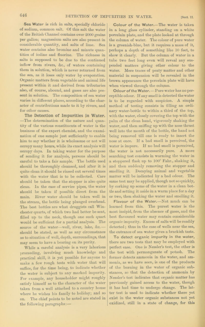 G46 DETECTION OF IMPURITIES IN WATER. [Sect. II. Sea Water is ricli in salts, specially chloride of sodium, common salt. Of this salt the water of the Britisli Channel contains over 2000 rains O per gallon; magnesium salts are also present in considerable quantity, and salts of lime. Sea water contains also bromine and minute quan- tities of iodine and fluorine. The richness in salts is supposed to be due to the continued inflow from rivers, &c., of waters containing them in solution, which is never returned from the sea, as it loses only water by evaporation. Organic matters from vegetable and animal life present within it and derived from tributaries also, of course, abound, and gases are also pre- sent in solution. The composition of sea water varies in different places, according to the char- acter of contributions made to it by rivei's, and for other causes. The Detection of Impurities in Water. —The detei’millation of the nature and quan- tity of the various constituents of water is the business of the expert chemist, and the exami- nation of one sample just sufficiently to enable him to say whether it is wholesome or not will occupy many hours, while its exact analysis will occupy days. In taking water for the purpose of sending it for analysis, per.sons should be careful to take a fair samjfle. The bottle used should be thoroughly cleansed, and after it is quite clean it should be rinsed out several times with the water that is to be collected. Care should be taken that the stopper is also quite clean. In the case of service pipes, the water should be taken if possible direcT from the main. River water should be taken well in the stream, the bottle being plunged overhead. The best bottles are what druggists call Win- chester quarts, of which two had better be sent, filled up to the neck, though one such quart would be sufficient for a partial analysis. The source of the water—well, rivei', lake, &c.— should be stated, as well as any circumstance as to situation of well, depth, surroundings, that may seem to have a bearing on its purity. While a careful analysis is a very laborious ])roceeding, involving much knowledge and practical skill, it is yet po.ssible for anyone to make a few tough tests with water that will suffice, for the time being, to indicate whether the water is subject to any marked iinjuirity. For example, any householder might roughly satisfy him.self as to the character of the water taken from a well attached to a country house where he wishes his family to holiday; and .so on. The chief points to be noted are stated in the following paragraphs:— Colour of the Water.—The water is taken in a long glass cylinder, standing on a white porcelain plate, and the plate looked at through the column of water. The colour of pure water is a greenish-blue, but it requires a mass of it, perhaps a depth of something like 10 feet, to show it clearly. But the column of water in a tube two feet long even will reveal any sus- pended matters giving other colour to the water. Mere traces of peaty matter and other material in suspension will be revealed in the brown ajjpearance the porcelain plate will have when viewed through the column. Odour of the Water. —Pure water has no per- ceptible odour. If any smell is detected the water is to be regarded with suspicion. A simple method of testing consists in filling an ordi- nary water-bottle to within a third of the top, with the water, closely covering the top with the ])alm of the clean hand, vigorously shaking the water, and then sniffing up with the nose thrust well into the mouth of the bottle, the hand not being removed till one is ready to insert the nose at once. If a bad smell is ])erceived, the water is impure. If no bad smell is perceived, the water is not necessarily pure. A more searching test consists in warming the water in a sto])])ei‘ed flask up to 100° Fahr., shaking it, and then suddenly removing the stojqier and smelling it. Decaying animal and vegetable matter will be indicated by a bad odour. The same test may be applied, though not so quickly, by corking iq) some of the water in a clean bot- tle and setting it aside in a warm place for a day or two, then shaking the water and smelling it. Flavour of the Water.—Not much can be learned from this. The purest water is the most iusi])id, from the absence of gases, and the best flavoured water may contain considerable organic impurity. Excess of salts will be readily detected ; thus in the case of wells near the sea, the entrance of sea water gives a brackish taste. To detect organic impurity in the water, there are two tests that may be emidoyed with perfect ease. One is Nessler’s test, the other is the test with permanganate of ])otash. The former detects ammonia in the water, and am- monia, as we have seen, is one of the products of the burning in the w^ater of organic sub- stances, so that the detection of ammonia by Nesslei-’s test indicates that organic matter lias previously gained access to the w^ater, though it has had time to undergo change. The lat- ter test is used to indicate wdiether there yet exist in the water organic substances not yet oxidized, still in a state of change, for this