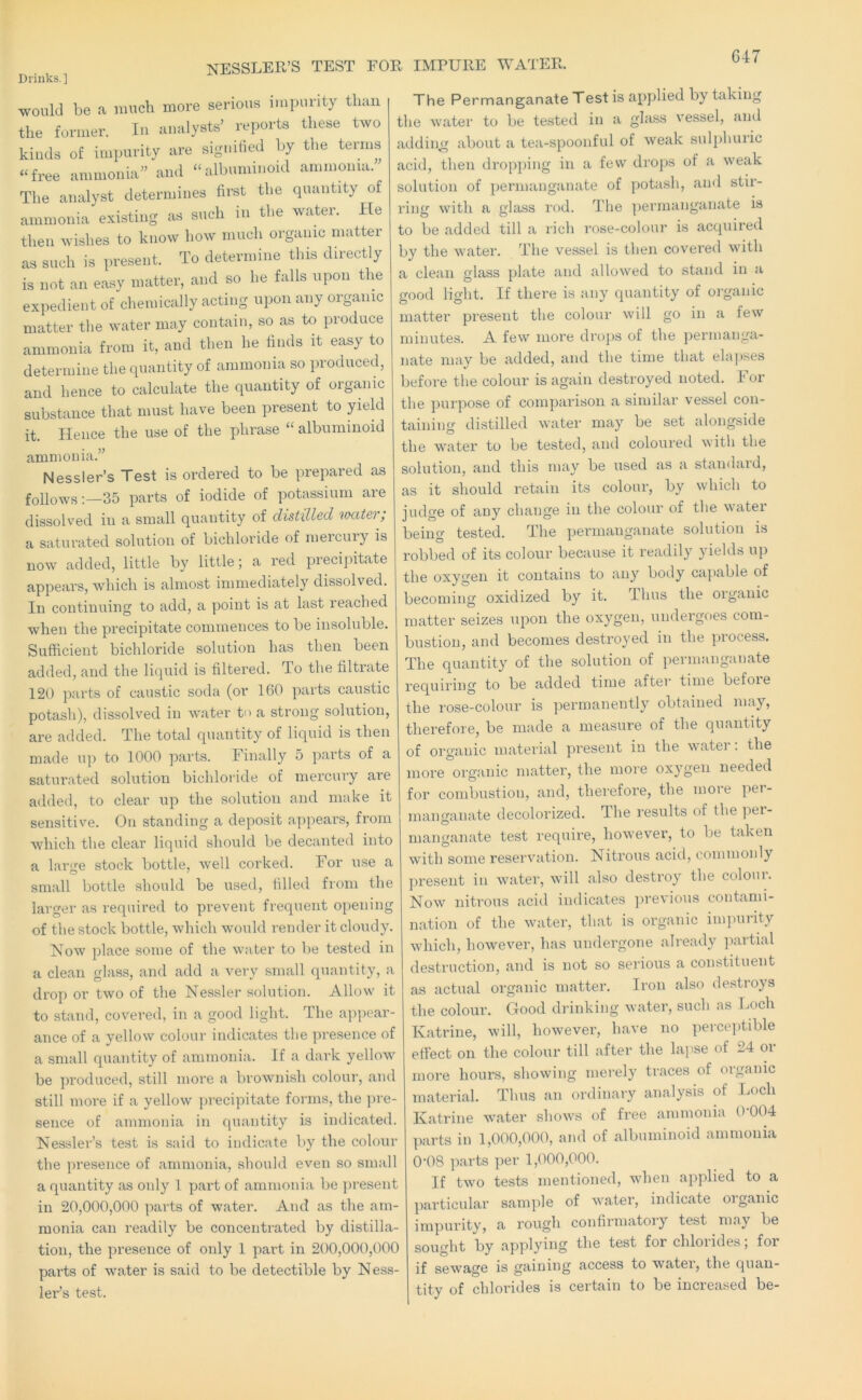 NESSLER’S TEST FOR IMPURE WATER. Drinks.] would be a much more serious itnpurity than the former. In analysts’ reports these two kinds of impurity are signified by the terms “free ammonia” and “albuminoid ammonia. The analyst determines first the quantity of ammonia existing as such in the water. He then wishes to know how much organic matter as such is present. To determine this directly is not an easy matter, and so he falls upon the expedient of chemically acting upon any organic matter the water may contain, so as to produce ammonia from it, and then he finds it easy to determine the quantity of ammonia so produced, and hence to calculate the quantity of organic substance that must have been present to yield it. Hence the use of the phrase “ albuminoid ammonia.” Nessler’s Test is ordered to be prepared as follows;—35 parts of iodide of potassium are dissolved in a small quantity of distilled vmter; a saturated solution of bichloride of mercury is now added, little by little; a red precipitate appears, which is almost immediately dissolved. In continuing to add, a point is at last reached when the precipitate commences to be insoluble. Sufficient bichloride solution has then been added, and the liquid is filtered. To the filtrate 120 parts of caustic soda (or 160 parts caustic potash), dissolved in water ti' a strong solution, are added. The total quantity of liquid is then made up to 1000 parts. Finally 5 parts of a saturated solution bichloi'ide of mercury are added, to clear up the solution and make it sensitive. On standing a deposit appears, from which the clear liquid should be decanted into a large stock bottle, well corked. For use a small bottle should be used, filled from the larger as required to prevent frequent opening of the stock bottle, which would render it cloudy. Now place some of the water to be tested in a clean glass, and add a very small quantity, a drop or two of the Nessler solution. Allow it to stand, covered, in a good light. The ap})ear- ance of a yellow colour indicates the presence of a small quantity of ammonia. If a dark yellow be produced, still more a brownish colour, and still more if a yellow precipitcate forms, the pre- sence of ammonia in quantity is indicated. Nessler’s test is said to indicate by the colour the presence of ammonia, should even so small a quantity as only 1 part of ammonia be present in 20,000,000 parts of water. And as the am- monia can readily be concentrated by distilla- tion, the presence of only 1 part in 200,000,000 parts of water is said to be detectible by Ness- lei’’s test. The Permanganate Test is applied by taking the water to be te.sted in a glass vessel, and adding about a tea-spoonful of weak sulphuric acid, then dropping in a few drops of a weak solution of permanganate of potash, and stir- ring with a glass rod. The ])ermanganate is to be added till a rich rose-colour is acquired by the water. The vessel is then covered with a clean glass plate and allowed to stand in a good light. If there is any quantity of organic matter present the colour will go in a few minutes. A few more droj)s of the permanga- nate may be added, and the time that elapses before the colour is again destroyed noted. For the purpose of comparison a similar ve.ssel con- taining distilled water may be set alongside the water to be tested, and coloured with the solution, and this niay be used as a standaid, as it should retain its colour, by which to judge of any change in the colour of the water being tested. The permanganate solution is robbed of its colour because it readily yields up the oxygen it contains to any body capable of becoming oxidized by it. Thus the organic matter seizes upon the oxygen, undergoes com- bustion, and becomes destroyed in the process. The quantity of the solution of })ermanganate requiring to be added time aftei time befoie the rose-colour is permanently obtained may, therefore, be made a measure of the quantity of organic material present in the watei . the more organic matter, the more oxygen needed for combustion, and, therefore, the more per- manganate decolorized. The results of the pei- manganate test require, however, to be taken with some reservation. Nitrous acid, commonly present in water, will also destroy the coloui. Now nitrous acid indicates previous contami- nation of the water, that is organic impurity which, however, has undergone already jiartial destruction, and is not so serious a constituent as actual organic matter. Iron also destroys the colour. Good drinking water, such as Loch Katrine, will, however, have no perce])tible effect on the colour till after the lapse of 24 or more hours, showing merely traces of organic material. Thus an ordinary analysis of Loch Katrine water shows of free ammonia 0-004 parts in 1,000,000, and of albuminoid ammonia 0-08 parts per 1,000,000. If two tests mentioned, when applied to a particidar sample of water, indicate organic impurity, a rough confirmatoiy test may be sought by applying the test for chlorides; for if sewage is gaining access to watei, the quan- tity of chlorides is certain to be increased be-