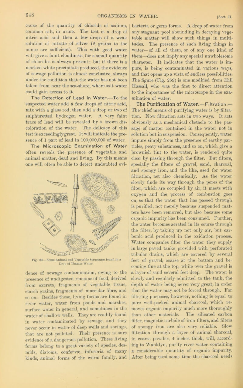 ORGANISMS IN WATER. [Sect. II. cause of the quantity of chloride of sodium, j common salt, in urine. The test is a drop of i nitric acid and then a few drops of a weak ; solution of nitrate of silver (2 grains to the ounce are sufficient). This with good water will give a faint cloudiness, for a small quantity of chlorides is always present; but if there is a marked white precipitate produced, the evidence of sewage pollution is almost conclusive, always under the condition that the water has not been taken from near the sea-shore, where salt water could gain access to it. The Detection of Lead in Water.—To the suspected water add a few drops of nitric acid, mix with a glass rod, then add a drop or two of sulphuretted hydrogen water. A very faint trace of lead will be revealed by a brown dis- coloration of the water. The delicacy of this test is exceedingly great. It will indicate the jDre- sence of 1 part of lead in 100,000,000 of water. The Microscopic Examination of Water often reveals the presence of vegetable and animal mattei', dead and living. By this means one will often be able to detect undoubted evi- Fig. 259.—Some Animal and Vegetable StrucUires found in a Drop of Thames Water. dence of sewage contamination, owing to the presence of undigested remains of food, derived from excreta, fragments of vegetable tissue, starch grains, fragments of muscular fibre, and so on. Besides these, living forms are found in river water, water from ponds and marshes, surface water in general, and sometimes in the water of shallow wells. They are readily found in water contaminated by sewage, and they . never occur in water of deep wells and s))rings, ! that are not polluted. Their presence is sure evidence of a dangerous pollution. These living forms belong to a great variety of species, des- niids, diatoms, confervie, infusoria of many kinds, animal forms of the worm family, and I bacteria or germ forms. A drop of water from i any stagnant jjool abounding in decaying vege- i table matter will show such things in multi- tudes. The presence of such living things in water—of all of them, or of any one kind of them—does not imply any special unwholesome character. It indicates that the water is im- pure, is being contaminated in various ways, and that opens up a vista of endless possibilities. The figure (Fig. 259) is one modified from Hill Hassall, who was the first to direct attention to the importance of the microscope in the exa- mination of water. The Purification of Water.—Filtration.— The chief means of purifying water is by filtra- tion. Now filtration acts in two ways. It acts obviously as a mechanical obstacle to the jias- sage of matter contained in the water not in solution but in suspension. Consequently, water impure simply from the presence of earthy par- ticles, peaty substances, and so on, Avhich give a brownish tint to the water, is rendered quite clear by passing through the filter. But filters, specially the filters of gravel, sand, charcoal, and spongy iron, and the like, used for water filtration, act also chemically. As the water slowly finds its way through the pores of the filter, which are occupied by air, it meets with oxygen and the process of combustion goes on, so that the water that has passed through is purified, not merely because suspended mat- ters have been remoA^ed, but also because some organic impurity has been consumed. Further, the water becomes aerated in its course through the filter, by taking up not only air, but car- bonic acid produced in the oxidation process. Water companies filter the water they supply in large paved tanks provided with perforated tubular drains, which are covered by several feet of gravel, coarse at the bottom and be- coming fine at the top, while over the gravel is a layer of sand several feet deep. The water is slowly and regularly a<lmitted to the tank, the depth of water being never very great, in oixler that the water may not be forced through. For filtering purposes, howevei’, nothing is equal to pure well-packed animal charcoal, which re- moves organic impurity much more thoroughly than other materials. The silicated carbon ; filter, magnetic carbide of iron filters, and filters ! of spongy iron are also very reliable. Slow filtration throiigh a layer of animal charcoal, in coarse powder, 4 inches thick, will, accord- ing to Wanklyn, purify river water containing a considerable quantity of organic impurity. After being used some time the charcoal needs