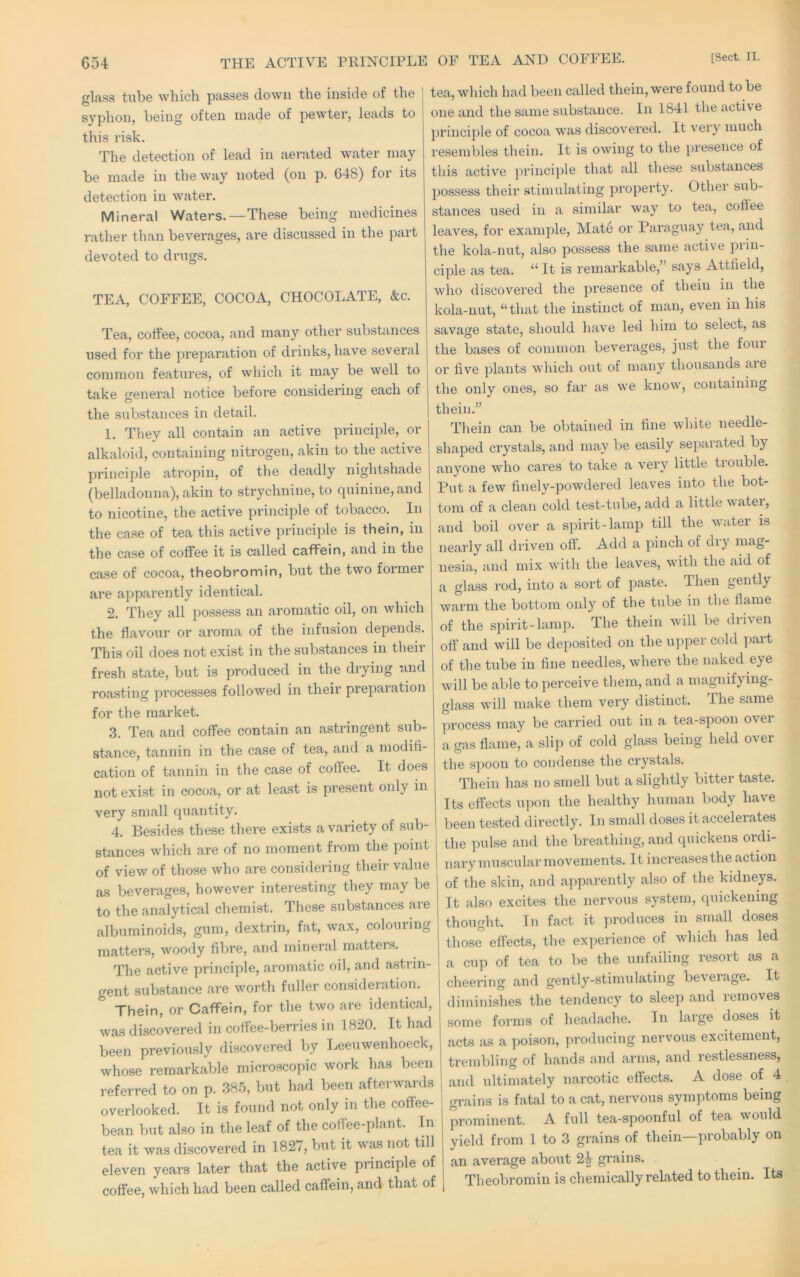 glass tube which passes down the inside of the syphon, being often made of pewter, leads to this risk. The detection of lead in aerated water may be made in the way noted (on p. 648) for its detection in water. Mineral Waters.—These being medicines rather than beverages, are discussed in the part devoted to drugs. TEA, COFFEE, COCOA, CHOCOLATE, &c. Tea, cottee, cocoa, and many other substances used for the preparation of drinks, have several common features, of which it may be well to take gfeneral notice before considering each of the substances in detail. 1. They all contain an active principle, or alkaloid, containing nitrogen, akin to the active principle atropin, of the deadly nightshade (belladonna), akin to strychnine, to quinine, and to nicotine, the active principle of tobacco. In the case of tea this active principle is thein, in the case of coffee it is called caffein, and in the case of cocoa, theobromin, but the two former are apparently identical. 2. They all possess an aromatic oil, on which the flavour or aroma of the infusion depends. This oil does not exist in the substances in their fresh state, but is produced in the drying and roasting processes followed in their preparation for the market. 3. Tea and coffee contain an astringent sub- stance, tannin in the case of tea, and a modifi- cation of tannin in the case of coffee. It does not exist in cocoa, or at least is present only in very small quantity. 4. Besides these there exists a variety of sub- stances which are of no moment from the point of view of those who are considering their value as beverages, however interesting they may be to the analytical chemist. These substances are albuminoids, gum, dextrin, fat, wax, colouiing matters, woody fibre, and mineral matters. The active principle, aromatic oil, and astrin- gent substance are worth fuller consideration. Thein, or Caffein, for the two are identical, was discovered in coffee-berries in 1820. It had been previously discovered by Leeuwenhoeck, whose remarkable microscopic work has been referred to on p. 385, but had been afterwards overlooked. It is found not only in the coffee- bean but also in the leaf of the coffee-plant. In tea it was discovered in 1827, but it was not till eleven years later that the active principle of coffee, which had been called caffein, and that of tea, which had been called thein, were found to be one and the same substance. In 1841 the active }>rinciple of cocoa was discovered. It very much resembles thein. It is owing to the presence of this active jirinciple that all these substances possess their stimulating yiroperty. Other sub- stances used in a similar way to tea, coffee leaves, for example. Mate or Paraguay tea, and the kola-nut, also possess the same active prin- ciple as tea. “ It is remarkable,” says Attfield, who discovered the presence of thein in the kola-nut, “that the instinct of man, even in his savage state, should have led him to select, as the bases of common beverages, just the foui or five plants which out of many thousands a.re the only ones, so far as we know, containing thein.” Thein can be obtained in fine white needle- shaped crystals, and may be easily separated by anyone who cares to take a very little tiouble. Put a few finely-powdered leaves into the bot- tom of a clean cold test-tube, add a little water, and boil over a spirit-lamp till the water is nearly all driven oft. Add a pinch of diy mag- nesia, and mix with the leaves, with the aid of a glass rod, into a sort of paste. Then gently warm the bottom only of the tube in the flame of the spirit-lamp. The thein will be driven off and will be deposited on the upper cold part of the tube in fine needles, whei’e the naked eye will be able to perceive them, and a magnifying- glass will make them very distinct. The same process may be carried out in a tea-spoon over a c^as flame, a slip of cold glass being held over the spoon to condense the crystals. Thein has no smell but a slightly bitter taste. Its effects upon the healthy human body have been tested directly. In small doses it acceleiates the pulse and the breathing, and quickens ordi- nary muscular movements. It increases the action of the skin, and apparently also of the kidneys. It also excites the nervous system, quickening thought. In fact it produces in small doses those effects, the experience of which has led a cup of tea to be the unfailing resort as a cheering and gently-stimulating beveiage. It diminishes the tendency to sleep and removes some forms of headache. In large doses it acts as a poison, producing nervous excitement, trembling of hands and arms, and restlessness, and ultimately narcotic effects. A dose of 4 grains is fatal to a cat, nervous symptoms being prominent. A full tea-spoonful of tea would yield from 1 to 3 grains of thein—probably on an average about 2^ grains. Theobromin is chemically related to thein. Its