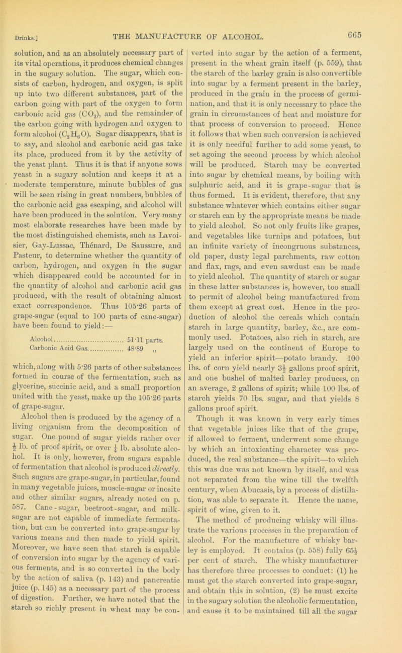 THE MANUFACTURE OF ALCOHOL. solution, and as an absolutely necessary part of its vital operations, it produces chemical changes in the sugai-y solution. The sugar, which con- sists of carbon, hydrogen, and oxygen, is split up into two different substances, part of the carbon going with part of the oxygen to form carbonic acid gas (CO2), and the remainder of the carbon going with hydrogen and oxygen to form alcohol (C2H0O). Sugar disappears, that is to say, and alcohol and carbonic acid gas take its place, produced from it by the activity of the yeast plant. Thus it is that if anyone sows yeast in a sugary solution and keeps it at a moderate temperature, minute bubbles of gas will be seen rising in great numbers, bubbles of the carbonic acid gas escaping, and alcohol will have been produced in the solution. Very many most elaborate researches have been made by the most distinguished chemists, such as Lavoi- sier, Gay-Lussac, Thenard, De Saussure, and Pasteur, to determine whether the quantity of carbon, hydrogen, and oxygen in the sugar which disappeared could be accounted for in the quantity of alcohol and carbonic acid gas produced, with the result of obtaining almost exact coi’respondence. Thus 105’26 parts of grape-sugar (equal to 100 parts of cane-sugar) have been found to yield:— Alcohol 51T1 parts. Carbonic Acid Gas 48'89 ,, which, along with 5’26 pai’ts of other substances formed in course of the fermentation, such as glycerine, succinic acid, and a small proportion united with the yeast, make up the 105-26 parts of grape-sugar. Alcohol then is produced by the agency of a living organism from the decomposition of sugar. One pound of sugar yields rather over lb. of proof spirit, or over j lb. absolute alco- hol. It is only, however, from sugars capable of fermentation that alcohol is produced directly. Such sugars are grape-sugar, in particular, found in many vegetable juices, muscle-sugar or inosite and other similar sugars, already noted on p. 587. Cane-sugar, beetroot-sugar, and milk- sugar are not capable of immediate fermenta- tion, but can be convei’ted into grape-sugar by various means and then made to yield spirit. Moreover, we have seen that starch is capable of conversion into sugar by the agency of vari- ous ferments, and is so converted in the body by the action of saliva (p. 14.3) and pancreatic juice (p. 145) as a necessary part of the process of digestion. Further, we have noted that the starch so richly present in wheat may be con- verted into sugar by the action of a ferment, present in the wheat grain itself (p. 559), that the starch of the barley grain is also convertible into sugar by a ferment present in the barley, produced in the grain in the jorocess of germi- nation, and that it is only necessary to place the grain in circumstances of heat and moisture for that process of conversion to pi’oceed. Hence it follows that when such conversion is achieved it is only needful further to add some yeast, to set agoing the second process by which alcohol will be produced. Starch may be converted into sugar by chemical means, by boiling with sulphuric acid, and it is grape-sugar that is thus formed. It is evident, therefore, that any substance whatever which contains either susar or stai’ch can by the appropriate means be made to yield alcohol. So not only fruits like grapes, and vegetables like turnips and potatoes, but an infinite variety of incongruous substances, old paper, dusty legal parchments, raw cotton and flax, rags, and even sawdust can be made to yield alcohol. The quantity of starch or sugar in these latter substances is, however, too small to permit of alcohol being manufactured from them except at great cost. Hence in the pro- duction of alcohol the cereals which contain starch in large quantity, barley, &c., are com- monly used. Potatoes, also rich in starch, are largely used on the continent of Europe to yield an inferior spirit—potato brandy. 100 lbs. of corn yield nearly 3^ gallons proof spirit, and one bushel of malted barley produces, on an average, 2 gallons of spirit; while 100 lbs. of starch yields 70 lbs. sugar, and that yields 8 gallons proof spirit. Though it was known in very early times that vegetable juices like that of the gi’ape, if allowed to ferment, underwent some change by which an intoxicating character was pro- duced, the real substance—the spirit—to which this was due was not known by itself, and was not separated from the wine till the twelfth century, when Abucasis, by a process of distilla- tion, was able to separate it. Hence the name, spirit of wine, given to it. The method of producing whisky will illus- trate the various processes in the prei^aration of alcohol. For the manufacture of whisk}^ bar- ley is employed. It contains (p. 558) fully 65| per cent of stai’ch. The whisky manufacturer has therefore three processes to conduct: (1) he must get the starch converted into grape-sugar, and obtain this in solution, (2) he must excite in the sugary solution the alcoholic fex’mentation, and cause it to be maintained till all the sugar