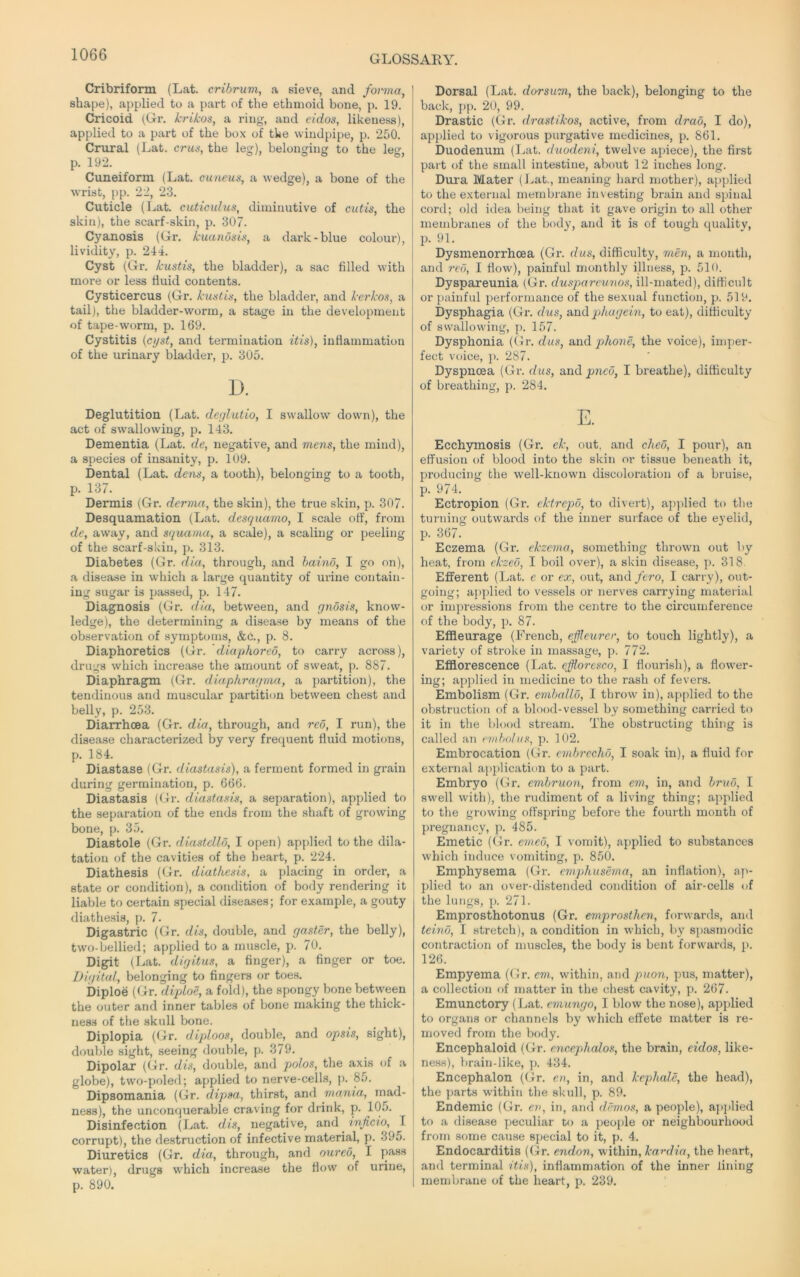 Cribriform (Lat. cribrum, a sieve, and forma, shape), applied to a part of the ethmoid bone, p. 19. Cricoid (Gr. krikos, a ring-, and eidos, likeness), applied to a part of the box of the windpipe, p. 250. Crural (Lat. era*-, the leg), belonging to the leg, p. 192. Cuneiform (Lat. cuneus, a wedge), a bone of the wrist, pp. 22, 23. Cuticle (Lat. cuticulus, diminutive of cutis, the skin), the scarf-skin, p. 307. Cyanosis (Gr. kuanosis, a dark-blue colour), lividity, p. 24i. Cyst (Gx\ kustis, the bladder), a sac filled with more or less fluid contents. Cysticercus (Gr. kustis, the bladder, and kerkos, a tail), the bladder-worm, a stage in the development of tape-worm, p. 169. Cystitis {cyst, and termination itis), inflammation of the urinary blatlder, p. 305. 1). Deglutition (Lat. deylutio, I swallow down), the act of swallowing, p. 143. Dementia (Lat. de, negative, and mens, the mind), a species of insanity, p. 109. Dental (Lat. dens, a tooth), belonging to a tooth, p. 137. Dermis (Gr. derma, the skin), the true skin, p. 307. Desquamation (Lat. desquamo, I scale off, from de, away, and squama, a scale), a scaling or peeling of the scarf-skin, p. 313. Diabetes (Gr. dia, through, and haino, I go on), a disease in which a large quantity of urine contain- ing sugar is passed, p. 147. Diagnosis (Gr. dia, between, and gnosis, know- ledge), the determining a disease by means of the observation of symptoms, &c., p. 8. Diaphoretics (Gr. 'diaphored, to carry across), drugs which increase the amount of sweat, p. 887. Diaphragm (Gr. diaphragrna, a partition), the tendinous and muscular partition between chest and belly, p. 253. Diarrhoea (Gr. dia, through, and reo, I run), the disease characterized by very frequent fluid motions, p. 184. Diastase (Gr. diastasis), a ferment formed in grain during germination, p. 666. Diastasis (Gr. diastasis, a separation), applied to the separation of the ends from the shaft of growing bone, p. 35. Diastole (Gr. diastello, I open) applied to the dila- tation of the cavities of the heart, p. 224. Diathesis (Gr. diathesis, a placing in order, a state or condition), a condition of body rendering it liable to certain special diseases; for example, a gouty diathesis, p. 7. Digastric (Gr. dis, double, and gaster, the belly), two-bellied; applied to a muscle, p. 70. Digit (Lat. digitus, a finger), a finger or toe. Digital, belonging to fingers or toes. biploe (Gr. diploe, a fold), the spongy bone between the outer and inner tables of bone making the thick- ness of the .skull bone. Diplopia (Gr. diploos, double, and opsis, sight), double sight, seeing double, p. 379. Dipolar ((4r. dis, double, and polos, the axis of a globe), two-poled; applied to nerve-cells, p. 85. Dipsomania (Gr. dipsa, thirst, and mania, mad- ness), the unconquerable craving for drink, p. 105. Disinfection (Lat. dis, negative, and inficio, I corrupt), the destruction of infective material, p. 395. Diuretics (Gr. dia, through, and oureo, I pass water), drugs which increase the flow of urine, p. 890. Dorsal (Lat. dorsum, the back), belonging to the back, pp. 20, 99. Drastic (Gr. drastilcos, active, from drab, I do), applied to vigorous purgative medicines, p. 861. Duodenum (l^at. duodeni, twelve ai>iece), the first part of the small intestine, about 12 inches long. Dm-a Mater (Lat., meaning hard mother), applied to the external membrane investing brain and spinal cord; old idea being that it gave origin to all other membranes of the body, and it is of tough quality, p. 91. Dysmenorrhcea (Gr. dus, difficulty, men, a month, and red, I flow), painful monthly illness, p. 510. Dyspareunia (Gr. duspareu7ws, ill-mated), difficult or painful performance of the sexual function, p. 519. bysphagia (Gr. dus, und p>hugein, to eat), difficulty of swallowing, p. 157. Dysphonia ((Ir. dus, di.nd phone, the voice), inq^er- fect voice, j). 287. Dyspnoea (Gr. dus, undpned, I breathe), difficulty of breathing, p. 284. E. Ecchymosis (Gr. ek, out, and cheo, I pour), an effusion of blood into the skin or tissue beneath it, producing the well-known discoloration of a bruise, p. 974. Ectropion (Gr. ektrepo, to divert), ai)])lied to the turning outwards of the inner surface of the eyelid, p. 367. Eczema (Gr. ekzema, something thrown out by heat, from ckzed, I boil over), a skin disease, 318. Efferent (Lat. e or ex, out, and fero, I carry), out- going; applied to vessels or nerves carrying material or impressions from the centre to the circumference of the body, p. 87. Effleurage (French, effleurer, to touch lightly), a variety of stroke in massage, p. 772. Efflorescence (Lat. efflorcsco, I flourish), a flower- ing; applied in medicine to the rash of fevers. Embolism (Gr. cmballo, I throw in), applied to the obstruction of a blood-vessel by something carried to it in the blood stream. The obstructing thing is called an embolus, p. 102. Embrocation (Gr. cmbrcchd, I soak in), a fluid for external application to a part. Embryo (Gr. embruon, from em, in, and bruo, I swell with), the rudiment of a living thing; applied to the growing offspring before the fourth month of pregnancy, p. 485. Emetic (Gr. erneo, I vomit), applied to substances which induce vomiting, p. 850. Emphysema (Gr. emphusema, an inflation), ap- plied to an over-distended condition of air-cells of the lungs, p. 271. Emprosthotonns (Gr. emprosthen, forwards, and teino, I stretch), a condition in which, by spasmodic contraction of muscles, the body is bent forwards, p. 126. Empyema (Gr. em, within, atid puon, pus, matter), a collection of matter in the chest cavity, p. 267. Emunctory (I^at. emungo, I blow the nose), applied to organa or channels by which effete matter is re- moved from the body. Encephaloid (Gr. encephalos, the brain, eidos, like- ness), brain-like, p. 434. Encephalon (Gr. en, in, and kephale, the head), the ])arts within the skull, p. 89. Endemic (Gr. eu, in, and demos, a people), applied to a disease peculiar to a people or neighbourhood from some cause special to it, p. 4. Endocarditis (Gr. endon, within, kamlia, the heart, and terminal itis), inflammation of the inner lining membrane of the heart, p. 239.