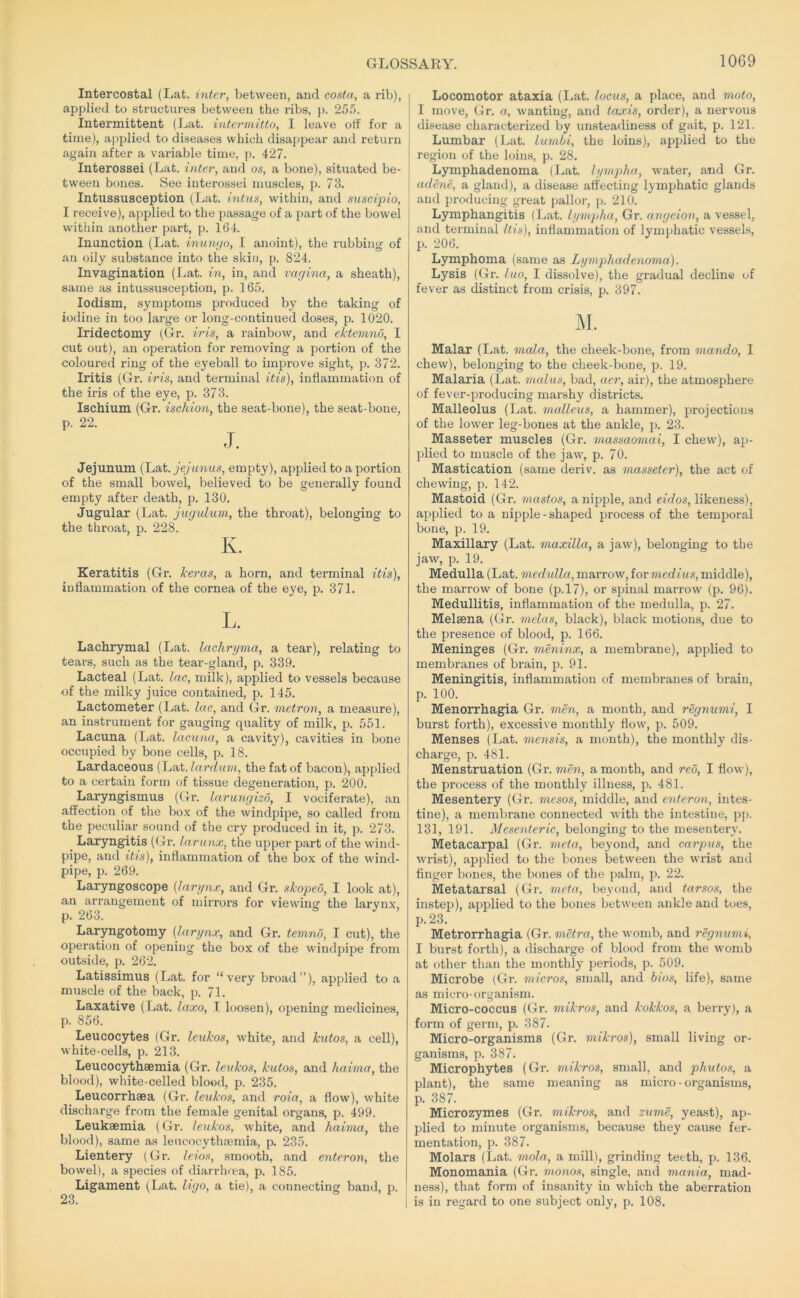 Intercostal (Lat. inter, between, and costa, a rib), applied to structures between the ribs, )). 255. Intermittent (J.iat. intcrmitto, I leave off for a time), applied to diseases which disappear and return again after a variable time, p. 427. Interossei (Lat. inter, and os, a bone), situated be- tween bones. See interossei muscles, p. 73. Intussusception (Lat. intus, within, and suscipio, I receive), applied to the passage of a part of the bowel within another part, p. 164. Inunction (Lat. inumjo, I anoint), the rubbing of an oily substance into the skin, p. 824. Invagination (Lat. in, in, and vagina, a sheath), same as intussusception, p. 165. lodism, symptoms produced by the taking of iodine in too large or long-continued doses, p. 1020. Iridectomy (Gr. iris, a rainbow, and ektemno, I cut out), an operation for removing a portion of the coloured ring of the eyeball to improve sight, p. 372. Iritis (Gr. iris, and terminal itis), inflammation of the iris of the eye, p. 373. Ischium (Gr. ischion, the seat-bone), the seat-bone, p. 22. J. Jejunum (Lat. jejunus, empty), applied to a portion of the small bowel, believed to be generally found empty after death, p. 130. Jugular (Lat. jugulum, the throat), belonging to the throat, p. 228. K. Keratitis (Gr. heras, a horn, and terminal itis), inflammation of the cornea of the eye, p. 371. L. Lachrymal (Lat. lachryma, a tear), relating to tears, such as the tear-gland, p. 339. Lacteal (Lat. Lac, milk), applied to vessels because of the milky juice contained, p. 145. Lactometer (Lat. lac, and Gr. metron, a measure), an instrument for gauging quality of milk, jj. 551. Lacuna (Lat. lacuna, a cavity), cavities in bone occupied by bone cells, p. 18. Lardaceous (Lat. larduin, the fat of bacon), applied to a certain form of tissue degeneration, p. 200. Laryngismus (Gr. larunyizo, I vociferate), an affection of the bo.v of the windpipe, so called from the peculiar sound of the cry produced in it, p. 273. ^ Laryngitis (Gr. larunx, the upper part of the wind- pipe, and itis), inflammation of the box of the wind- pipe, p. 269. Laryngoscope {larynx, and Gr. skopeo, I look at), an arrangement of mirrors for viewing the larynx, p. 263. Laryngotomy {larynx, and Gr. temnd, I cut), the operation of opening the box of the windpipe from outside, p. 262. Latissimus (Lat. for “very broad”), applied to .a muscle of the back, p. 71. Laxative (Lat. laxo, I loosen), opening medicines, p. 856. Leucocytes (Gr. leukos, white, and hutos, a cell), white-cells, p. 213. Leucocythaemia (Gr. leukos, kutos, and haima, the blood), white-celled blood, p. 235. Leucorrhaea (Gr. leukos, and roia, a flow), white discharge from the female genital organs, p. 499. Leukaemia (Gr. leukos, white, and haima, the blood), same as leucocythaemia, p. 235. Lientery (Gr. leios, smooth, and enteron, the bowel), a species of diarrhoea, p. 185. Ligament (Lat. ligo, a tie), a connecting band, p. 23. Locomotor ataxia (Lat. locus, a place, and moto, I move, Gr. a, wanting, and taxis, order), a nervous I disease characterized by unsteadiness of gait, p. 121. Lumbar (Lat. lumbi, the loins), applied to the region of the loins, p. 28. Lymphadenoma (Lat. lympha, water, and Gr. adene, a gland), a disease affecting lymphatic glands and producing great pallor, p. 210. Lymphangitis (Lat. lympha, Gr. angeion, a vessel, and terminal Itis), inflammation of lymphatic vessels, p. 206. Lymphoma (same as Lymphadenoma). Lysis (Gr. luo, I dissolve), the gradual decline of fever as distinct from crisis, p. 397. M. Malar (Lat. mala, the cheek-bone, from mando, I chew), belonging to the cheek-bone, p. 19. Malaria (Lat. malus, bad, aer, air), the atmosphere of fever-producing marshy districts. Malleolus (Lat. malleus, a hammer), projections of the lower leg-bones at the ankle, p. 23. Masseter muscles (Gr. massaomai, I chew), ap- plied to muscle of the jaw, p. 70. Mastication (same deriv. as masseter), the act of chewing, p. 142. Mastoid (Gr. mastos, a nipple, and eidos, likeness), applied to a nipple - shaped process of the temporal bone, p. 19. Maxillary (Lat. maxilla, a jaw), belonging to the jaw, p. 19. Medulla (Lat. medulla, marrow, for medius, middle), the marrow of bone (p.l7), or spinal marrow (p. 96). Medullitis, inflammation of the medulla, p. 27. Melsena (Gr. melas, black), black motions, due to the presence of blood, p. 166. Meninges (Gr. meninx, a membrane), applied to membranes of brain, p. 91. Meningitis, inflammation of membranes of brain, p. 100. Menorrhagia Gr. men, a month, and regnumi, I burst forth), excessive monthly flow, p. 509. Menses (Lat. mensis, a month), the monthly dis- charge, p. 481. Menstruation (Gr. men, a month, and reo, I flow), the process of the monthly illness, p. 481. Mesentery (Gr. mesos, middle, and enteron, intes- tine), a membrane connected with the intestine, pp. 131, 191. Mesenteric, belonging to the mesentery. Metacarpal (Gr. meta, beyond, and carpus, the wrist), apjilied to the bones between the wrist and finger bones, the bones of the palm, p. 22. Metatarsal (Gr. meta, beyond, and tarsos, the instep), applied to the bones between ankle and toes, p.23. Metrorrhagia (Gr. metra, the womb, and regnumi, I burst forth), a discharge of blood from the womb at other than the monthly periods, p. 509. Microbe (Gr. micros, small, and bios, life), same as micro-organism. Micro-coccus (Gr. mikros, and kokkos, a berry), a form of germ, p. 387. Micro-organisms (Gr. 7uikros), small living or- ganisms, p. 387. Microphytes (Gr. mikros, small, and jjiiutos, a plant), the same meaning as micro-organisms, p. 387. Microzymes (Gr. mikros, and zume, yeast), ap- plied to minute organisms, because they cause fer- mentation, p. 387. Molars (Lat. mola, a mill), grinding teeth, p. 136. Monomania (Gr. monos, single, and mania, mad- ness), that form of insanity in which the aberration is in regard to one subject only, p. 108.