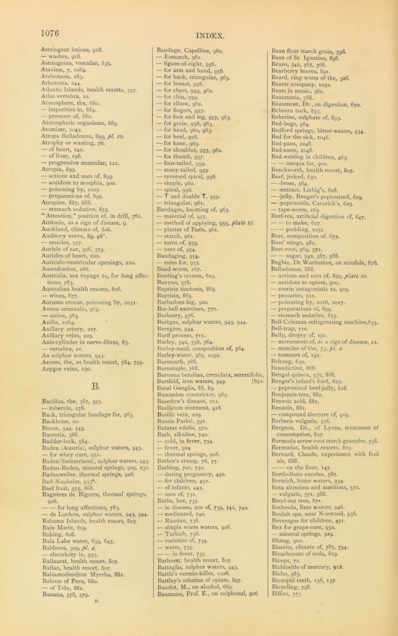 Astringent lotions, 918. — washes, gi8. Astringents, vascular, 835. Atavism, 7, 1064. Atelectasis, 283. Atheroma, 244. Atlantic Islands, health resorts, 797. Atlas vertebra, 21. Atmosphere, the, 680. — impurities in, 684. — pressure of, 680. Atmospheric organisms, 685. Atomizer, 1049. Atropa Belladonna, 899, pi. 10. Atrophy or wasting, 76. — of heart, 242. — of liver, 196. — progressive muscular, 121. Atropia, 899. — actions and uses of, 899. — antidote to morphia, 900. — poisoning by, 1027. — preparations of, 899. Atropine, 887, 888. — stomach sedative, 855. “Attention,” position of, in drill, 761. Attitude, as a sign of disease, 9. Auckland, climate of, 806. Auditory nerve, 89, 98*^. — ossicles, 357. Auricle of ear, 356, 379. Auricles of heart, 220. Auriculo-ventricular openings, 220. Auscultation, 266. Australia, sea voyage to, for lung affec- tions, 783. Australian health resorts, 806. — wines, 677. Autumn crocus, poisoning by, 1031. Avena orientalis, 563. — sativa, 563. Axilla, 1064. Axillary artery, 227. Axillary veins, 229. Axis-cylinder in nerve-fibres, 85. — vertebra, 21. Ax sulphur waters, 943. Azores, the, as health resort, 784, 799. Azygos veins, 230. B. Bacillus, the, 387, 393. — tubercle, 278. Back, triangular bandage for, 963. Backbone, 20. Bacon, 544, 545. Bacteria, 386. Badder-lock, 584. Baden (Austria), sulphur waters, 943. — for whey cure, 951. Baden(Switzerland), sulphur waters, 943. Baden-Baden, mineral springs, 929, 230. Badenweiler, thermal springs, 926. Bad-Nauheim, 933*. Bael fruit, 575, 868. Bagneres de Bigorre, thermal springs, 926. for lung affections, 783. — de Luchon, sulphur waters, 943, 944. Bahama Islands, health resort, 803. Bain Marie, 609. Baking, 608. Bala Lake water, 639, 645. Baldness, 329, pi. 4. — electricity in, 953. Ballaarat, health resort, 807. Ballan, health resort, 807. Balsamodendron Myrrha, 881. Balsam of Peru, 880. — of Tolu, 881. Banana, 578, 579. n Bandage, Capelline, 960. — Esmarch, 961. — figure-of-eight, 956. — for arm and hand, 956. — for back, triangular, 963. — for breast, 958. — for chest, 959, 962. — for chin, 959. — for elbow, 962. — for fingers, 957. — for foot and leg, 957, 963. — for groin, 958, 963. — for head, 960, 963. — for heel, 958. — for knee, 963. — for shoulder, 957, 962. — for thumb, 957. — four-tailed, 959. — many-tailed, 959. — reversed spiral, 956. — simple, 960. — spiral, 956. — T and double T, 959. — triangular, 961. Bandages, knotting of, 963. — material of, 955. — method of applying, 955, plate 15. — plaster of Paris, 961. — starch, 961. — turns of, 955. — uses of, 954. Bandaging, 954. — rules for, 955. Band-worm, 167. Banting’s system, 625. Banyan, 578. Baptisia tinctoria, 865. Baptisin, 865. Barbadoes leg, 320. Bar-bell exercises, 770. Barberry, 576. Bareges, sulphur waters, 943, 944. Baregine, 944. Barff process, 711. Barley, 542, 558, 564. _ Barley-meal, composition of, 564. Barley-water, 565, 1052. Barmouth, 788. Barnstaple, 788. Barosma betulina, crenulata, serratifolia, Bartfeld, iron waters, 949. (891. Basal Ganglia, 88, 89. Bascanion constrictor, 985. Basedow’s disease, 211. Basilicum ointment, 918. B.asilic vein, 229. Bassia Parkii, 591. Batatas edulis, 570. Bath, alkaline, 740. — cold, in fever, 734. — fever, 924. — thermal springs, 926. Bather’s cramp, 76, 77. Bathing, 722, 732. — during pregnancy, 490. — for children, 452. — of infants, 443. — uses of, 732. Baths, hot, 735. — in disease, use of, 739, 741, 742. — medicated, 740. — Russian, 738. — .simple warm waters, 926. — Turkish, 736. — varieties of, 734. — warm, 735. in fever, 735. Bathurst, health resort, 807. Battaglia, sulphur waters, 943. Battle’s vermin-killer, 1028. Battley’s solution of opium, 897. Baudot, M., on alcohol, 669. Baumann, Prof. E., on sulphonal, 906. Bean flour starch grain, 598. Bean of St. Ignatius, 896. Beans, 542, 567, 568. Bearberry leaves, 891. Beard, ring-worm of the, 326. Bearer company, 1032. Beats in music, 361. Beaumaris, 788. Beaumont, Dr., on digestion, 670. Bebeeru bark, 893. Beberine, sulphate of, 893. Bed-bugs, 984. Bedford springs, bitter-waters, 934. Bed for the sick, '1046. Bed-pans, 1048. Bed-sores, 1048. Bed-wetting in children, 463. atropia for, 900. Beechworth, health resort, 807. Beef, jerked, 630. ‘ brose, 564. — -extract, Liebig’s, 628. — -jelly, Benger’s peptonized, 629. peptonoids, Carnrick’s, 629. — t.ape-worm, 169. Beef-tea, artificial digestion of, 847. to make, 627. pudding, 1051. Beer, composition of, 677. Bees’ stings, 982. Beet-root, 569, 571. sugar, 542, 587, 588. Begbie, Dr.Warburton, on scrofula, 876. Belladonna, 888. — actions and uses of, 899, plate 10. — antidote to opium, 900. — eserin antagonistic to, 903. — pessaries, 511. — poisoning by, 1016, 1027. — preparations of, 899. — stomach sedative, 855. Bell-Coleman refrigerating machine,633. Bell-trap, 710. Belly, dropsy of, 191. — movements of, as a sign of disease, ii. — muscles of the, 73, pi. 2. — tumours of, 191. Beltong, 630. Benedictine, 668. Bengal quince, 575, 868. Benger’s infant’s food, 629. — peptonized beef-jelly, 628. Benjamin-tree, 881. Benzoic acid, 881. Benzoin, 881. — compound tincture of, 919. Berberis vulgaris, 576. Bergeon, Dr., of Lyons, treatment of consumption, 827. Bermuda arrow-root starch granules, 598. Bermudas, health resorts, 803. Bernard, Claude, experiment with foul air, 688. on the liver, 147. Bertholletia excelsa, 582. Bertrich, bitter waters, 934. Beta altissima and maritima, 571. — vulgaris, 571, 588. Betel-nut tree, 871. Bethesda, lime waters, 946. Beulah spa, near Norwood, 936. Beverages for children, 451. Bex for grape-cure, 952, — mineral springs, 929. Bhang, 902. Biarritz, climate of, 785, 794. Bicarbonate of soda, 819. Biceps, 72. Bichloride of mercury, 912. Bicho, 983. Bicuspid teeth, 136, 137. Bicycling, 758. Biffins, 575.