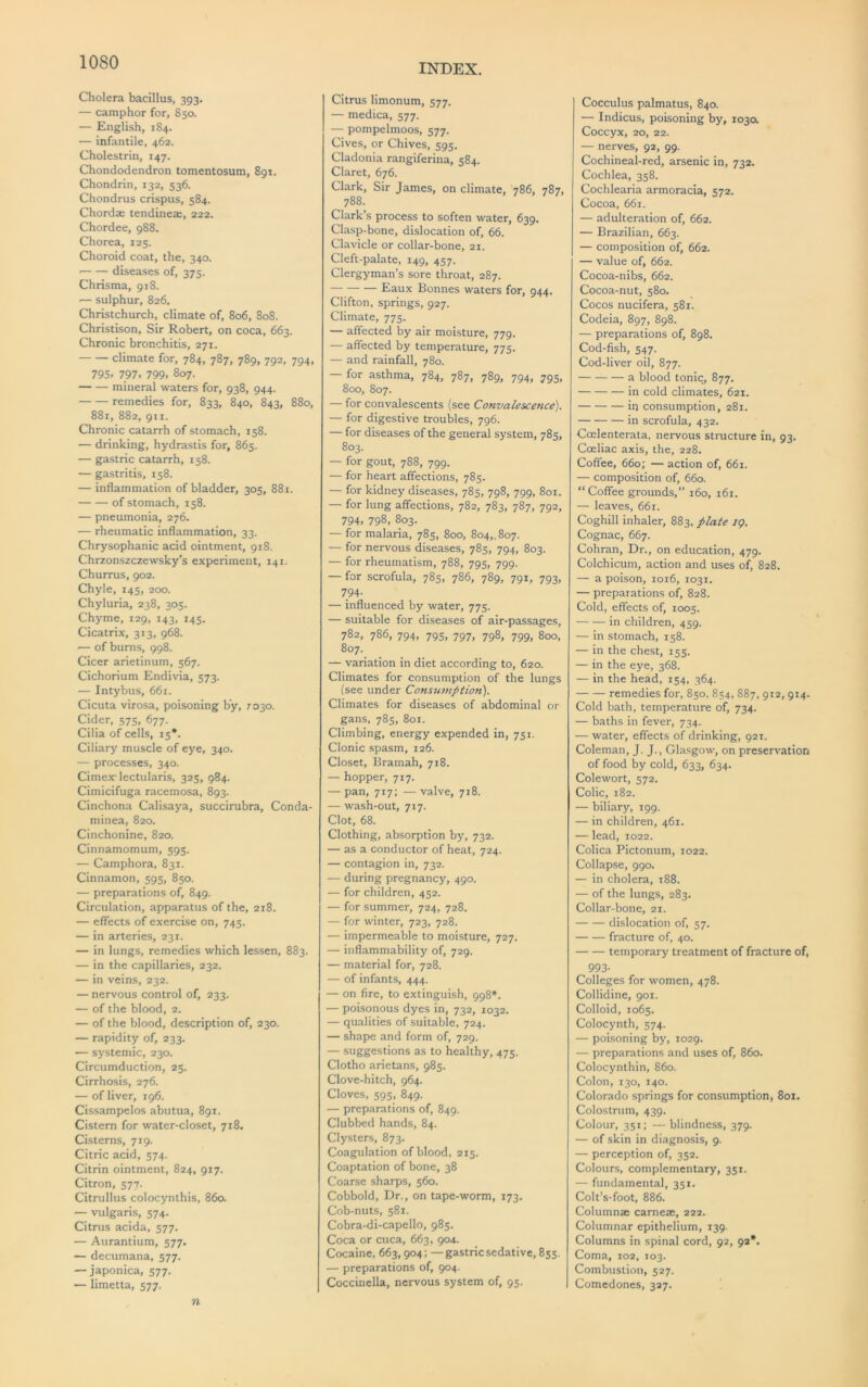 INDEX. Cholera bacillus, 393. — camphor for, 850. — English, 1S4. ■— infantile, 462. Cholestrin, 147. Chondodendron tomentosum, 891. Chondrin, 132, 536. Chondrus crispus, 584. Chordae tendineae, 222. Chordee, 988. Chorea, 125. Choroid coat, the, 340. ■ diseases of, 375. Chrisma, 918. ■— sulphur, 826. Christchurch, climate of, 806, 808. Christison, Sir Robert, on coca, 663. Chronic bronchitis, 271. climate for, 784, 787, 789, 792, 794, 795. 797, 799, 807. mineral waters for, 938, 944. remedies for, 833, 840, 843, 880, 881, 882, 911. Chronic catarrh of stomach, 158. — drinking, hydrastis for, 865. — gastric catarrh, 158. — gastritis, 158. — inflammation of bladder, 305, 881. of stomach, 158. — pneumonia, 276. — rheumatic inflammation, 33. Chrysophanic acid ointment, 918. Chrzonszczewsky’s experiment, 141. Churrus, 902. Chyle, 145, 200. Chyluria, 238, 305. Chyme, 129, 143, 145. Cicatrix, 313, 968. — of burns, 998. Cicer arietinum, 567. Cichorium Endivia, 573. — Intybus, 661. Cicuta virosa, poisoning by, 7030. Cider, 575, 677. Cilia of cells, 15*. Ciliary muscle of eye, 340. — processes, 340. Cimex'lectularis, 325, 984. Cimicifuga racemosa, 893. Cinchona Calisaya, succirubra, Conda- minea, 820. Cinchonine, 820. Cinnamomum, 595. — Camphora, 831. Cinnamon, 595, 850. — preparations of, 849. Circulation, apparatus of the, 218. — effects of exercise on, 745. — in arteries, 231. — in lungs, remedies which lessen, 883. — in the capillaries, 232. — in veins, 232. — nervous control of, 233. — of the blood, 2. — of the blood, description of, 230. — rapidity of, 233. — systemic, 230. Circumduction, 25. Cirrhosis, 276. — of liver, 196. Cissampelos abutua, 891. Cistern for water-closet, 718. Cisterns, 719. Citric acid, 574. Citrin ointment, 824, 917. Citron, 577- Citrullus colocynthis, 860. — vulgaris, 574. Citrus acida, 577. •— Aurantium, 577. — decumana, 577. — japonica, 577. — limetta, 577. n Citrus limonum, 577. — medica, 577. — pompelmoos, 577. Cives, or Chives, 595. Cladonia rangiferina, 584. Claret, 676. Clark, Sir James, on climate, 786, 787, 788. Clark’s process to soften water, 639, Clasp-bone, dislocation of, 66. Clavicle or collar-bone, 21. Cleft-palate, 149, 457. Clergyman’s sore throat, 287. Eaux Bonnes waters for, 944. Clifton, springs, 927. Climate, 775. — affected by air moisture, 779. — affected by temperature, 775. — and rainfall, 780. — for asthma, 784, 787, 789, 794, 795, 800, 807. — for convalescents (see Convalescence). — for digestive troubles, 796. — for diseases of the general system, 785, 803. — for gout, 788, 799. — for heart affections, 785. — for kidney diseases, 785, 798, 799, 801. — for lung affections, 782, 783, 787, 792, 794. 798, 803. — for malaria, 785, 800, 804,, 807. — for nervous diseases, 785, 794, 803. — for rheumatism, 788, 795, 799. — for scrofula, 785, 786, 789, 791, 793, 794- — influenced by water, 775. — suitable for diseases of air-passages, 782, 786, 794, 795, 797, 798, 799, 800, 807. — variation in diet according to, 620. Climates for consumption of the lungs (see under Consximption). Climates for diseases of abdominal or gans, 785, 801. Climbing, energy expended in, 751. Clonic spasm, 126. Closet, Bramah, 718. — hopper, 717. — pan, 717: — valve, 718. — wash-out, 717. Clot, 68. Clothing, absorption by, 732. — as a conductor of heat, 724. — contagion in, 732. — during pregnancy, 490. — for children, 452. — for summer, 724, 728. — for winter, 723, 728. — impermeable to moisture, 727. — inflammability of, 729. — material for, 728. — of infants, 444. — on fire, to extinguish, 998*. — poisonous dyes in, 732, 1032. — qualities of suitable, 724. — shape and form of, 729. — suggestions as to healthy, 475. Clotho arietans, 985. Clove-hitch, 964. Cloves, 595, 849. — preparations of, 849. Clubbed hands, 84. Clysters, 873. Coagulation of blood, 215. Coaptation of bone, 38 Coarse sharps, 560. Cobbold, Dr., on tape-worm, 173. Cob-nuts, 581. Cobra-di-capello, 985. Coca or cuca, 663, 904. Cocaine, 663,904; —gastric sedative, 855. — preparations of, 904. Coccinella, nervous system of, 95. Cocculus palmatus, 840. — Indicus, poisoning by, 103a Coccyx, 20, 22. — nerves, 92, 99. Cochineal-red, arsenic in, 732. Cochlea, 358. Cochlearia armoracia, 572. Cocoa, 661. — adulteration of, 662. — Brazilian, 663. — composition of, 662. — value of, 662. Cocoa-nibs, 662. Cocoa-nut, 580. Cocos nucifera, 581. Codeia, 897, 898. — preparations of, 898, Cod-fish, 547. Cod-liver oil, 877. a blood tonicj 877. in cold climates, 621. in consumption, 281. in scrofula, 432. Coelenterata, nervous structure in, 93. Coeliac axis, the, 228. Coffee, 660; — action of, 661. — composition of, 660. “Coffee grounds,’’ 160, 161. — leaves, 66r. Coghill inhaler, 883, plate iq. Cognac, 667. Cohran, Dr., on education, 479. Colchicum, action and uses of, 828. — a poison, 1016, 1031. — preparations of, 828. Cold, effects of, 1005. in children, 459. — in stomach, 158. — in the chest, 155. — in the eye, 368. — in the head, 154, 364. remedies for, 850, 854, 887, 912, 914. Cold bath, temperature of, 734. — baths in fever, 734. — water, effects of drinking, 921. Coleman, J. J., Glasgow, on preservation of food by cold, 633, 634. Colewort, 572. Colic, 182. — biliary, 199. — in children, 461. — lead, 1022. Colica Pictonum, 1022. Collapse, 990. — in cholera, i88. — of the lungs, 283. Collar-bone, 21. dislocation of, 57. fracture of, 40. temporary treatment of fracture of, 993- Colleges for women, 478. Collidine, 901. Colloid, 1065. Colocynth, 574. — poisoning by, 1029. — preparations and uses of, 860. Colocynthin, 860. Colon, 130, 140. Colorado springs for consumption, 801. Colostrum, 439. Colour, 351; — blindness, 379. — of skin in diagnosis, 9. — perception of, 352. Colours, complementary, 351. — fundamental, 351. Colt’s-foot, 886. Column* carneae, 222. Columnar epithelium, 139. Columns in spinal cord, 92, 92*. Coma, 102, 103. Combustion, 527. Comedones, 327.