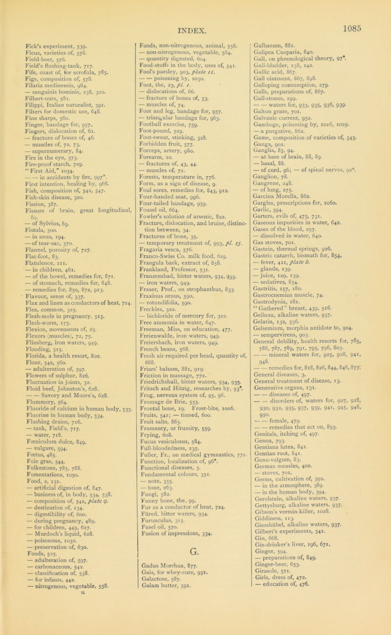 Pick’s experiment, 539. Ficus, varieties of, 578. Field-beet, 576. Field’s flushing-tank, 717. Fife, coast of, for scrofula, 785. Figs, composition of, 578. Filaria medinensis, 984. — sanguinis hominis, 238, 320. Filbert-nuts, 581. Filippi, Italian naturalist, 391. Filters for domestic use, 648. Fine sharps, 560. Finger, bandage for, 957. Fingers, dislocation of, 61. — fracture of bones of, 46. — muscles of, 72, 73. — supernumerary, 84. Fire in the eye, 373. Fire-proof starch, 729. “ First Aid,” 1034. in accidents by fire, 997*. First intention, healing by, 968. Fish, composition of, 542, 547. Fish-skin disease, 320. Fission, 387. Fissure of brain, great longitudinal, 89. — of Sylvius, 89. Fistula, 500. — in anus, 194. — of tear-sac, 370. Flannel, porosity of, 727. Flat-foot, 83. Flatulence, iii. — in children, 461. — of the bowel, remedies for, 871. — of stomach, remedies for, 848. — remedies for, 850, 872, 913. Flavour, sense of, 337. Flax and linen as conductors of heat, 724. Flea, common, 325. Flesh-mole in pregnancy, 515. Flesh-worm, 175. Flexion, movements of, 25. Flexors (muscles), 72, 75. Flinsberg, iron waters, 949. Flooding, 515. Florida, a health resort, 802. Flour, 542, 560. — adulteration of, 597. Flowers of sulphur, 826. Fluctuation in joints, 32. Fluid beef, Johnston’s, 628. Savory and Moore’s, 628. Flummery, 564. Fluoride of calcium in human body, 535. Fluorine in human body, 534. Flushing drains, 716. — tank. Field’s, 717. — water, 718. Foeniculum dulce, 849. — vulgare, 594. Foetus, 485. Foie gras, 544. Folkestone, 785, 788. Fomentations, 1050. Food, 2, 131. — artificial digestion of, 847. — business of, in body, 534, 538. — composition of, 542, plate 9. — destination of, 134. — digestibility of, 600. — during pregnancy, 489. — for children, 449, 617. — Murdoch’s liquid, 628. — poisonous, 1032. — preservation of, 630. Foods, 525. — adulteration of, 597. — carbonaceous, 542. — classification of, 538. — for infants, 442. — nitrogenous, vegetable, 558. n Foods, non-nitrogenous, animal, 556. — non-nitrogenous, vegetable, 584. — quantity digested, 604. Food-stuffs in the body, uses of, 541. Fool’s parsley, 903, plate //. poisoning by, 1030. Foot, the, 23,//. I. — dislocations of, 66. — fracture of bones of, 53. — muscles of, 74. Foot and leg, bandage for, 957. — triangular bandage for, 963. Football exercise, 759. Foot-pound, 529. Foot-sweat, stinking, 328. Forbidden fruit, 577. Forceps, artery, 980. Forearm, 22. — fractures of, 43, 44. — muscles of, 72. Forests, temperature in, 776. Form, as a sign of disease, 9. Foul sores, remedies for, 843, 912. Four-handed seat, 996. Four-tailed bandage, 959. Fousel oil, 664. Fowler’s solution of arsenic, 822. Fracture, dislocation, and bruise, distinc- tion between, 34. Fractures of bone, 35. — temporary treatment of, 993, pi. IJ. Fragaria vesca, 576. Franco-Swiss Co. milk food, 629. Frangula bark, extract of, 858. Frankland, Professor, 531. Franzensbad, bitter waters, 934, 935. — iron waters, 949. Fraser, Prof., on strophanthus, 833. Fraxinus ornus, 590. — rotundifolia, 590. Freckles, 322. — bichloride of mercury for, 322. Free ammonia in water, 647. Freeman, Miss, on education, 477. Freienwalde, iron waters, 949. Freiersbach, iron waters, 949. French beans, 568. Fresh air required per head, quantity of, 688. Friars’ balsam, 881, 919. Friction in massage, 772. P’riedrichshall, bitter waters, 934, 935. Fritsch and Hitzig, researches by, 93*. Frog, nervous system of, 95, 96. Fromage de Brie, 555. Frontal bone, 19. Frost-bite, 1006. Fruits, 542: — tinned, 600. Fruit salts, 863. Frumenty, or frumity, 559. Frying, 608. Fucus vesiculosus, 584. Full-bloodedne.ss, 235. Fuller, Fr., on medical gymnastics, 772. Function, localization of, 96*. Functional diseases, 3. Fundamental colours, 351. — note, 355. — tone, 263. Fungi, 582. Funny bone, the, 99. Fur as a conductor of heat, 724. Fured, bitter waters, 934. Furunculus, 315. Fusel oil, 570. Fu.sion of impressions, 334. G. Gadus Morrhua, 877. Gais, for whey-cure, 951. Galactose, 587. Galam butter, 591. Galbanum, 881. Galipea Cusparia, 840. Gall, on phrenological theory, 97*. Gall-bladder, 138, 142. Gallic acid, 867. Gall ointment, 867, 898. Galloping consumption, 279. Galls, preparations of, 867. Gall-stones, 199. waters for, 933, 935, 936, 939. Galton grate, 701. Galvanic current, 952. Gamboge, poisoning by, 1016, 1029. — a purgative, 862. Game, composition of varieties of, 545. Ganga, 902. Ganglia, 85, 94. — at base of brain, 88, 89. — basal, 88. — of cord, 96; — of spinal nerves, 92*. Ganglion, 78. Gangrene, 248. — of lung, 275. Garcina hlorella, 862. Gargles, prescriptions for, 1060. Garlic, 594. Garters, evils of, 475, 731. Gaseous impurities in water, 642. Gases of the blood, 257. — dissolved in water, 640. Gas stoves, 701. Gastein, thermal springs, 926. Gastric catarrh, bismuth for, 854. — fever, 411, plate 6. — glands, 139. — juice, 129, 139. — sedatives, 854. Gastritis, 157, 180. Gastrocnemius muscle, 74. Gastrodynia, 181. “Gathered” breast, 439, 516. Geilnau, alkaline waters, 937. Gelatin, 132, 536. Gelsemium, morphia antidote to, 904. — sempervirens, 903. General debility, health resorts for, 785, 786, 787, 789, 791, 795, 796, 803. mineral waters for, 925, 928, 941, 948. remedies for, 818, 826,844, 846, 877. General diseases, 3. General treatment of disease, 13. Generative organs, 131. diseases of, 497. disorders of, waters for, 927, 928, 930, 932. 935, 937, 939, 94i, 945, 948, 950- female, 479. remedies that act on, 893. Genitals, itching of, 497. Genoa, 793. Gentiana lutea, 841. Gentian root, 841. Genu-valgum, 83. German measles, 402. — stoves, 701. Germs, cultivation of, 392. — in the atmo.sphere, 389. — in the human body, 394. Gerolstein, alkaline waters, 937. Gettysburg, alkaline waters. 937. Gibson’s vermin-killer, 1028. Giddiness, 113. Giesshubel, alkaline waters, 937. Gilbert’s experiments, 541. Gin, 668. Gin-drinker’s liver, 196, 671. Ginger, 594. — preparations of, 849. Ginger-beer, 653. Girasole, 571. Girls, dress of, 472. — education of, 476.