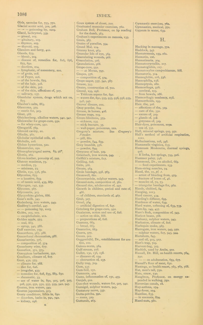 INDEX. Girls, exercise for, 753, 771. Glacial acetic acid, 322, 326. — poisoning by, 1019. Gland, lachrymal, 339. — pineal, 205. — pituitary, 205. — thymus, 205. — thyroid, 205. Glanders and farcy, 422. Glands, 875. — blood-, 204. — disease of, remedies for, 826, 876, 877, 892. — ductless, 204. — lymphatic, of mesentery, 201. — of groin, 208. — of Peyer, 206. — of the bowels, 875. — of the hair, 308. — of the skin, 307. — of the skin, affections of, 327. — salivary, 137. Glandular system, drugs which act on, 875- Glauber’s salts, 863. Glaucoma, 375. — eserin for, 903. Gleet, 988. Gleichenberg, alkaline waters, 940, 941. Gleisweiler for grape-cure, 952. — for whey-cure, 951. GlengarifF, 789. Glenoid cavity, 21. Gliadin, 561. Globular epithelial cells, 16. Globulin, 216. Globus hystericus, 520. Glomerulus, 290. Glossopharyngeal nerve, 89, 98* Glottis, 262. Glove-leather, porosity of, 727. Gluteus maximus, 73. — medius, 73. — minimus, 73. Glutin, 132, 536, 560. Glycerine, 675. — a laxative, 859. — of tannic acid, 439, 867. Glycogen, 147, 537. Glycoses, 587. Glycosuria, 303. Glycyrrhiaa glabra, 886. Goat’s milk, 549. Godesberg, iron waters, 949. Godfrey’s cordial, 447. poisoning by, 1025. Goitre, 205, 210. — exophthalmic, 211. Golden apple, 575. — seal, 865. — syrup, 542, 588. Golf exercise, 759. Gonorrhoea, 987, 988. Gonorrhoeal rheumatism, 988. Gooseberries, 576. — comjxjsition of, 574. Gooseberry wine, 677. Goosefoot, 571, 573. Gossypium barbadense, 591. Goulburn, climate of, 807. Gout, 432, 575. — climate for, 788. — diet for, 626. — irregular, 433. — remedies for, 828, 835, 889, 890. — rheumatic, 33. — use of water in, 890, 925, 926, 927, 928, 930, 931, 932, 935, 939, 942, 945. Gouten, iron waters, 949. Gouttes japonnaises, 913. Gouty conditions, lithia in, 890. — disorders, baths in, 741, 742. — kidney, 296. n Goux system of closet, 720. Graduated muscular exercises, 760. Graham Bell, Professor, on lip reading for the dumb, 383. Graham’s experiments on osmosis, 135. Grain, 567. Grains of paradise, 594. Grand Mai, 124. Granny knot, 963. Granular lids of eye, 369. Granulating wounds, 968. Granulation, 316. Gxanulations, 968. Grape-cure, 952. at Meran, 797. Grapes, 576. — composition of, 574. Grape-sugar, 537, 542, 587. Grasse, 793. Grates, construction of, 700. Gravel, 199, 298. — Triticum repens for, 892. — waters for, 890, 933, 935, 936, 938, 939, 946, 947. Graves’ disease, 211. Gray powder, 824. Grease, in horses, 406. Grease traps, 719. Green-blindness, 379. — sickness, 235. — stick fracture, 35. — wall-paper, poisonous, 112. Gregory’s mixture. See Gregory’s Poxvder. — pill, 860. — powder, 844, 859. Grey bramble, 576. — powder, 844. Greyness of hair, 329. Griesbach, iron waters, 949. Griffith’s mixture, 817. Grilling, 608. Grits, 566. Groats, 564. Groin bandage, 958, 963. Gromwell, 660. Grosswardein, sulphur waters, 943. Ground-nuts, composition of, 580. Ground rice, adulteration of, 597. Growth in children, period and rate of, 466. — of children, standards of, 467. Grub, 327. Gruel, 564. — artificial digestion of, 847. Griinberg for grape-cure, 952. Guaiacum, action and use of, 828. — action on skin, 888. — preparations of, 828. Guarana, 663. — bread, 663. Guaranine, 663. Guava, 577. Guaza, 902. Guggenbuhl, Dr., establishment for cre- tins, 212. Guinea-worm, 984. Gulf-stream, 778. Gullet, 130, 136, 138. — diseases of, 154. — obstruction of, 157. Gully trap, 709. Gum, 537. Gum-boil, 151. Gummata, 424. Gums, inflammation of, 151, 459. Gunjah, 902. Gun-shot wounds, waters for, 927, 942. Gumigel, sulphur waters, 943. Gustatory nerve, 337. Gutta-percha, 591. — rosea, 329. Gutturals, 265. Gymnastic exercises, 760. Gymnastics, medical, 771. Gypsum in water, 639. H. Hacking in massage, 772. Haddock, 547. Ha;matemesis, 159, 161. Haematin, 216. Haematinuria, 304. Haematocrystallin, 217. Ha;matoglobin, 217. Hmmatoxylon cam^echianum, 868. Hmmaturia, 304. Haemoglobin, 216, 536. Haemophilia, 238. Haemoptysis, 282. Haemorrhage, 976. — cerebral, 103. — from bowels, 166. Haemorrhagic tendency, 238. Haemorrhoids, 193. Hair, the, 308. — affections of the, 329. — care of the, 330. — excess of, 329. — glands of, 308. — greyness of, 329. Hair-dyes, poisonous, 1032. — use of, 331. Hall, mineral springs, 929, 951. Hall’s method of artificial respiration, toil. Hallucinations, 108, 348. Hamamelis virginica, 835. Hammam Meskoutin, thermal springs, 926. — R’Irrha, hot springs, 799, 926. Hammer palsy, 748. Hammond, Dr., on alcohol, 669. food experiments, 133. Ham-string muscles, 74. Hand, the, 22,//. /. — arrest of bleeding from, 979. — fracture of bones of, 46. — muscles of, 72, 73. — triangular bandage for, 962. Hands, clubbed, 84. Hanging, 1013. Hard cancer, 434. Harding’s diffuser, 695. Hardness of water, 639. Hard water, softening of, 639, 733. Hare-lip, 149, 457. Hare’s flesh, composition of, 545. Haricot beans, 568. Harkany, sulphur waters, 943. Harlaxton, climate of, 806. Harlequin snake, 985. Harrogate, iron waters, 949, 950. — sulphur waters, 827, 943, 944. Hartshorn, 843. — and oil, 915, 917. Hart’s trap, 709. Harvest-bug, 325. Hashish, used by Arabs, 902. Hassall, Dr. Hill, on health resorts, 784, 790. — on adulteration, 659, 677. Hassall’s flour of meat, 631. Hastings, as health resort, 785, 787, 788. Hat, men’s tall, 730. Hats, straw, 730. Haughton, Professor, on energy ex- pended in walking, 750. Haversian canals, 18. Hay-asthma, 274. Hay-fever, 274. Hazeline, 835. — in enemata, 874. Hazel-nuts, 581. [