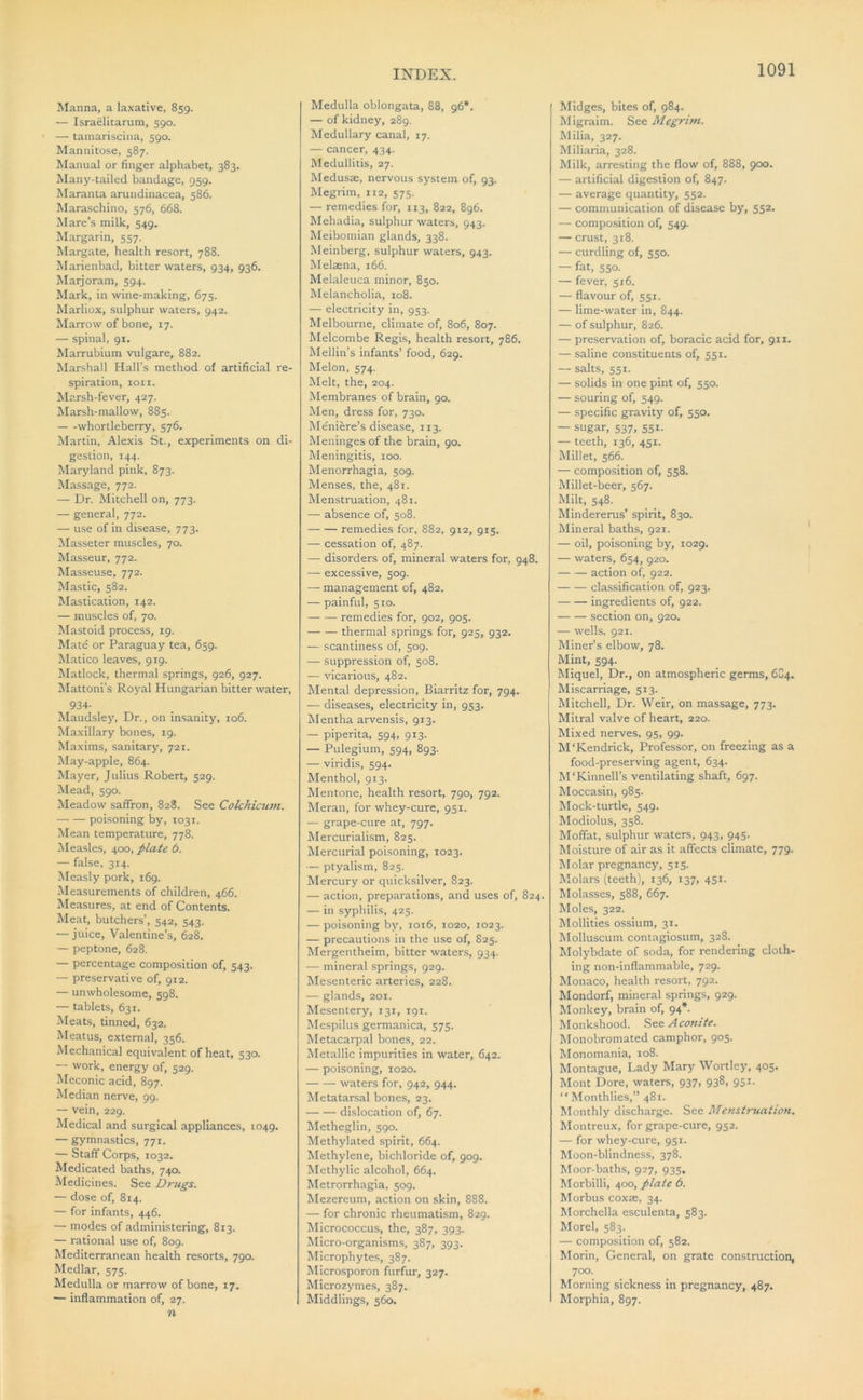 Manna, a laxative, 859. — Israelitarum, 590. — tainariscina, 590. Mannitose, 587. Manual or finger alphabet, 383. Many-tailed bandage, 959. Maranta arundinacea, 586. Maraschino, 576, 668. Mare’s milk, 549. Margarin, 557. Margate, health resort, 788. Marienbad, bitter waters, 934, 936. Marjoram, 594. Mark, in wine-making, 675. Marliox, sulphur waters, 942. Marrow of bone, 17. — spinal, 91. Marrubium vulgare, 882. Marshall Hall’s method of artificial re- spiration, ion. Marsh-fever, 427. Marsh-mallow, 885. whortleberry, 576. Martin, Alexis St., experiments on di- gestion, 144. Maryland pink, 873. Massage, 772. — Dr. Mitchell on, 773. — general, 772. — use of in disease, 773. iMasseter muscles, 70. Masseur, 772. Masseuse, 772. Mastic, 582. Mastication, 142. — muscles of, 70. Mastoid process, 19. Mate or Paraguay tea, 659. Matico leaves, 919. Matlock, thermal springs, 926, 927. Mattoni’s Royal Hungarian bitter water, 934- Maudsley, Dr., on insanity, 106. Maxillary bones, 19. Maxims, sanitary, 721. May-apple, 864. Mayer, Julius Robert, 529. Mead, 590. Meadow saffron, 828. See Colchicum. — — poisoning by, 1031. Mean temperature, 778. Measles, ^00, plate 6. — false, 314. Measly pork, 169. Measurements of children, 466. Measures, at end of Contents. Meat, butchers’, 542, 543. — juice, Valentine’s, 628. — peptone, 628. — percentage composition of, 543. — preservative of, 912. — unwholesome, 598. — tablets, 631. Meats, tinn^, 632. Meatus, external, 356. Mechanical equivalent of heat, 530. — work, energy of, 529. Meconic acid, 897. Median nerve, 99. — vein, 229. Medical and surgical appliances, 1049. — gymnastics, 771. — Staff Corps, 1032. Medicated baths, 740. Medicines. See Drugs. — dose of, 814. — for infants, 446. — modes of administering, 813. — rational use of, 809. Mediterranean health resorts, 790. Medlar, 575. Medulla or marrow of bone, 17. — inflammation of, 27. n Medulla oblongata, 88, 96*. — of kidney, 289. Medullary canal, 17. — cancer, 434. Medullitis, 27. Medusae, nervous system of, 93. Megrim, 112, 575. — remedies for, 113, 822, 896. Mehadia, sulphur waters, 943. Meibomian glands, 338. .Meinberg, sulphur waters, 943. Melaena, 166. Melaleuca minor, 850. Melancholia, 108. — electricity in, 953. Melbourne, climate of, 806, 807. Melcombe Regis, health resort, 786. Mellin’s infants’ food, 629. Melon, 574. Melt, the, 204. Membranes of brain, 90. Men, dress for, 730. Meniere’s disease, 113. Meninges of the brain, 90. Meningitis, 100. Menorrhagia, 509. Menses, the, 481. Menstruation, 481. — absence of, 508. remedies for, 882, 912, 915. — cessation of, 487. — disorders of, mineral waters for, 948. — excessive, 509. — management of, 482. — painful, 510. remedies for, 902, 905. thermal springs for, 925, 932. — scantiness of, 509. — suppression of, 508. — vicarious, 482. Mental depression, Biarritz for, 794. — diseases, electricity in, 953. Mentha arvensis, 913. — piperita, 594, 913. — Pulegium, 594, 893. — viridis, 594. Menthol, 913. Mentone, health resort, 790, 792. Meran, for whey-cure, 951. — grape-cure at, 797. Mercurialism, 825. Mercurial poisoning, 1023. — ptyalism, 825. Mercury or quicksilver, 823. — action, preparations, and uses of, 824. — in syphilis, 425. — poisoning by, 1016, 1020, 1023. — precautions in the use of, 825. Mergentheim, bitter water.s, 934. — mineral springs, 929. Mesenteric arteries, 228. — glands, 201. Mesentery, 131, 191. Mespilus germanica, 375. Metacarpal bones, 22. Metallic impurities in water, 642. — poisoning, 1020. waters for, 942, 944. Metatarsal bones, 23. dislocation of, 67. Metheglin, 590. Methylated spirit, 664. Methylene, bichloride of, 909. Methylic alcohol, 664. Metrorrhagia, 509. Mezereum, action on skin, 888. — for chronic rheumatism, 829. Micrococcus, the, 387, 393. Micro-organisms, 387, 393. Microphyte.s, 387. Microsporon furfur, 327. Microzymes, 387. Middlings, 560. ( Midges, bites of, 984. Migraim. See Megrim. Milia, 327. Miliaria, 328. Milk, arresting the flow of, 888, 900. — artificial digestion of, 847. — average quantity, 552. — communication of disease by, 552. — composition of, 549. — crust, 318. — curdling of, 550. — fat, 550. — fever, 516. — flavour of, 551. — lime-water in, 844. — of sulphur, 826. — preservation of, boracic acid for, 911. — saline constituents of, 551. — salts, 551. — solids in one pint of, 550. — souring of, 549. — specific gravity of, 550. — sugar, 537, 551. — teeth, 136, 4SI. Millet, 566. — composition of, 558. Millet-beer, 567. Milt, 548. Mindererus’ spirit, 830. Mineral baths, 921. — oil, poisoning by, 1029. — waters, 654, 920. action of, 922. classification of, 923. ingredients of, 922. section on, 920. — wells, 921. Miner’s elbow, 78. Mint, 594. Miquel, Dr., on atmospheric germs, 6C4. Miscarriage, 513. Mitchell, Dr. Weir, on massage, 773. Mitral valve of heart, 220. Mixed nerves, 95, 99. M'Kendrick, Professor, on freezing as a food-preserving agent, 634. M’Kinnell’s ventilating shaft, 697. Moccasin, 985. Mock-turtle, 549. Modiolus, 358. Moffat, sulphur waters, 943, 945. Moisture of air as it affects climate, 779. Molar pregnancy, 515. Molars (teeth), 136, 137, 451. Molasses, 588, 667. Moles, 322. Mollltles ossium, 31. Molluscum contagiosum, 328. Molybdate of soda, for rendering cloth- ing non-inflammable, 729. Monaco, health resort, 792. Mondorf, mineral springs, 929. Monkey, brain of, 94*. Monkshood. See Aconite. Monobromated camphor, 905. Monomania, 108. Montague, Lady Mary Wortley, 405. Mont Dore, waters, 937, 938, 951. “Monthlies,” 481. Monthly discharge. See Menstmtaiion. Montreux, for grape-cure, 952. — for whey-cure, 951. Moon-blindness, 378. Moor-baths, 927, 935. Morbilli, 400, plate 6. Morbus coxae, 34. Morchella esculenta, 583. Morel, 583. — composition of, 582. Morin, General, on grate construction, 700. Morning sickness in pregnancy, 487. Morphia, 897.