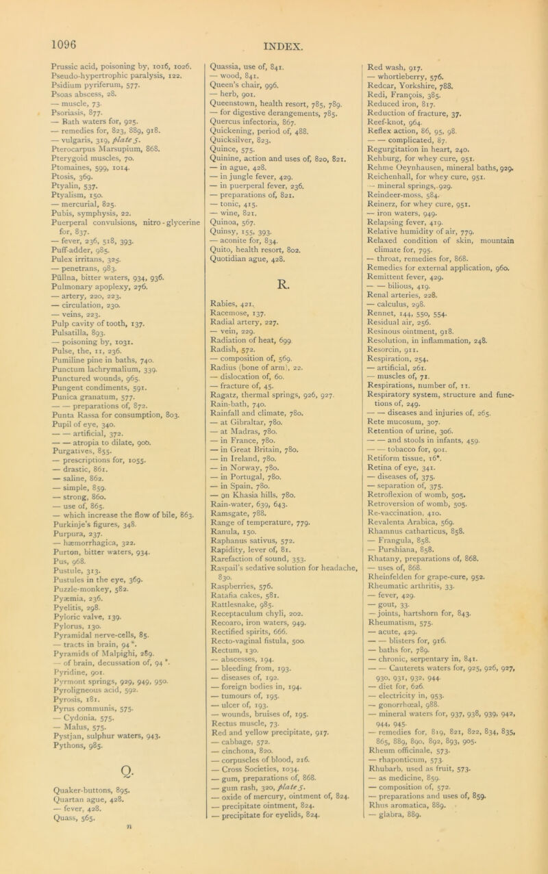 Prussic acid, poisoning by, ioi6, 1026. Pseudo-hypertrophic paralysis, 122. Psidium pyriferum, 577. Psoas abscess, 28. — muscle, 73- Psoriasis, 877. — Bath waters for, 925. — remedies for, 823, 889, 918. — vulgaris, 319, plate Pterocarpus Marsupium, 868. Pterygoid muscles, 70. Ptomaines, 599, 1014. Ptosis, 369. Ptyalin, 537. Ptyalism, 150. — mercurial, 825. Pubis, symphysis, 22. Puerperal convulsions, nitro-glycerine for, 837. — fever, 236, 518, 393. Puff-adder, 985. Pulex irritans, 325. — penetrans, 983. Piillna, bitter waters, 934, 936. Pulmonary apoplexy, 276. — artery, 220, 223. — circulation, 230. — veins, 223. Pulp cavity of tooth, 137. Pulsatilla, 893. — poisoning by, 1031. Pulse, the, ii, 236. Pumiline pine in baths, 740. Punctum lachrymalium, 339. Punctured wounds, 965. Pungent condiments, 591. Punica granatum, 577. preparations of, 872. Punta Rassa for consumption, 803. Pupil of eye, 340. artificial, 372. atropia to dilate, 900. Purgatives, 855. — prescriptions for, 1055. — drastic, 861. — saline, 862. — simple, 859. — strong, 860. — use of, 865. — which increase the flow of bile, 863. Purkinje’s figures, 348. Purpura, 237. — hsemorrhagica, 322. Purton, bitter waters, 934. Pus, 968. Pustule, 313. Pustules in the eye, 369. Puzzle-monkey, 582. Pyaemia, 236. Pyelitis, 298. Pyloric valve, 139. Pylorus, 130. Pyramidal nerve-cells, 85. — tracts in brain, 94*. Pyramids of Malpighi, 2S9. — of brain, decussation of, 94 *■- Pyridine, 901. Pyrmont springs, 929, 949, 950. Pyroligneous acid, 592. Pyrosis, 181. Pyrus communis, 575. — Cydonia. 575. — Malus, 575. Pystjan, sulphur waters, 943. Pythons, 985. Q- Quaker-buttons, 895. Quartan ague, 428. — fever, 428. Quass, 565. n Quassia, use of, 841. — wood, 841. Queen’s chair, 996. — herb, 901. Queenstown, health resort, 785, 789. — for digestive derangements, 785. Quercus infectoria, 867. Quickening, period of, 488. Quicksilver, 823. Quince, 575. Quinine, action and uses of, 820, 821. — in ague, 428. — in jungle fever, 429. — in puerperal fever, 236. — preparations of, 821. — tonic, 415. — wine, 821. Quinoa, 567. Quinsy, 155, 393. — aconite for, 834. Quito, health resort, 802. Quotidian ague, 428. R. Rabies, 421. Racemose, 137. Radial artery, 227. — vein, 229. Radiation of heat, 699 Radish, 572. — composition of, 569. Radius (bone of arm), 22. — dislocation of, 60. — fracture of, 45. Ragatz, thermal springs, 926, 927. Rain-bath, 740. Rainfall and climate, 780. — at Gibraltar, 780. — at Madras, 780. — in France, 780. — in Great Britain, 780. — in Ireland, 780. — in Norway, 780. — in Portugal, 780. — in Spain, 780. — on Khasia hills, 780. Rain-water, 639, 643. Ramsgate, 788. Range of temperature, 779. Ranula, 150. Raphanus sativus, 572. Rapidity, lever of, 81. Rarefaction of sound, 353. Raspail’s sedative solution for headache, 830. Raspberries, 576. Ratafia cakes, 581. Rattlesnake, 985. Receptaculum chyli, 202. Recoaro, iron waters, 949. Rectified spirits, 666. Recto-vaginal fistula, 500. Rectum, 130. — abscesses, 194. — bleeding from, 193. — diseases of, 192. — foreign bodies in, 194. — tumours of, 195. — ulcer of, 193. — wounds, bruises of, 195. Rectus muscle, 73. Red and yellow precipitate, 917. — cabbage, 572. — cinchona, 820. — corpuscles of blood, 216. — Cross Societies, 1034. — gum, preparations of, 868. — gum rash, 320, plateS- — oxide of mercury, ointment of, 824. — precipitate ointment, 824. — precipitate for eyelids, 824. Red wash, 917. — whortleberry, 576. Redcar, Yorkshire, 788. Redi, Frangois, 385. Reduced iron, 817. Reduction of fracture, 37. Reef-knot, 964. Reflex action, 86, 95, 98. complicated, 87. Regurgitation in heart, 240. Rehburg, for whey cure, 951. Rehnie Oeynhausen, mineral baths, 929. Reichenhall, for whey cure, 951. ~ mineral springs,.929. Reindeer-moss, 584. Reinerz, for whey cure, 951. — iron waters, 949. Relapsing fever, 419. Relative humidity of air, 779. Relaxed condition of skin, mountain climate for, 795. — throat, remedies for, 868. Remedies for external application, 960. Remittent fever, 429. bilious, 419. Renal arteries, 228. — calculus, 298. Rennet, 144, 550, 554. Residual air, 256. Resinous ointment, 918. Resolution, in inflammation, 248. Resorcin, 911. Respiration, 254. — artificial, 261. — muscles of, 71. Respirations, number of, ii. Respiratory system, structure and func- tions of, 249. diseases and injuries of, 265. Rete mucosum, 307. Retention of urine, 306. and stools in infants, 459. tobacco for, 901. Retiform tissue, i6*. Retina of eye, 341. — diseases of, 375. — separation of, 375. Retroflexion of womb, 505. Retroversion of womb, 505. Re-vaccination, 410. Revalenta Arabica, 569. Rhamnus catharticus, 858. — Frangula, 858. — Purshiana, 858. Rhatany, preparations of, 868. — uses of, 868. Rheinfelden for grape-cure, 952. Rheumatic .arthritis, 33. — fever, 429. — gout, 33. — joints, hartshorn for, 843. Rheumatism, 575. — acute, 429. blisters for, 916. — baths for, 789. — chronic, serpentary in, 841. Cauterets waters for, 925, 926, 927, 930, 931, 932, 944. — diet for, 626. — electricity in, 953. — gonorrhoeal, 988. — mineral waters for, 937, 938, 939, 942, 944. 945- — remedies for, 819, 821, 822, 834, 835, 865, 889, 890. 892, 893, 905. Rheum officinale, 573. — rhaponticum, 573. Rhubarb, used as fruit, 573. — as medicine, 859. — composition of, 572. — preparations and uses of, 859. Rhus aromatica, 889. — glabra, 889.