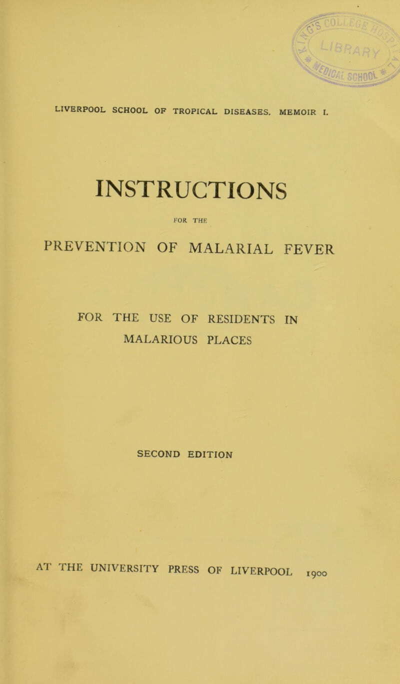 LIVERPOOL SCHOOL OF TROPICAL DISEASES. MEMOIR I. INSTRUCTIONS FOR THR PREVENTION OF MALARIAL FEVER FOR THE USE OF RESIDENTS IN MALARIOUS PLACES SECOND EDITION AT THE UNIVERSITY PRESS OF LIVERPOOL 1900