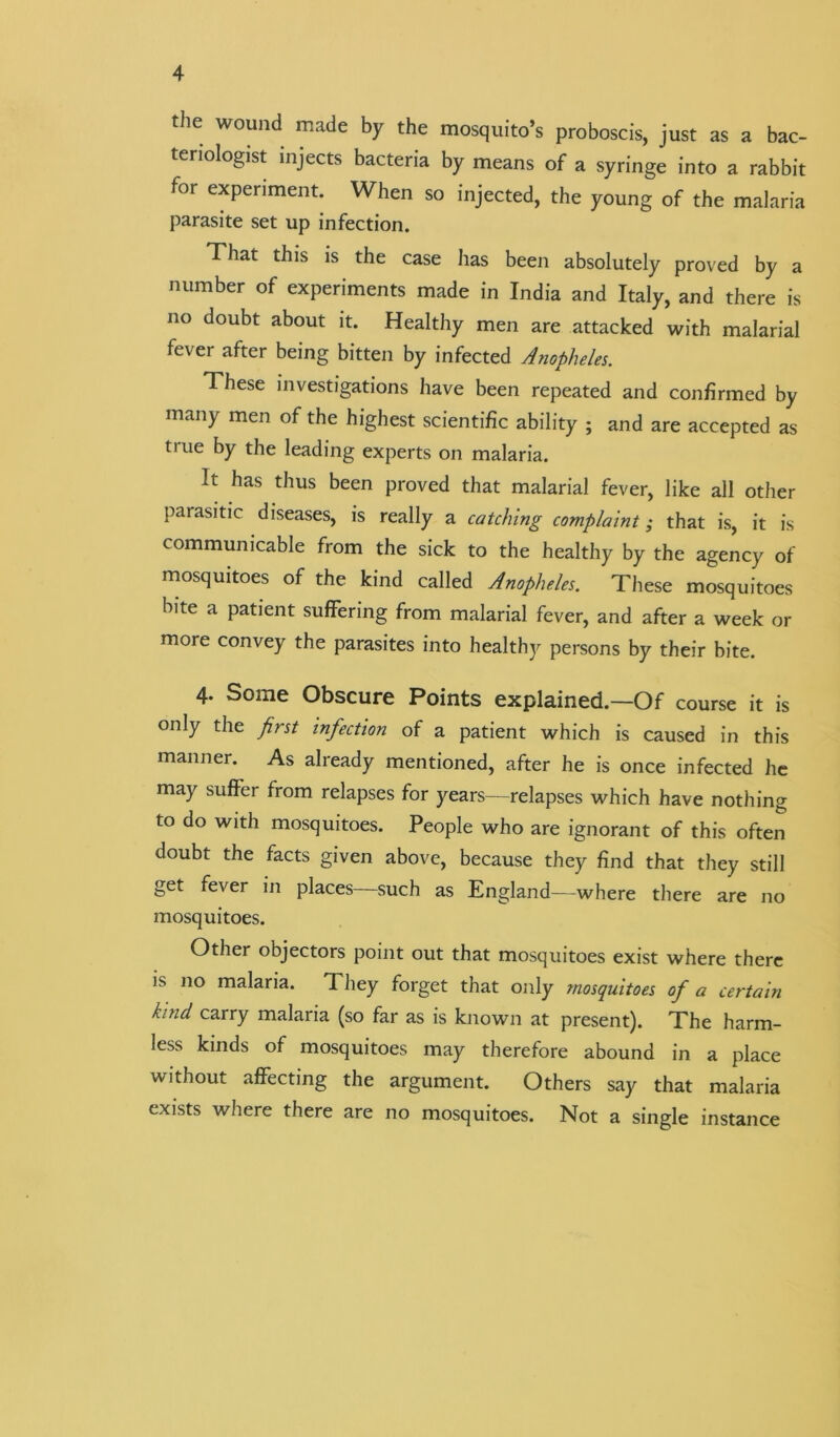 the wound made by the mosquito’s proboscis, just as a bac- teriologist injects bacteria by means of a syringe into a rabbit for experiment. When so injected, the young of the malaria parasite set up infection. That this is the case has been absolutely proved by a number of experiments made in India and Italy, and there is no doubt about it. Healthy men are attacked with malarial fever after being bitten by infected Anopheles. 1 hese investigations have been repeated and confirmed by many men of the highest scientific ability ; and are accepted as true by the leading experts on malaria. It has thus been proved that malarial fever, like all other parasitic diseases, is really a catching complaint ,• that is, it is communicable from the sick to the healthy by the agency of mosquitoes of the kind called Anopheles. These mosquitoes bite a patient suffering from malarial fever, and after a week or more convey the parasites into healthy persons by their bite. 4. Some Obscure Points explained.—Of course it is only the fist infection of a patient which is caused in this manner. As already mentioned, after he is once infected he may suffer from relapses for years—relapses which have nothing to do with mosquitoes. People who are ignorant of this often doubt the facts given above, because they find that they still get fever in places—such as England—where there are no mosquitoes. Other objectors point out that mosquitoes exist where there is no malaria. They forget that only mosquitoes of a certain kind, carry malaria (so far as is known at present). The harm- less kinds of mosquitoes may therefore abound in a place without affecting the argument. Others say that malaria exists where there are no mosquitoes. Not a single instance