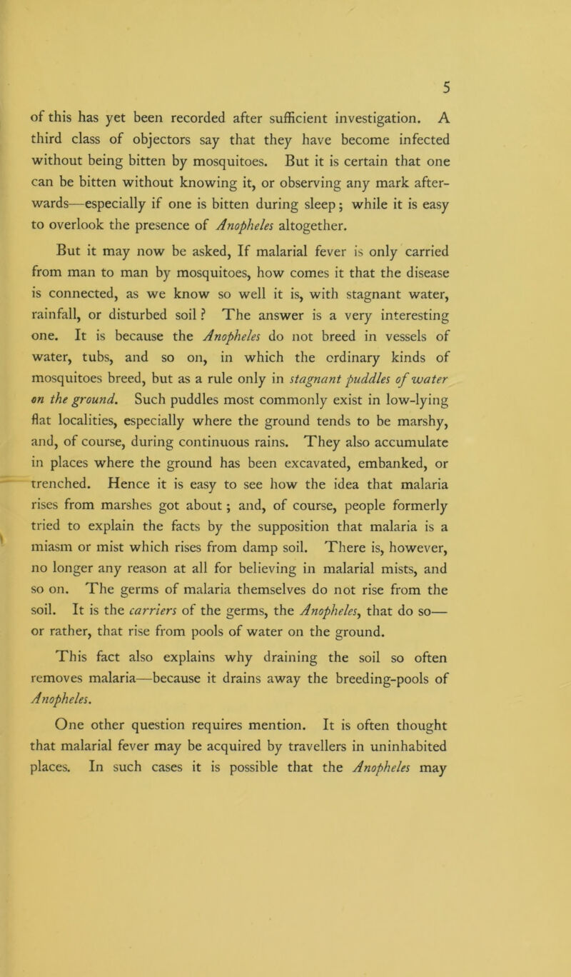 of this has yet been recorded after sufficient investigation. A third class of objectors say that they have become infected without being bitten by mosquitoes. But it is certain that one can be bitten without knowing it, or observing any mark after- wards—especially if one is bitten during sleep; while it is easy to overlook the presence of Anopheles altogether. But it may now be asked, If malarial fever is only carried from man to man by mosquitoes, how comes it that the disease is connected, as we know so well it is, with stagnant water, rainfall, or disturbed soil ? The answer is a very interesting one. It is because the Anopheles do not breed in vessels of water, tubs, and so on, in which the ordinary kinds of mosquitoes breed, but as a rule only in stagnant puddles of water on the ground. Such puddles most commonly exist in low-lying flat localities, especially where the ground tends to be marshy, and, of course, during continuous rains. They also accumulate in places where the ground has been excavated, embanked, or trenched. Hence it is easy to see how the idea that malaria rises from marshes got about; and, of course, people formerly tried to explain the facts by the supposition that malaria is a miasm or mist which rises from damp soil. There is, however, no longer any reason at all for believing in malarial mists, and so on. The germs of malaria themselves do not rise from the soil. It is the carriers of the germs, the Anopheles, that do so— or rather, that rise from pools of water on the ground. This fact also explains why draining the soil so often removes malaria—because it drains away the breeding-pools of Anopheles. One other question requires mention. It is often thought that malarial fever may be acquired by travellers in uninhabited places. In such cases it is possible that the Anopheles may