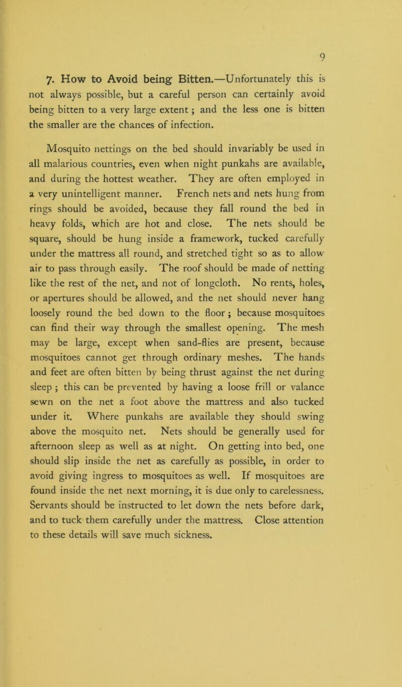 7- How to Avoid being Bitten.—Unfortunately this is not always possible, but a careful person can certainly avoid being bitten to a very large extent; and the less one is bitten the smaller are the chances of infection. Mosquito nettings on the bed should invariably be used in all malarious countries, even when night punkahs are available, and during the hottest weather. They are often employed in a very unintelligent manner. French nets and nets hung from rings should be avoided, because they fall round the bed in heavy folds, which are hot and close. The nets should be square, should be hung inside a framework, tucked carefully under the mattress all round, and stretched tight so as to allow air to pass through easily. The roof should be made of netting like the rest of the net, and not of longcloth. No rents, holes, or apertures should be allowed, and the net should never hang loosely round the bed down to the floor; because mosquitoes can find their way through the smallest opening. The mesh may be large, except when sand-flies are present, because mosquitoes cannot get through ordinary meshes. The hands and feet are often bitten by being thrust against the net during sleep ; this can be prevented by having a loose frill or valance sewn on the net a foot above the mattress and also tucked under it. Where punkahs are available they should swing above the mosquito net. Nets should be generally used for afternoon sleep as well as at night. On getting into bed, one should slip inside the net as carefully as possible, in order to avoid giving ingress to mosquitoes as well. If mosquitoes are found inside the net next morning, it is due only to carelessness. Servants should be instructed to let down the nets before dark, and to tuck them carefully under the mattress. Close attention to these details will save much sickness.