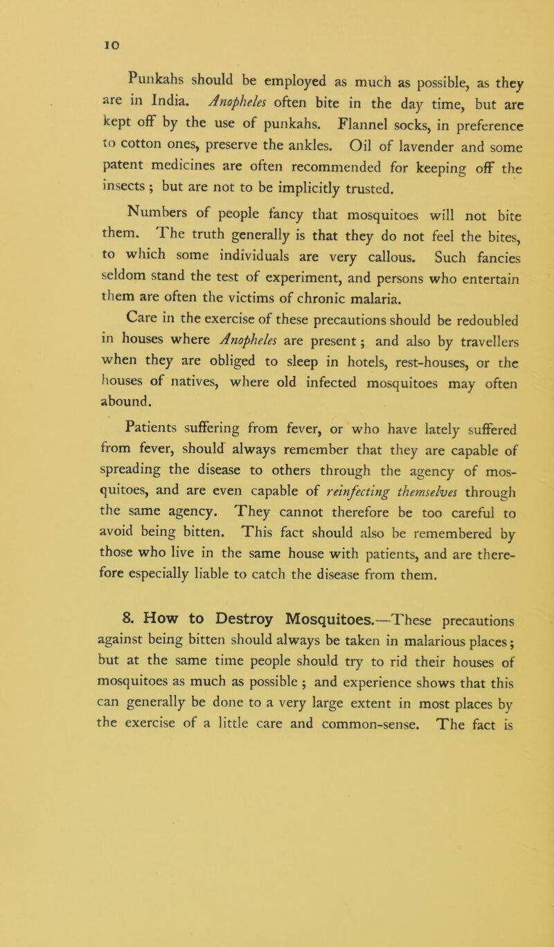 Punkahs should be employed as much as possible, as they are in India. Anopheles often bite in the day time, but are kept off by the use of punkahs. Flannel socks, in preference to cotton ones, preserve the ankles. Oil of lavender and some patent medicines are often recommended for keeping off the insects; but are not to be implicitly trusted. Numbers of people fancy that mosquitoes will not bite them. I he truth generally is that they do not feel the bites, to which some individuals are very callous. Such fancies seldom stand the test of experiment, and persons who entertain them are often the victims of chronic malaria. Care in the exercise of these precautions should be redoubled in houses where Anopheles are present; and also by travellers when they are obliged to sleep in hotels, rest-houses, or the houses of natives, where old infected mosquitoes may often abound. Patients suffering from fever, or who have lately suffered from fever, should always remember that they are capable of spreading the disease to others through the agency of mos- quitoes, and are even capable of reinfecting themselves through the same agency. They cannot therefore be too careful to avoid being bitten. This fact should also be remembered by those who live in the same house with patients, and are there- fore especially liable to catch the disease from them. 8. How to Destroy Mosquitoes.—These precautions against being bitten should always be taken in malarious places; but at the same time people should try to rid their houses of mosquitoes as much as possible ; and experience shows that this can generally be done to a very large extent in most places by the exercise of a little care and common-sense. The fact is