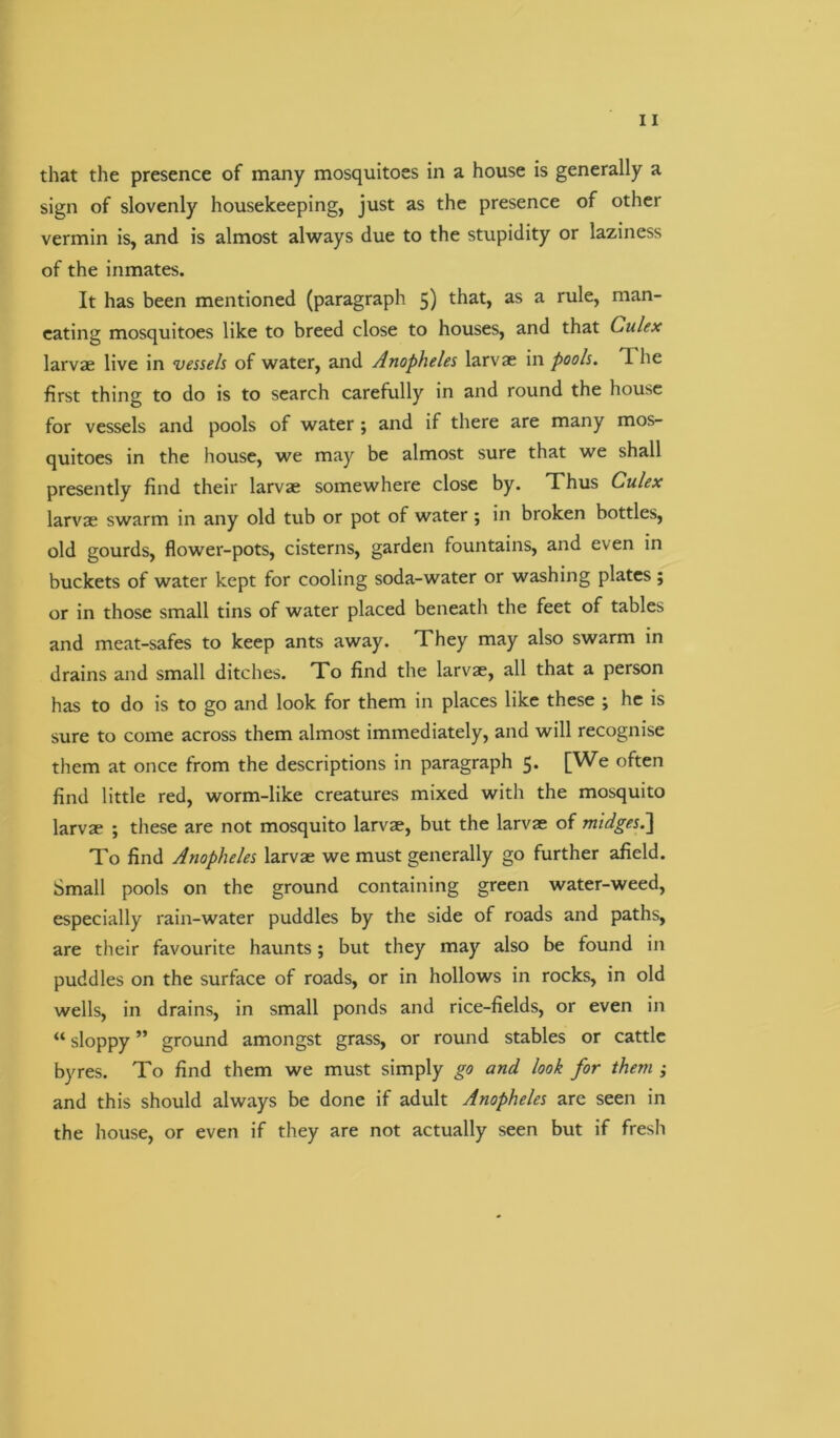 that the presence of many mosquitoes in a house is generally a sign of slovenly housekeeping, just as the presence of other vermin is, and is almost always due to the stupidity or laziness of the inmates. It has been mentioned (paragraph 5) that, as a rule, man- eating mosquitoes like to breed close to houses, and that Culex larvae live in vessels of water, and Anopheles larvae in pools. 1 he first thing to do is to search carefully in and round the house for vessels and pools of water ; and if there are many mos- quitoes in the house, we may be almost sure that we shall presently find their larvae somewhere close by. Thus Culex larvae swarm in any old tub or pot of water ; in broken bottles, old gourds, flower-pots, cisterns, garden fountains, and even in buckets of water kept for cooling soda-water or washing plates ; or in those small tins of water placed beneath the feet of tables and meat-safes to keep ants away. They may also swarm in drains and small ditches. To find the larvae, all that a person has to do is to go and look for them in places like these ; he is sure to come across them almost immediately, and will recognise them at once from the descriptions in paragraph 5. [We often find little red, worm-like creatures mixed with the mosquito larvae ; these are not mosquito larvae, but the larvae of midges.] To find Anopheles larvae we must generally go further afield. Small pools on the ground containing green water-weed, especially rain-water puddles by the side of roads and paths, are their favourite haunts; but they may also be found in puddles on the surface of roads, or in hollows in rocks, in old wells, in drains, in small ponds and rice-fields, or even in “ sloppy ” ground amongst grass, or round stables or cattle byres. To find them we must simply go and look for them ; and this should always be done if adult Anopheles are seen in the house, or even if they are not actually seen but if fresh