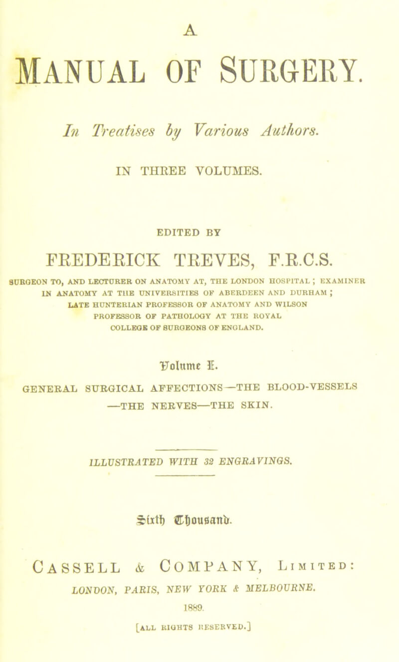 A Manual of Surgery. In Treatises by Various Authors. IN THREE VOLUMES. EDITED BY FREDERICK TREVES, F.R.C.S. 8UROEON TO, AND LECTURER ON ANATOMY AT, TETE LONDON HOSPITAL J EXAMINER LN ANATOMY AT T1IE UNIVERSITIES OF ABERDEEN AND DURHAM \ LATE HUNTERIAN PROFESSOR OF ANATOMY AND WILSON PROFESSOR OF PATHOLOQY AT THE ROYAL COLLEGE OF 8UROEON8 OF ENOLAND. Uolttme 3E. GENERAL SURGICAL AFFECTIONS —THE BLOOD-VESSELS —THE NERVES—THE SKIN. ILLUSTRATED WITH 32 ENGRAVINGS. 3b(xtf) ©tjousanfc. Cassell & Company, limited: LONDON, PARIS, NEW YORK & MELBOURNE. 1889. [all kiohts reserved.]