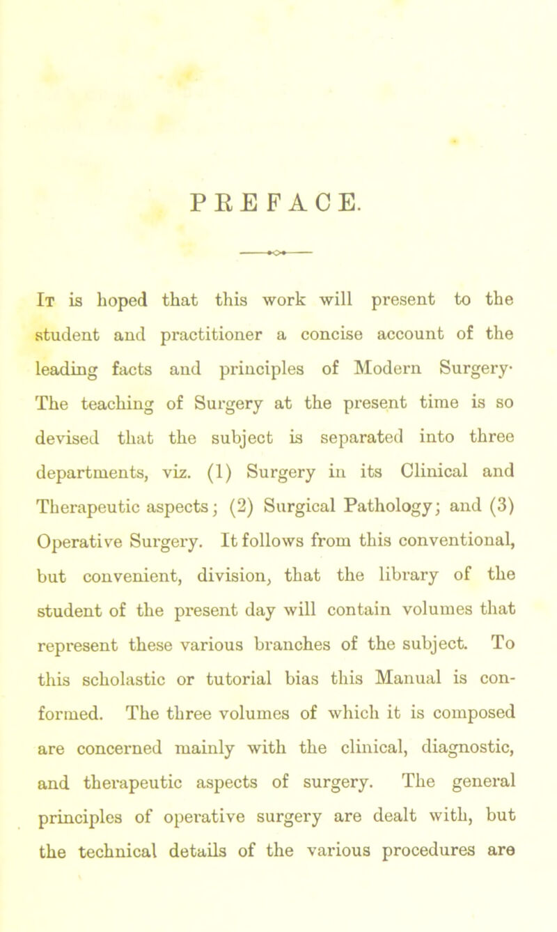 PEE FACE. It is hoped that this work will present to the student and practitioner a concise account of the leading facts and principles of Modern Surgery The teaching of Surgery at the present time is so devised that the subject is separated into three departments, viz. (1) Surgery in its Clinical and Therapeutic aspects; (2) Surgical Pathology; and (3) Operative Surgery. It follows from this conventional, but convenient, division, that the library of the student of the present day will contain volumes that represent these various branches of the subject. To this scholastic or tutorial bias this Manual is con- formed. The three volumes of which it is composed are concerned mainly with the clinical, diagnostic, and therapeutic aspects of surgery. The general principles of operative surgery are dealt with, but the technical details of the various procedures are