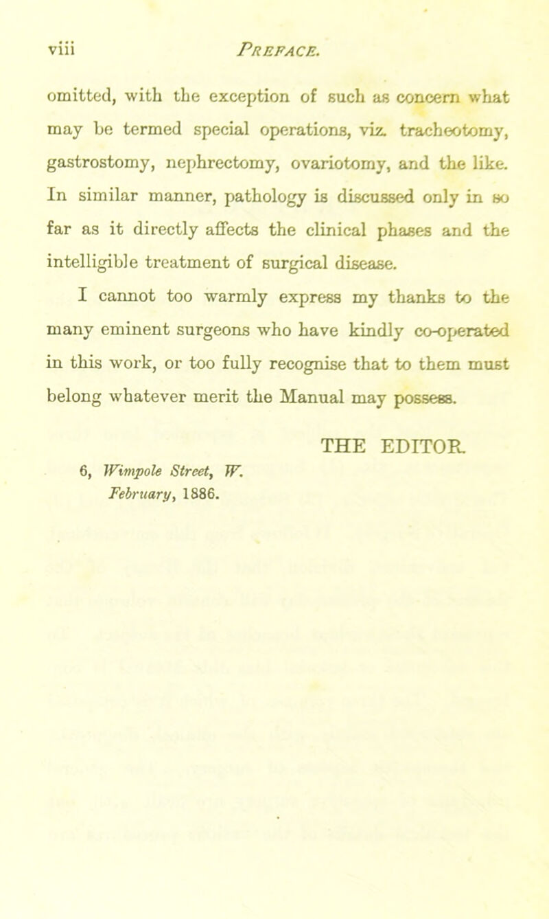 omitted, with the exception of such as concern what may be termed special operations, viz. tracheotomy, gastrostomy, nephrectomy, ovariotomy, and the like. In similar manner, pathology is discussed only in so far as it directly affects the clinical phases and the intelligible treatment of surgical disease. I cannot too warmly express my thanks to the many eminent surgeons who have kindly co-operated in this work, or too fully recognise that to them must belong whatever merit the Manual may possess. THE EDITOR 6, Wimpole Street, TF. February, 1886.